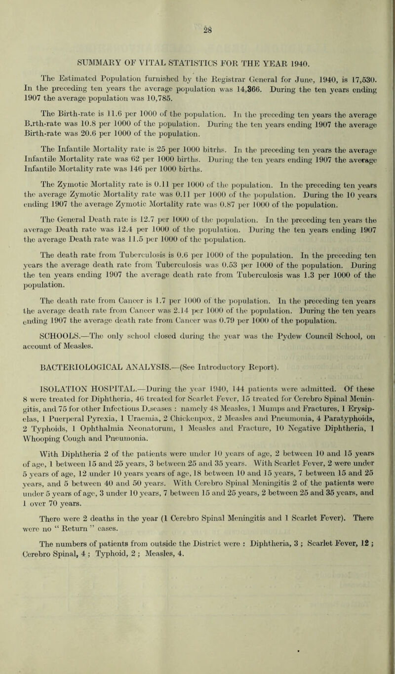 SUMMARY OF VITAL STATISTICS FOR THE YEAR 1940. The Estimated Population furnished by the Registrar General for June, 1940, is 17,530. In the preceding ten years the average population was 14,360. During the ten years ending 1907 the average population was 10,785. The Birth-rate is 11.6 per 1000 of the population. In the preceding ten years the average B.rth-rate was 10.8 per 1000 of the population. During the ten years ending 1907 the average Birth-rate was 20.6 per 1000 of the population. The Infantile Mortality rate is 25 per 1000 bitrhs. In the preceding ten years the average Infantile Mortality rate was 62 per 1000 births. During the ten years ending 1907 the average Infantile Mortality rate was 146 per 1000 births. The Zymotic Mortality rate is 0.11 per 1000 of the population. In the preceding ten years the average Zymotic Mortality rate was 0.11 per 1000 of the population. During the 10 years ending 1907 the average Zymotic Mortality rate was 0.87 per 1000 of the population. The General Death rate is 12.7 per 1000 of the population. In the preceding ten years the average Death rate was 12.4 per 1000 of the population. During the ten years ending 1907 the average Death rate was 11.5 per 1000 of the population. The death rate from Tuberculosis is 0.6 per 1000 of the population. In the preceding ten years the average death rate from Tuberculosis was 0.53 per 1000 of the population. During the ten years ending 1907 the average death rate from Tuberculosis was 1.3 per 1000 of the population. The death rate from Cancer is 1.7 per 1000 of the population. In the preceding ten years the average death rate from Cancer was 2.14 per 1000 of the population. During the ten years ending 1907 the average death rate from Cancer was 0.79 per 1000 of the population. SCHOOLS.—The only school closed during the year was the Bydew Council School, on account of Measles. BACTERIOLOGICAL ANALYSIS.—(See Introductory Report). ISOLATION HOSPITAL.—During the year 1940, 144 patients were admitted. Of these 8 were treated for Diphtheria, 46 treated for Scarlet Fever, 15 treated for Cerebro Spinal Menin- gitis, and 75 for other Infectious D.seases : namely 48 Measles, 1 Mumps and Fractures, 1 Erysip- elas, 1 Puerperal Pyrexia, 1 Uraemia, 2 Chickenpox, 2 Measles and Pneumonia, 4 Paratyphoids, 2 Typhoids, 1 Ophthalmia Neonatorum, 1 Measles and Fracture, 10 Negative Diphtheria, 1 Whooping Cough and Pneumonia. With Diphtheria 2 of the patients were under 10 years of age, 2 between 10 and 15 years of age, l between 15 and 25 years, 3 between 25 and 35 years. With Scarlet Fever, 2 were under 5 years of age, 12 under 10 years years of age, 18 between 10 and 15 years, 7 between 15 and 25 years, and 5 between 40 and 50 years. With Cerebro Spinal Meningitis 2 of the patients were under 5 years of age, 3 under 10 years, 7 between 15 and 25 years, 2 between 25 and 35 years, and 1 over 70 years. There were 2 deaths in the year (1 Cerebro Spinal Meningitis and 1 Scarlet Fever). There were no “ Return ” cases. The numbers of patients from outside the District were : Diphtheria, 3 ; Scarlet Fever, 12 ; Cerebro Spinal, 4 ; Typhoid, 2 ; Measles, 4.