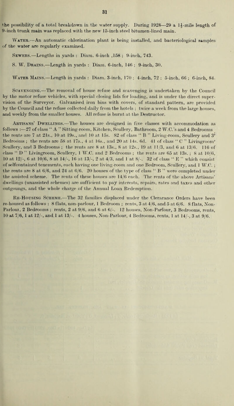 'he possibility of a total breakdown in the water supply. During 1928—29 a li-inile length of 9-inch trunk main was replaced with the new 15-inch steel bitumen-lined main. Water.—An automatic chlorination plant is being installed, and bacteriological samples of the water are regularly examined- Sewers.—Lengths in yards : Diam. 6-inch ,158; 9-inch, 743. S. W. Drains.—Length in yards : Diam. 6-inch, 146 ; 9-inch, 30. Water Mains.—Length in yards : Diam. 3-inch, 170 ; 4-inch, 72 ; 5-inch, 66 ; 6-inch, 84. Scavenging.—The removal of house refuse and scavenging is undertaken by the Council by the motor refuse vehicles, with special closing lids for loading, and is under the direct super- vision of the Surveyor. Galvanised iron bins with covers, of standard pattern, are provided by the Council and the refuse collected daily from the hotels ; twice a week from the large houses, and weekly from the smaller houses. All refuse is burnt at the Destructor. Artisans’ Dwellings.—The houses are designed in five classes with accommodation as follows :—27 of class “ A ” Sitting-room, Kitchen, Scullery, Bathroom, 2 W.C.’s and 4 Bedrooms the rents are 7 at 21s.. 10 at 19s., and 10 at 15s. 82 of class “ B ” Living-room, Scullery and 3’ Bedrooms ; the rents are 58 at 17s., 4 at 16s., and 20 at 14s. 6d. 41 of class “ C ” Livingroom’ Scullery, and 3 Bedrooms ; the rents are 8 at 13s., 8 at 12s., 19 at J1/3, and 6 at 13/6. 116 of class “ D ” Livingroom, Scullery, 1 W.C. and 2 Bedrooms ; the rents are 65 at 13s. ; 8 at 10/6, 10 at 12/-, 6 at 10/6, 8 at 14/-, 16 at 13/-, 2 at 4/3, and 1 at 8/-. 32 of class “ E ” which consist of selfeontaincd tenements, each having one living-room and one Bedroom, Scullery, and 1 W.C. ; the rents are 8 at 6/6, and 24 at 6/6. 20 houses of the type of class “ B ” were completed under the assisted scheme. The rents of these houses are 14/6 each. The rents of the above Artisans’ dwellings (unassisted schemes) are sufficient to pay interests, repairs, rates and taxes and other outgoungs, and the whole charge of the Annual Loan Redemption. Re-Housing Scheme.—The 32 families displaced under the Clerarance Orders have been re-housed as follows : 8 flats, non-parlour, 1 Bedroom ; rents, 3 at 4/6, and 5 at 6/6. 8 flats, Non- Parloiu, 2 Bedrooms ; rents, 2 at 9/6, and 6 at 6/-. 12 houses, Non-Parlour, 3 Bedrooms, rents, 10 at 7/6, 1 at 12/-, and 1 at 13/-. 4 houses, Non-Parlour, 4 Bedrooms, rents, l at 14/-, 3 at 9/6.