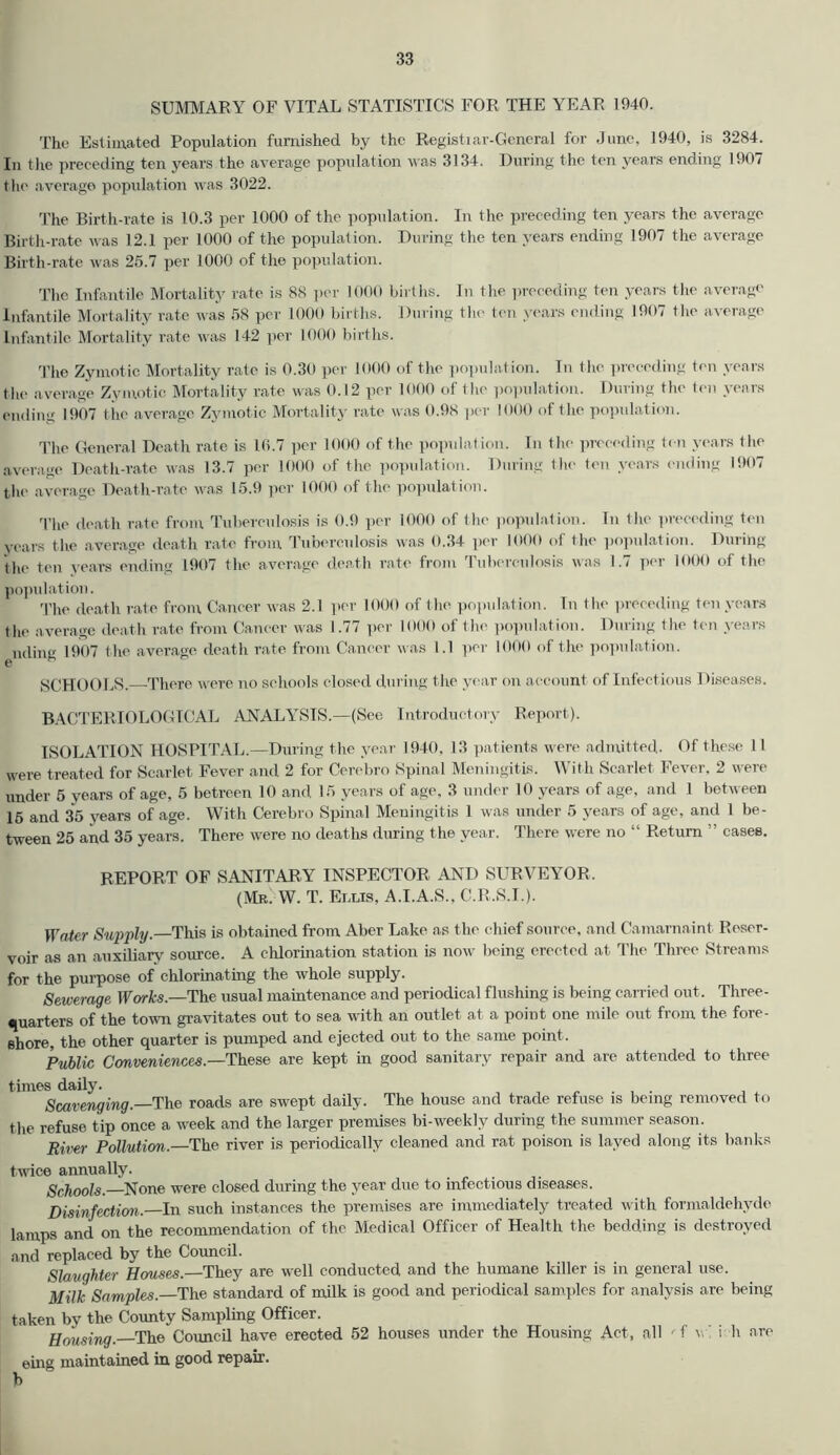 SUMMARY OF VITAL STATISTICS FOR THE YEAR 1940. The Estimated Population furnished by the Registrar-General for June, 1940, is 3284. In the preceding ten years the average population was 3134. During the ten years ending 1907 the average population was 3022. The Birth-rate is 10.3 per 1000 of the population. In the preceding ten years the average Birth-rate was 12.1 per 1000 of the population. During the ten years ending 1907 the average Birth-rate was 25.7 per 1000 of the population. The Infantile Mortality rate is 88 per 1000 births. In the preceding ten years the average infantile Mortality rate was 58 per 1000 births. During the ten years ending 1907 the average Infantile Mortality rate was 142 per 1000 births. The Zymotic Mortality rate is 0.30 per 1000 of the population. In the preceding ten years the average Zymotic Mortality rate was 0.12 per 1000 of the population. During the ten years ending 1907 the average Zymotic Mortality rate was 0.98 per 1000 of the population. The General Death rate is 10.7 per 1000 of the population. In the preceding ten years the average Death-rate was 13.7 per 1000 of the population. During the ten years ending 1907 the average Death-rate was 15.9 per 1000 of the population. The death rate from Tuberculosis is 0.9 per 1000 of the population. In the preceding ten years the average death rate from Tuberculosis was 0.34 per 1000 of the population. During the ten years ending 1907 the average death rate from Tuberculosis was 1.7 per 1000 of the population. The death rate from Cancer was 2.1 per 1000 of the population. In the preceding ten years the average death rate from Cancer was 1.77 per 1000 of the population. During the ten years nding 1907 t he average death rate from Cancer was 1.1 per 1000 of the population. SCHOOLS. There were no schools closed during the year on account of Infectious Diseases. BACTERIOLOGICAL ANALYSIS.—(See Introductory Report). ISOLATION HOSPITAL.—During the year 1940, 13 patients were admitted. Of these 11 were treated for Scarlet Fever and 2 for Cerebro Spinal Meningitis. With Scarlet Fever, 2 were under 5 years of age, 5 betreen 10 and 15 years of age, 3 under 10 years of age, and 1 between 15 and 35 years of age. With Cerebro Spinal Meningitis 1 was under 5 years of age, and 1 be- tween 25 and 35 years. There were no deaths during the year. There were no “ Return ” cases. REPORT OF SANITARY INSPECTOR AND SURVEYOR, (Mr. W. T. Eixis, A.I.A.S., C.R.S.I.). Water Supply—This is obtained from Aber Lake as the chief source, and Camarnaint Reser- voir as an auxiliary source. A chlorination station is now being erected at The Three Streams for the purpose of chlorinating the whole supply. Sewerage Works.—The usual maintenance and periodical flushing is being carried out. Three- quarters of the town gravitates out to sea with an outlet at a point one mile out from the fore- shore, the other quarter is pumped and ejected out to the same point. Public Conveniences.—These are kept in good sanitary repair and are attended to three times daily. „ . , . , , Scavenging.—The roads are swept daily. The house and trade refuse is being removed to the refuse tip once a week and the larger premises bi-weekly during the summer season. River Pollution.—The river is periodically cleaned and rat poison is laved along its banks twice annually. Schools.—None were closed during the year due to infectious diseases. Disinfection — In such instances the premises are immediately treated with formaldehyde lamps and on the recommendation of the Medical Officer of Health the bedding is destroyed and replaced by the Council. Slaughter Houses.—They are well conducted and the humane killer is in general use. Milk Samples—The standard of milk is good and periodical samples for analysis are being taken by the County Sampling Officer. Housing. The Council have erected 52 houses under the Housing Act, all ' f w. i h are eing maintained in good repair, b