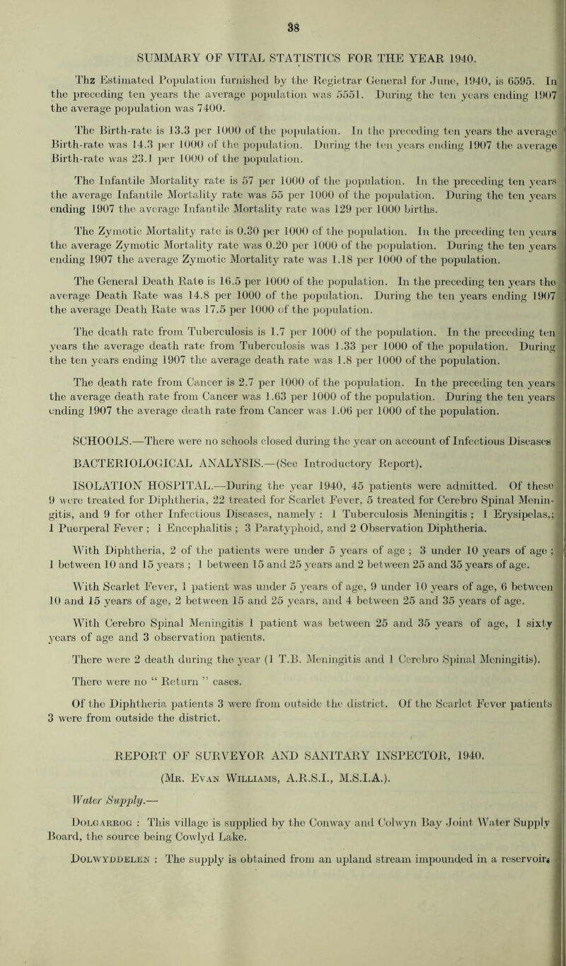 SUMMARY OF VITAL STATISTICS FOR THE YEAR 1940. Thz Estimated Population furnished by the Registrar General for June, 1940, is 6595. In the preceding ten years the average population was 5551. During the ten years ending 1907 the average population was 7400. The Birth-rate is 13.3 per 1000 of the population. In the preceding ten years the average! Birth-rate was 14.3 per 1000 of the population. During the ten years ending 1907 the average Birth-rate was 23.1 per 1000 of the population. The Infantile Mortality rate is 57 per 1000 of the population. In the preceding ten years the average Infantile Mortality rate was 55 per 1000 of the population. During the ten years ending 1907 the average Infantile Mortality rate was 129 per 1000 births. The Zymotic Mortality rate is 0.30 per 1000 of the population. In the preceding ten years the average Zymotic Mortality rate was 0.20 per 1000 of the population. During the ten years ending 1907 the average Zymotic Mortality rate was 1.18 per 1000 of the population. The General Death Rate is 16.5 per 1000 of the population. In the preceding ten years the average Death Rate was 14.8 per 1000 of the population. During the ten years ending 1907 the average Death Rate was 17.5 per 1000 of the population. 'The death rate from Tuberculosis is 1.7 per 1000 of the population. In the preceding ten years the average death rate from Tuberculosis was 1.33 per 1000 of the population. During the ten years ending 1907 the average death rate was 1.8 per 1000 of the population. The death rate from Cancer is 2.7 per 1000 of the population. In the preceding ten years the average death rate from Cancer was 1.63 per 1000 of the population. During the ten years ending 1907 the average death rate from Cancer was 1.06 per 1000 of the population. SCHOOLS.—There were no schools closed during the year on account of Infectious Diseases 1 BACTERIOLOGICAL ANALYSIS.—(See Introductory Report). ISOLATION HOSPITAL.—During the year 1940, 45 patients were admitted. Of these 9 were treated for Diphtheria, 22 treated for Scarlet Fever, 5 treated for Cerebro Spinal Menin- gitis, and 9 for other Infectious Diseases, namely : 1 Tuberculosis Meningitis; I Erysipelas,; 1 Puerperal Fever ; 1 Encephalitis ; 3 Paratyphoid, and 2 Observation Diphtheria. With Diphtheria, 2 of the patients were under 5 years of age ; 3 under 10 years of age ; ] 1 between 10 and 15 years ; 1 between 15 and 25 years and 2 bet ween 25 and 35 years of age. With Scarlet Fever, 1 patient was under 5 years of age, 9 under 10 years of age, 6 between 10 and 15 years of age, 2 between 15 and 25 years, and 4 between 25 and 35 years of age. With Cerebro Spinal Meningitis 1 patient was between 25 and 35 years of age, 1 sixty years of age and 3 observation patients. There were 2 death during the year (1 T.B. Meningitis and 1 Cerebro Spinal Meningitis). There were no “ Return ” cases. Of the Diphtheria patients 3 were from outside the district. Of the Scarlet Fever patients | 3 were from outside the district. REPORT OF SURVEYOR AND SANITARY INSPECTOR, 1940. (Me. Evan Williams, A.R.S.I., M.S.I.A.). Water Supply.— Dolgarrog : This village is supplied by the Conway and Colwyn Bay Joint Water Supply Board, t he source being Cowlyd Lake. Dolwyduelen : The supply is obtained from an upland stream impounded in a reservoirs