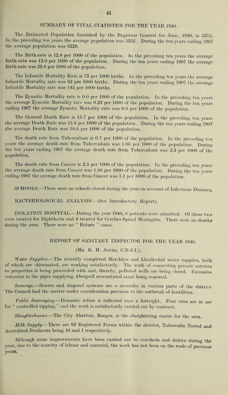 SUMMARY OF VITAL STATISTICS FOR THE YEAR 1940. The Estimated, Population furnished by the Registrar General for June, 1940, is 5375. In the preceding ten years the average population was 5352. During the ten years ending 1907 the average population was 6229. 1 he Birth-rate is 12.8 per 1000 of the population. In the preceding ten years the average Birth-rate was 13.0 per 1000 of the population. During the ten years ending 1907 the average Birth-rate was 23.8 per 1000 of the population. The Infantile Mortality Rate is 73 per 1000 births. In the preceding ten years the average Infantile Mortality rate was 62 per 1000 births. During the ten years ending 1907 (he average Infantile Mortality rate was 145 per 1000 births. The Zymotic Mortality rate is 0.0 per 1000 of the population. In the preceding ten years the average Zymotic Mortality rate was 0.23 per 1000 of the population. During the ten years ending 1907 the average Zymotic Mortality rate was 0.8 per 1000 of the population. The General Death Rate is 15.7 per 1000 of the population. In the preceding ten years the average Death Rate was 15.8 per 1000 of the population. During the ten years ending 1907 the average Death Rate was 18.6 per 1000 of the population. The death rate from Tuberculosis is 0.7 per 1000 of the population. In the preceding ten years the average death rate from Tuberculosis was 1.05 per 1000 of the population. During the ten years ending 1907 the average death rate from Tuberculosis was 2.3 per 1000 of the population. The death rate from Cancer is 2.5 per 1000 of the population. In the preceding ten years the average death rate from Cancer was 1.88 per 1000 of the population. During the ten years ending 1907 the average death rate from Cancer was l.l per 1000 of the population. SCHOOLS.—There wore no schools closed during the year on account of Infectious Diseases. BACTERIOLOGICAL ANALYSIS.—(See Introductory Report). ISOLATION HOSPITAL.—During the year 1940, (i patients were admitted. Of these two were treated for Diphtheria and 4 treated for Cerebro Spinal Meningitis. There were no deaths during the year. There were no “ Return ” cases. REPORT OF SANITARY INSPECTOR FOR THE YEAR 1940. (Mr. R. H. Jones, C.R.S.I.). Water Supplies.—The recently completed Marchlyn and Llanllechid water supplies, both of which are chlorinated, are working satisfactorily. The work of connecting private services to properties is being proceeded with and, thereby, polluted wells are being closed. Excessive corrosion in the pipes supplying Aberpwll necessitated same being renewed. Sewerage.—Sowers and disposal systems are a necessity in various parts of the district The Council had the matter under consideration previous to the outbreak of hostilities. Public Scavenging.—Domestic refuse is collected once a fortnight. Four sites are in use lor “ controlled tipping,” and the work is satisfactorily carried out by contract. Slaughterhouses.—The City Abattoir, Bangor, is the slaughtering centre for the area. Milk Supply.—There are 93 Registered Farms within the district, Tuberculin Tested and Accredited Producers being 10 and 1 respectively. Although some improvements have been carried out to cowsheds and dairies during the year, due to the scarcity of labour and material, the work has not been on the scale of previous years.