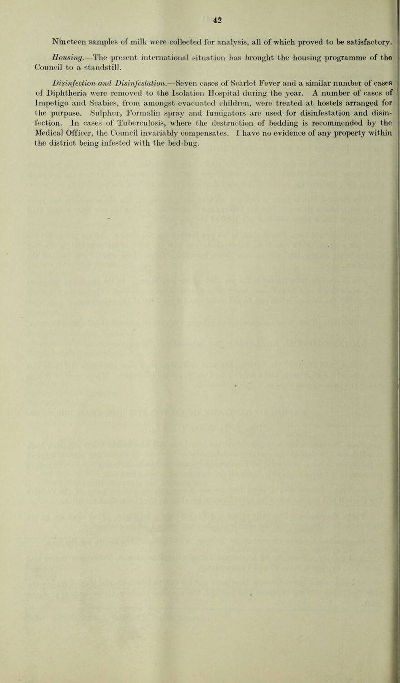 Nineteen samples of milk were collected for analysis, all of which proved to be satisfactory. Housing.—The present international situation has brought the housing programme of the Council to a standstill. Disinfection and Disinfestation.—Seven cases of Scarlet Fever and a similar number of cases of Diphtheria were removed to the Isolation Hospital during the year. A number of cases of Impetigo and Scabies, from amongst evacuated children, were treated at hostels arranged for the purpose. Sulphur, Formalin spray and fumigators are used for disinfestation and disin- fection. In cases of Tuberculosis, where the destruction of bedding is recommended by the Medical Officer, the Council invariably compensates. I have no evidence of any property within the district being infested with the bed-bug.