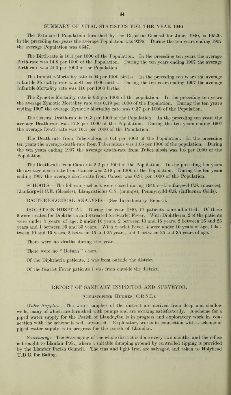 SUMMARY OF VITAL STATISTICS FOR THE YEAR 1940. The Estimated Population furnished by the Registrar-General for June, 1940, is 10520. in the preceding ten years the average Population was 9390. During the ten years ending 1907 the average Population was 8047. The Birth-iate is 10.1 per 1000 of the Population. In the preceding ten years the average Birth-rate was 14.8 per 1000 of the Population. During the ten years ending 1907 the average Birth-rate was 24.0 per 1000 of the Population. The Infantile-Mortality rate is 94 per 1000 births. In the preceding ten years the average Infantile-Moitality rate was 81 per 1000 births. During the ten years ending 1907 the average Infantile-Mortality rate was 116 per 1000 births. The Zymotic Mortality rate is 0.0 per 1000 of tin. population. In the preceding ten years the average Zymotic Mortality rate was 0.19 per 1000 of the Population. During the ten years ending 1907 the average Zymotic Mortality rate was 0.37 per 1000 of the Population. The General Death-rate is 16.3 per 1000 of the Population. In the preceding ten years the average Death-rate was 12.8 per 1000 of the Population. During the ten years ending 1907 the average Death-rate was 16.1 per 1000 of the Population. The Death-rate from Tuberculosis is 0.4 per 1000 of the Population. In the preceding ten years the average death-rate from Tuberculosis was 1.05 per 1000 of the population. During the ten years ending 1907 the average death-rate from Tuberculosis was 1.6 per 1000 of the Population. The Death-rate from Cancer is 2.2 per 1000 of the Population. In the preceding ten years the average death-rate from Cancer was 2.19 per 1000 of the Population. During the ten years ending 1907 the average death-rate from Cancer was 0.91 per 1000 of the Population. SCHOOLS.—The following schools were closed during 1940 :—Llanfairpwll C.S. (measles), Llanfairpwll C.E. (Measles), Llangristiolus C.S. (mumps), Penmynydd C.S. (Influenza Colds). BACTERIOLOGICAL ANALYSIS.—(See Introductory Report). ISOLATION HOSPITAL.—During the year 1940, 17 patients were admitted. Of these 9 wore treated for Diphtheria and 8 treated for Scarlet Fever. With Diphtheria, 2 of the patients were under 5 years of age, 2 under 10 years, 2 between 10 and 15 years, 2 between 15 and 25 years and 1 between 25 and 35 years. With Scarlet Fever, 4 were under 10 years of age, 1 be- tween 10 and 15 years, 2 between 15 and 25 years, and 1 between 25 and 35 years of age. There were no deaths during the year. There were no “ Return ” cases. Of the Diphtheria, patients, 1 was from outside the district. Of the Scarlet Fever patients I was from outside the district. REPORT OF SANITARY INSPECTOR AND SURVEYOR. (Christopher Huohes, C.R.S.I.). Water Supplies.—The water supplies of the district arc derived from deep and shallow wells, many of which are furnished with pumps ami are working satisfactorily. A scheme for a piped water supply for the Parish of Llandegfan is in progress and exploratory work in con- nection with the scheme is well advanced. Exploratory works in connection with a scheme of piped water supply is in progress for the parish of Llanidan. Scavenging.—The Scavenging of the whole district is done every two months, and the refuse is brought to Llanfair P.G., where a suitable dumping ground by controlled tipping is provided by the Llanfair Parish Council. The tins and light Iron are salvaged and taken to Holyhead U.D.C. for Baling.
