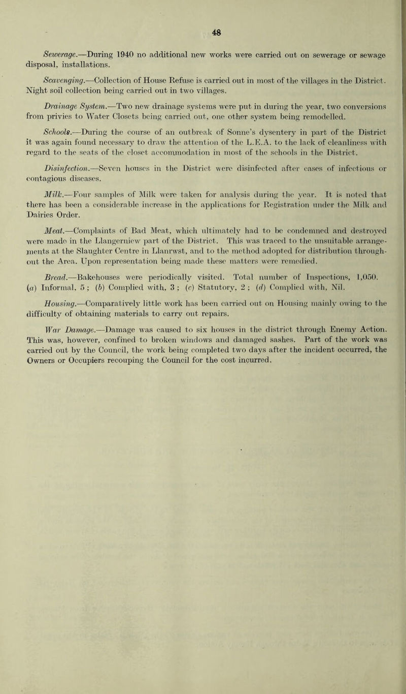 Sewerage.—During 1940 no additional new works were carried out on sewerage or sewage disposal, installations. Scavenging.—Collection of House Refuse is carried out in most of the villages in the District. Night soil collection being carried out in two villages. Drainage System.—Two new drainage systems were put in during the year, two conversions from privies to Water Closets being carried out, one other system being remodelled. Schools.—During the course of an outbreak of Sonne’s dysentery in part of the District it was again found necessary to draw the attention of the L.E.A. to the lack of cleanliness with regard to the scats of the closet accommodation in most of the schools in the District. Disinfection.—Seven houses in the District were disinfected after cases of infectious or contagious diseases. Milk.—Four samples of Milk were taken for analysis during the year. It is noted that there has been a considerable increase in the applications for Registration under the Milk and Dairies Order. Meat.—Complaints of Bad Meat, which ultimately had to be condemned and destroyed were made in the Llangerniew' part of the District. This was traced to the unsuitable arrange- ments at the Slaughter Centre in Llanrwst, and to the method adopted for distribution through- out the Area. Upon representation being made these matters were remedied. Bread.—Bakehouses were periodically visited. Total number of Inspections, 1,050. («) Informal, 5; (b) Complied with, 3 ; (c) Statutory, 2 ; (d) Complied with. Nil. Housing.—Comparatively little work has been carried out on Housing mainly owing to t he difficulty of obtaining materials to carry out repairs. War Damage.—Damage was caused to six houses in the district through Enemy Action. This was, however, confined to broken windows and damaged sashes. Part of the work was carried out by the Council, the work being completed tw'o days after the incident occurred, the Owners or Occupiers recouping the Council for the cost incurred.