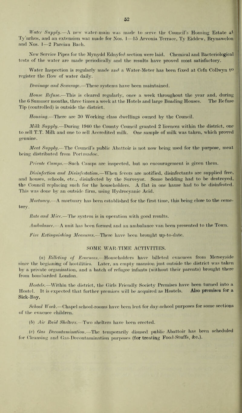 Wetter Supply.—A new water-main was made to serve the Council’s Housing Estate at Ty nrhos, and an extension waz made for Nos. 1—15 Arvonia Terrace, Ty Eiddcw, Brynawelon and Nos. 1—2 Parciau Bach. New Service Pipes for the Mynydd Ednyfed section were laid. Chemical and Bacteriological tests of the water are made periodically and the results have proved most satisfactory. Water Inspection is regularly made and a Water-Meter has been fixed at Cefn Collwyn t° register the flow of water daily. Drainage and Sewerage.—These systems have been maintained. House Defuse.—This is cleared regularly, once a week throughout the year and, during the 6 Summer months, three times a week at the Hotels and large Boading Houses. The Refuse Tip (controlled) is outside the district. Housing.—There are 30 Working class dwellings owned by the Council. Milk Supply.—During 1940 the County Council granted 2 licences within the district, one to sell T.T. Milk and one to sell Accredited milk. One sample of milk was taken, which proved genuine. Meat Supply.—The Council’s public Abattoir is not now being used for the purpose, meat being distributed from Port madoc. Private Camps.—Such Camps are inspected, but no encouragement is given them. Disinfection and Disinfestation.—When fevers are notified, disinfectants are supplied free, and houses, schools, etc., disinfected by the Surveyor. Some bedding had to be destroyed, the Council replacing such for the householders. A flat in one hause had to be disinfested. 'This was done by an outside firm, using Hydrocyanic Acid. Mortuary.—A mortuary has been established for the first time, this being close to the ceme- tery. Rats and Mice.—The system is in operation with good results. Ambulance.— A unit has been formed and an ambulance van been presented to the Town. Fire Extinguishing Measures.—These have been brought up-to-date. SOME WAR-TIME ACTIVITIES. (a) Billeting of Evacuees.—Householders have billeted evacuees from Merseyside since t he beginning of hostilities. Later, an empty mansion just outside the district was taken by a private organisation, and a batch of refugee infants (without their parents) brought there from bombarded London. Hostels.—Within the district, the Girls Friendly Society Premises have been turned into a Hostel. It is expected that further premises will be acquired as Hostels. Also premises for a Sick-Bay, School ]Yo>rk.—Chapel school-rooms have been lent for day-school purposes for some sections of the evacuee children. (b) Air Raid Shelters:—Two shelters have been erected. (c) Gas Decontamination.—The temporarily disused public Abattoir has been scheduled for Cleansing and Gas-Decontamination purposes (for treating Food-Stuffs, &c.).