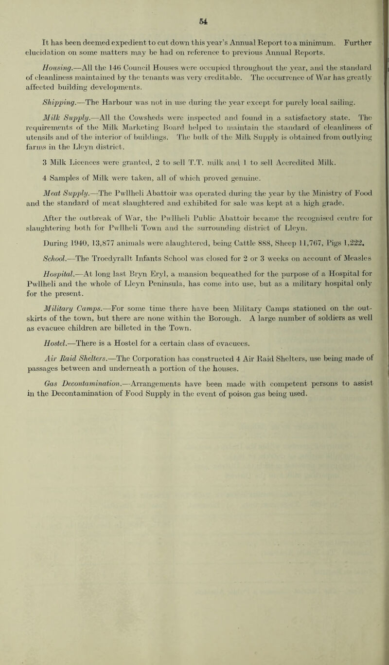 It has been deemed expedient to cut down this year’s Annual Report to a minimum. Further elucidation on some matters may be had on reference to previous Annual Reports. Housing.—All the 14(5 Council Houses were occupied throughout the year, and the standard of cleanliness maintained by the tenants was very creditable. The occurrence of War has greatly affected building developments. Shipping.-—The Harbour was not in use during the year except for purely local sailing. Milk Supply.—All the Cowsheds were inspected and found in a satisfactory state. The requirements of the Milk Marketing Hoard helped to maintain the standard of cleanliness of utensils and of the interior of buildings. The bulk of the Milk Supply is obtained from outlying farms in the Lleyn district. 3 Milk Licences were granted, 2 to sell T.T. milk and I to sell Accredited Milk. 4 Samples of Milk were taken, all of which proved genuine. Meat Supply.—The Pwllheli Abattoir was operated during the year by the Ministry of Food and the standard of meat slaughtered and exhibited for sale was kept at a high grade. After the outbreak of War, the Pwllheli Public Abattoir became the recognised centre for slaughtering both for Pwllheli Town and the surrounding district of Lleyn. During 1940, 13,877 animals were alaughtered, being Cattle 888, Sheep 11,7<57, Pigs 1,222. School.—The Troedyrallt Infants School was closed for 2 or 3 weeks on account of Measles Hospital.—At long last Bryn Eryl, a mansion bequeathed for the purpose of a Hospital for Pwllheli and the whole of Lleyn Peninsula, has come into use, but as a military hospital only for the present. Military Camps.—For some time there have been Military Camps stationed on the out- skirts of the town, but there are none within the Borough. A large number of soldiers as well as evacuee children are billeted in the Town. Hostel.—There is a Hostel for a certain class of evacuees. Air Raid Shelters.—The Corporation has constructed 4 Air Raid Shelters, use being made of passages between and underneath a portion of the houses. Gas Decontamination.—Arrangements have been made with competent persons to assist- in the Decontamination of Food Supply in the event of poison gas being used.
