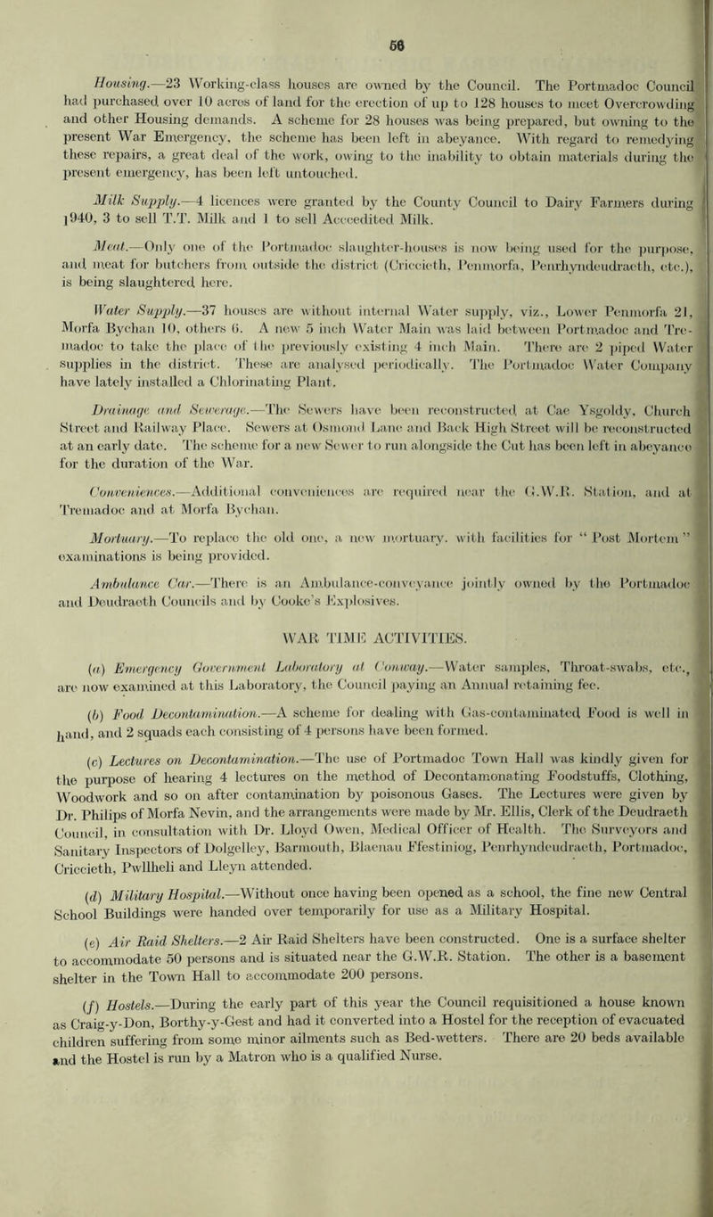 60 Housing.—23 Working-class houses are owned by the Council. The Port mad oc- Council had purchased over 10 acres of land for the erection of up to 128 houses to meet Overcrowding and other Housing demands. A scheme for 28 houses was being prepared, but owning to the present War Emergency, the scheme has been left in abeyance. With regard to remedying these repairs, a great deal of the work, owing to the inability to obtain materials during the present emergency, has been left untouched. Milk Supply.—4 licences were granted by the County Council to Dairy Farmers during ' ]940, 3 to sell T.T. Milk and I to sell Acecedited Milk. Meat.—Only one of the Portmadoe slaughter-houses is now being used for the purpose, and meat for butchers from outside the district (Criccicth, Penmorfa, Penrhyndeudraeth, etc.), is being slaughtered here. Water Supply.—37 houses are without internal Water supply, viz., Lower Penmorfa 21, Morfa Bychan 10, others (j. A new 5 inch Water Main was laid between Portmadoe and Tre- : madoe to take the place of the previously existing 4 inch Main. There are 2 piped Water supplies in the district. These are analysed periodically. The Portmadoe Water Company have lately installed a Chlorinating Plant. Drainage, and Sewerage.—The Sewers have been reconstructed at Cae Ysgoldy, Church Street and Railway Place. Sewers at Osmond Lane and Back High Street will be reconstructed at an early date. The scheme for a new Sewer to run alongside the Cut has been left in abeyance for the duration of the War. Conveniences.—Additional conveniences are required near the (LW.il. Station, and at Tremadoc and at Morfa Bychan. Mortuary.—To replace the old one, a. new mortuary, with facilities for “ Post Mortem ” examinations is being provided. Ambulance Car.—There is an Ambulance-conveyance jointly owned by the Portmadoe and Deudraoth Councils and by Cooke’s Explosives. WAR TIME ACTIVITIES. (a) Emergency Government Laboratory at Conway.—Water samples. Throat-swabs, etc., are now examined at this Laboratory, the Council paying an Annual retaining fee. (b) Food. Decontamination.—A scheme for dealing with Gas-contaminated Food is well in ipunl, and 2 squads each consisting of 4 persons have been formed. (c) Lectures on Decontamination.—The use of Portmadoe Town Hall was kindly given for the purpose of hearing 4 lectures on the method of Deeontamonating Foodstuffs, Clothing, Woodwork and so on after contamination by poisonous Gases. The Lectures were given by Dr. Philips of Morfa Nevin, and the arrangements were made by Mr. Ellis, Clerk of the Deudraeth Council, in consultation with Dr. Lloyd Owen, Medical Officer of Health. The Surveyors and Sanitary Inspectors of Dolgelley, Barmouth, Blaenau Ffestiniog, Penrhyndeudraeth, Portmadoe, Criccieth, Pwllheli and Lleyn attended. (d) Military Hospital.—Without once having been opened as a school, the fine new Central School Buildings were handed over temporarily for use as a Military Hospital. (e) Air Raid Shelters.—2 Air Raid Shelters have been constructed. One is a surface shelter to accommodate 50 persons and is situated near the G.W.R. Station. The other is a basement shelter in the Town Hall to accommodate 200 persons. (f) Hostels. During the early part of this year the Council requisitioned a house known as Craig-y-Don, Borthy-y-Gest and had it converted into a Hostol for the reception of evacuated children suffering from some minor ailments such as Bed-wetters. There are 20 beds available and the Hostel is run by a Matron who is a qualified Nurse.