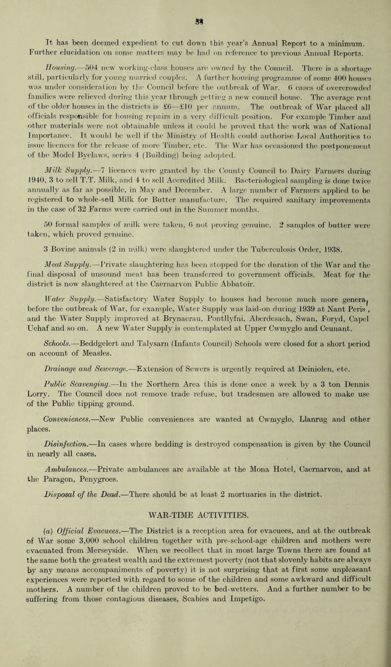 It has been deemed expedient to cut down this year’s Annual Report to a minimum. Further elucidation on some matters may be had on reference to previous Annual Reports. Housing.—504 new working-class houses arc owned by the Council. There is a shortage still, particularly for young married couples. A further housing programme of some 400 houses was under consideration by the Council before the outbreak of War. (i eases of overcrowded, families were relieved during this year through getting a new council house. The average rtmt of the older houses in the districts is £(i—£10 per annum. The outbreak of War placed all officials responsible for housing repairs in a very difficult position. For example Timber and other materials were not obtainable unless it could be proved that the work was of National Importance. It would be well if the Ministry of Health could, authorise Local Authorities to issue licences for t he release of more Timber, etc. The War has occasioned the postponement of the Model Byelaws, series 4 (Building) being adopted. Milk Supply.—7 licences were granted by the County Council to Dairy Farmers during 1940, 3 to sell T.T. Milk, and 4 to sell Accredited Milk. Bacteriological sampling is done twice annually as far as possible, in May and December. A large number of Farmers applied to be registered to whole-sell Milk for Butter manufacture. The required sanitary improvements in the case of 32 Farms were carried out in the Summer months. 50 formal samples of milk were taken, 0 not proving genuine. 2 samples of butter were taken, which proved genuine. 3 Bovine animals (2 in milk) were slaughtered under the Tuberculosis Order, 1938. Meat Supply.—Private slaughtering has been stopped for the duration of the War and the final disposal of unsound meat has been transferred to government officials. Meat for the district is now slaughtered at the Caernarvon Public Abbatoir. Water Supply.—Satisfactory Water Supply to houses had become much more genera^ before the outbreak of War, for example, Water Supply was laid-on during 1939 at Nant Peris , and the Water Supply improved at Brynaerau, Pontllyfni, Aberdcsach, Swan, Foryd, Capel Uchaf and so on. A new Water Supply is contemplated at Upper Cwmyglo and Ceunant. Schools.—Beddgelert and Talysarn (Infants Council) Schools were closed for a short period on account of Measles. Drainage and Sewerage.—Extension of Sewers is urgently required at Deiniolen, etc. Public Scavenging.—In the Northern Area this is done once a week by a 3 ton Dennis Lorry. The Council does not remove trade refuse, but tradesmen are allowed to make use of the Public tipping ground. Conveniences.—New Public conveniences are wanted at Cwmyglo, Llanrug and other places. Disinfection.—In cases where bedding is destroyed compensation is given by the Council in nearly all cases. Ambulances.—Private ambulances are available at the Mona Hotel, Caernarvon, and at the Paragon, Penygroes. Disposal of the Dead.—There should be at least 2 mortuaries in the district. WAR-TIME ACTIVITIES. (a) Official Evacuees.—The District is a reception area for evacuees, and at the outbreak of War some 3,000 school children together with pre-school-age children and mothers were evacuated from Merseyside. When we recollect that in most large Towns there are found at the same both the greatest wealth and the extrcinest poverty (not that slovenly habits are always by any means accompaniments of poverty) it is not surprising that at first some unpleasant experiences were reported with regard to some of the children and some awkward and difficult mothers. A number of the children proved to be bed-wetters. And a further number to be suffering from those contagious diseases, Scabies and Impetigo.