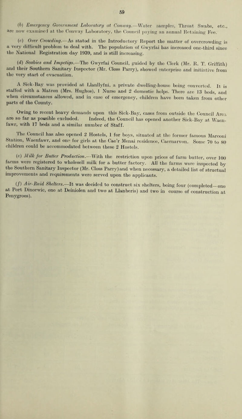(b) Emergency Government Laboratory at Conway.—Water samples, Throat Swabs, etc., arc now examined at the Conway Laboratory, the Council paying an annual Retaining Fee. (c) Over Crowding.—As stated in the Introductory Report the matter of overcrowding is a very difficult problem to deal with. The population of Gwyrfai has increased 0110-third since the National Registration day 1939, and is still increasing. (d) Scabies and Impetigo.—The Gwyrfai Council, guided by the Clerk (Mr. R. T. Griffith) and their Southern Sanitary Inspector (Mr. Gloss Parry), showed enterprise and initiative from the very start of evacuation. A Sick-Bay was provided at Llanllyfni, a private dwelling-house being converted. It is staffed with a Matron (Mrs. Hughes), 1 Nurse and 2 domestic helps. There are 13 beds, and when circumstances allowed, and in ease of emergency, children have been taken from other parts of the County. Owing to recent heavy demands upon this Sick-Bay, eases from outside the Council Area are so far as possible excluded. Indeed, the Council has opened another Sick-Bay at Waen- fawr, with 17 beds and a similai number of Staff. The Council has also opened 2 Hostels, 1 for boys, situated at the former famous Marconi Station, Uaonfawr, and on? for girls at the Cae’r Menai residence, Caernarvon. Some 70 to 80 children could be accommodated between these 2 Hostels. (e) Milk for Butter Production.—With the restriction upon prices of farm butter, over 100 farms were registered to wholesell milk for a butter factory. All the farms were inspected by the Southern Sanitary Inspector (Mr. Closs Parry) and when necessary, a detailed list of structual improvements and requirements were served upon the applicants. (/) Air-Raid Shelters.—It was decided to construct six shelters, being four (completed—one at Port Dinorwic, one at Deiniolen and two at Llanberis) and two in course of construction at Penygroes).