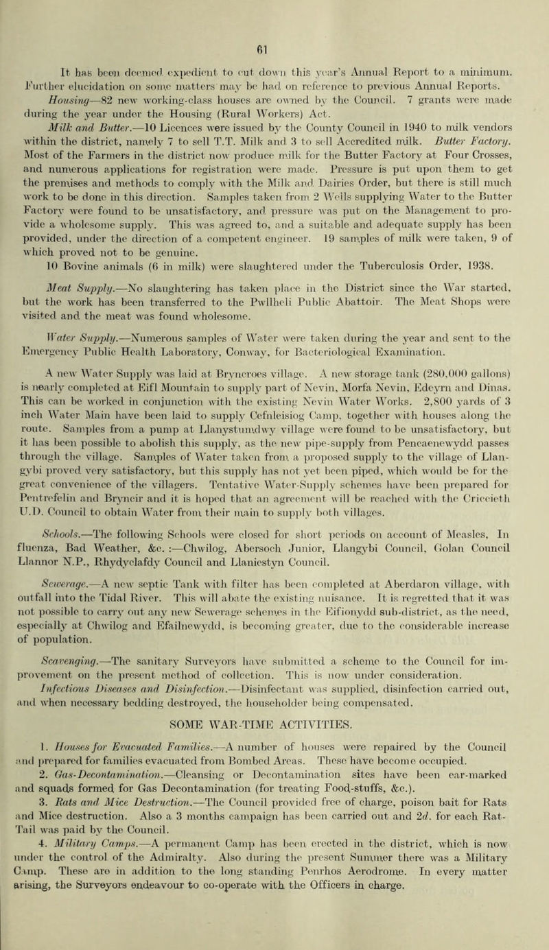 It has been deemed expedient to cut down this year’s Annual Report to a minimum. Further elucidation on some matters may be had on reference to previous Annual Reports. Housing—82 new working-class houses are owned by the Council. 7 grants were made during the year under the Housing (Rural Workers) Act. Milk and Butter.—10 Licences were issued by the County Council in 1940 to milk vendors within the district, namely 7 to sell T.T. Milk and 3 to sell Accredited m.ilk. Butter Factory. Most of the Farmers in the district now produce m.ilk for the Butter Factory at Four Crosses, and numerous applications for registration were made. Pressure is put upon them to get the premises and methods to comply with the Milk and Dairies Order, but there is still much work to be done in this direction. Samples taken from 2 Wells supplying Water to the Butter Factory were found to be unsatisfactory, and pressure was put on the Management to pro- vide a wholesome supply. This was agreed to, and a suitable and adequate supply has been provided, under the direction of a competent engineer. 19 samples of milk were taken, 9 of which proved not to be genuine. 10 Bovine animals (6 in milk) were slaughtered under the Tuberculosis Order, 1938. Meat Supply.—No slaughtering has taken place in the District since the War started, but the work has been transferred to the Pwllheli Public Abattoir. The Meat Shops were visited and the meat was found wholesome. Water Supply.—Numerous samples of Water were taken during the year and sent to the Emergency Public Health Laboratory, Conway, for Bacteriological Examination. A new Water Supply was laid at Bryncrocs village. A new storage tank (280,000 gallons) is nearly completed at Eifl Mountain to supply part of Nevin, Morfa Nevin, Edeyrn and Dinas. This can be worked in conjunction with the existing Nevin Water Works. 2,800 yards of 3 inch Water Main have been laid to supply Cefnleisiog Camp, together with houses along the route. Samples from a pump at Llanystumdwy village were found, to be unsatisfactory, but it has been possible to abolish this supply, as the new pipe-supply from Pencaencwydd passes through the village. Samples of Water taken from a proposed supply to the village of Llan- gybi proved very satisfactory, but this supply has not yet been piped, which would be for the great convenience of the villagers. Tentative Water-Supply schemes have been prepared for Pentrofelin and Bryncir and it is hoped that an agreement will be reached with the Crieeieth U.D. Council to obtain Water from their main to supply both villages. Schools.—The following Schools were closed for short periods on account of Measles, In fluenza. Bad Weather, &c. :—Chwilog, Abersoch Junior, Llangybi Council, Golan Council Llannor N.P., Rhydyclafdy Council and Llaniestyn Council. Sewerage.—A new septic Tank with filter has been completed at Aberdaron village, with outfall into the Tidal River. This will abate the existing nuisance. It is regretted that it was not possible to carry out any new Sewerage schemes in the Eifionydd sub-district, as the need, especially at Chwilog and Efailnewydd. is becoming greater, due to the considerable increase of population. Scavenging.—The sanitary Surveyors have submitted a schome to the Council for im- provement on the present method of collection. This is now under consideration. Infectious Diseases and Disinfection.—Disinfectant was supplied, disinfection carried out, and when necessary bedding destroyed, the householder being compensated. SOME WAR-TIME ACTIVITIES. 1. Houses for Evacuated. Families.—A number of houses were repaired by the Council and prepared for families evacuated from Bombed Areas. These have become occupied. 2. Gas-Decontamination.—Cleansing or Decontamination sites have been ear-marked and squads formed for Gas Decontamination (for treating Food,-stuffs, &c.). 3. Rats and Mice Destruction.—The Council provided free of charge, poison bait for Rats and Mice destruction. Also a 3 months campaign has been carried out and 2d. for each Rat- Tail was paid by the Council. 4. Military Camps.—A permanent Camp has been erected in the district, which is now under the control of the Admiralty. Also during the present Summer there was a Military Camp. These aro in addition to the long standing Penrhos Aerodrome. In every matter arising, the Surveyors endeavour to co-operate with the Officers in charge.