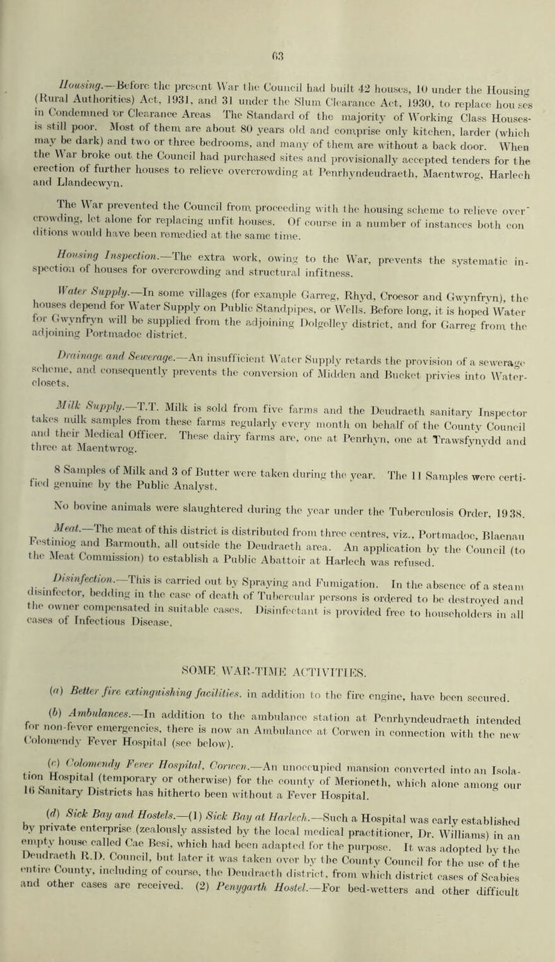(Rural Authorities) Act, 1931, and 31 under the Slum Clearance Act, 1930, to replace houses in Condemned ’or Clearance Areas The Standard of the majority of Working Class Houses- is still poor. Most of them are about 80 years old and comprise only kitchen, larder (which may be dark) and two or three bedrooms, and many of them are without a back door. When the \\ ar broke out the Council had purchased sites and provisionally accepted tenders for the erection of further houses to relieve overcrowding at Penrhvndeudraeth, Maentwrog, Harlech and Llandecwvn. The War prevented the Council from proceeding with the housing scheme to relieve over' crowding, let alone for replacing unfit houses. Of course in a number of instances both con dit ions would have been remedied at the same time. Housing Inspection. The extra work, owing to the War, prevents the systematic in- spection of houses for overcrowding and structural infitness. II ater Supply.—In some villages (for example Garreg, Rhyd, Croesor and Gwvnfrvn), the houses depend for Water Supply on Public Standpipes, or Wells. Before long, it is hoped Water tor Gwynfryn will be supplied from the adjoining Dolgolley district, and for Garreg from the adjoining Portmadoc district. Drainage and Sewerage.—An insufficient Water Supply retards the provision of a sewerage scheme, and consequently prevents the conversion of Midden and Bucket privies into Water- closets. *1 ilk Supply.—T.T. Milk is sold from five farms and the Deudraeth sanitary Inspector takes nulk samples from these farms regularly every month on behalf of the County Council and their Medical Officer. These dairy farms are, one at Penrhvn, one at Trawsfynydd and three at Maentwrog. ' 8 Samples of Milk and 3 of Butter were taken during the year, fied genuine by the Public Analyst. The 11 Samples were certi- Xo bovine animals were slaughtered during the year under the Tuberculosis Order, 19 38. Meat. The meat of this district is distributed from three centres, viz., Portmadoc, Blaenau •cstnuog and Barmouth, all outside the Deudraeth area. An application by the Council (to the Meat Commission) to establish a Public Abattoir at Harlech was refused. Disinfection. This is carried out by Spraying and Fumigation. In the absence of a steam disinfector, bedding in the case of death of Tubercular persons is ordered to be destroyed and the owner compensated in suitable eases. Disinfectant is provided free to householders in all SOME WAR-TIME ACTIVITIES. (a) Better fire, extinguishing facilities, in addition to the fire engine, have been secured. (b) Ambulances.—In addition to the ambulance station at Penrhyndeudraeth intended for non-fever emergencies, there is now an Ambulance at Corwen in connection with the new Colomendy Fever Hospital (see below). (G Colomendy Fever Hospital, Corwen.—An unoccupied mansion converted into an Isola- tmn Hospital (temporary or otherwise) for the county of Merioneth, which alone anion- our Ih Sanitary Districts has hitherto been without a Fever Hospital. id) Sick Bay and Hostels.-( 1) Sick Bay at Harlech.-Such a Hospital was early established by private enterprise (zealously assisted by the local medical practitioner. Dr. Williams) in an empty house called Cae Besi, which had been adapted for the purpose. It was adopted by the Deudraeth R.D. Council, but later it was taken over by the County Council for the use of the entire County, including of course, the Deudraeth district, from which district cases of Scabies and other cases are received. (2) Penygarth Hostel.-For bed-wetters and other difficult