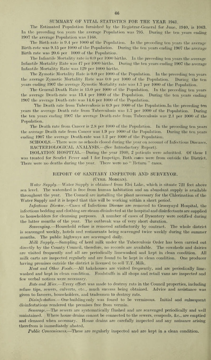 SUMMARY OF VITAL STATISTICS FOR THE YEAR 1941. The Estimated Population furnished by the Registrar-General for June, 1940, is 1063. In the preceding ten. years the average Population was 795. During the ten years ending 1907 the average Population was 1168. The Birth-rate is 9.4 per 1000 of the Population. In the preceding ten years the average Birth-rate was 9.15 per 1000 of the Popularion. During the ten years ending 1907 the average Birth rate was 20.0 per 1000 of the Population. The Infantile Mortality rate is 0.0 per 1000 births. In the preceding ten years the average Infantile Mortality Rate was 47 per 1000 births. During the ten years ending 1907 the average Infantile Mortality Rate was 129 per 1000 births. The Zymotic Mortality Rate is 0.0 per 1000 of the Population. In the preceding ten years the average Zymotic Mortality Rate was 0.0 por 1000 of the Population. During the ten years ending 1907 the average Zymotic Mortality rate was 1.7 por 1000 of the Population. The General-Death Rate is 15.0 per 1000 of the Population. In the preceding ton years the average Death-rate was 13.4 per 1000 of the Population. During the ten years ending 1907 the average Death-rate was 11.6 per 1000 of the Population. The Death rate from Tuberculosis is 0.9 per 1000 of the Population.in the preceding ten years the average Death rate from Tuberculosis was 1.7 per 1000 of the Population. During the ten years ending 1907 the average Death-rate from Tuberculosis was 2.1 per 1000 of the Population. The Death rate from Cancer is 2.8 per 1000 of the Population. In the preceding ten years the average Death rate from Cancer was 1.9 per 1000 of the Population. During the ten years ending 1907 the average Death-rate was 1.2 per 1000 of the Population. SCHOOLS.—There were no schools closed during the year on account of Infectious Diseases. BACTERIOLOGICAL ANALYSIS.—(See Introductory Report). ISOLATION HOSPITAL.—During the year 1940, 2 patients were admitted. Of these I was treated for Scarlet Fever and 1 for Impetigo. Both eases were from outside the District. There were no deaths during the year. There were no “ Return ” cases. REPORT OF SANITARY INSPECTOR AND SURVEYOR. (Cyril Morgan). Water Supply.— Water Supply is obtained from Elsi Lake, which is situate 721 feet above sea level. The watershed is free from human habitation and an abundant supply is available throughout the year. The Council are installing the plant necessary for the Chlorination of the Water Supply and it is hoped that this will be working within a short period. Infectious Disease.—Cases of Infectious Disease are removed to Groesynyd Hospital, the infectious bedding and clothing are steam-disinfected at the hospital and disinfectants are supplied to householders for cleansing purposes. A number of cases of Dysentery were notified during the latter months of the year. The outbreak was of very short duration. Scavenging.—Household refuse is removed satisfactorily by contract. The whole district is scavenged weekly, hotels and restaurants being scavenged twice weekly during the summer months. The public highways are scavenged daily. Milk Supply.—Sampling of herd milk under the Tuberculosis Order has been carried out directly by the County Council, therefore, no records arc available. The cowsheds and dairies are visited frequently and all are periodically limewashed and kept in clean condition. All milk carts are inspected regularly and are found to be kept in clean condition. One producer having premises outside the district is licensed to sell T.T. Milk. Meat and Other Foods.—All bakehouses are visited frequently, and are periodically lime- washed and kept in clean condition. Foodstuffs in all shops and retail vans are inspected and few verbal notices were necessary. Fats and Mice.—Every effort was made to destroy rats in the Council properties, including refuse tips, sewers, culverts, etc., much success being obtained. Advice and assistance was given to farmers, householders, and tradesmen to destroy rats. Disinfestation.-—One building only was found to be verminous. Initial and subsequent disinfestations rendered the premises free from vermin. Sewerage.—The sewers are systematically flushed and are scavenged periodically and veil maintained. Where house drains cannot be connected to the sewers, cesspools, &c., are emptied and clenased when necessary. House drains are carefully inspected and any nuisance arising therefrom is immediately abated. Public Conveniences.—These are regularly inspected and are kept in a clean condition.