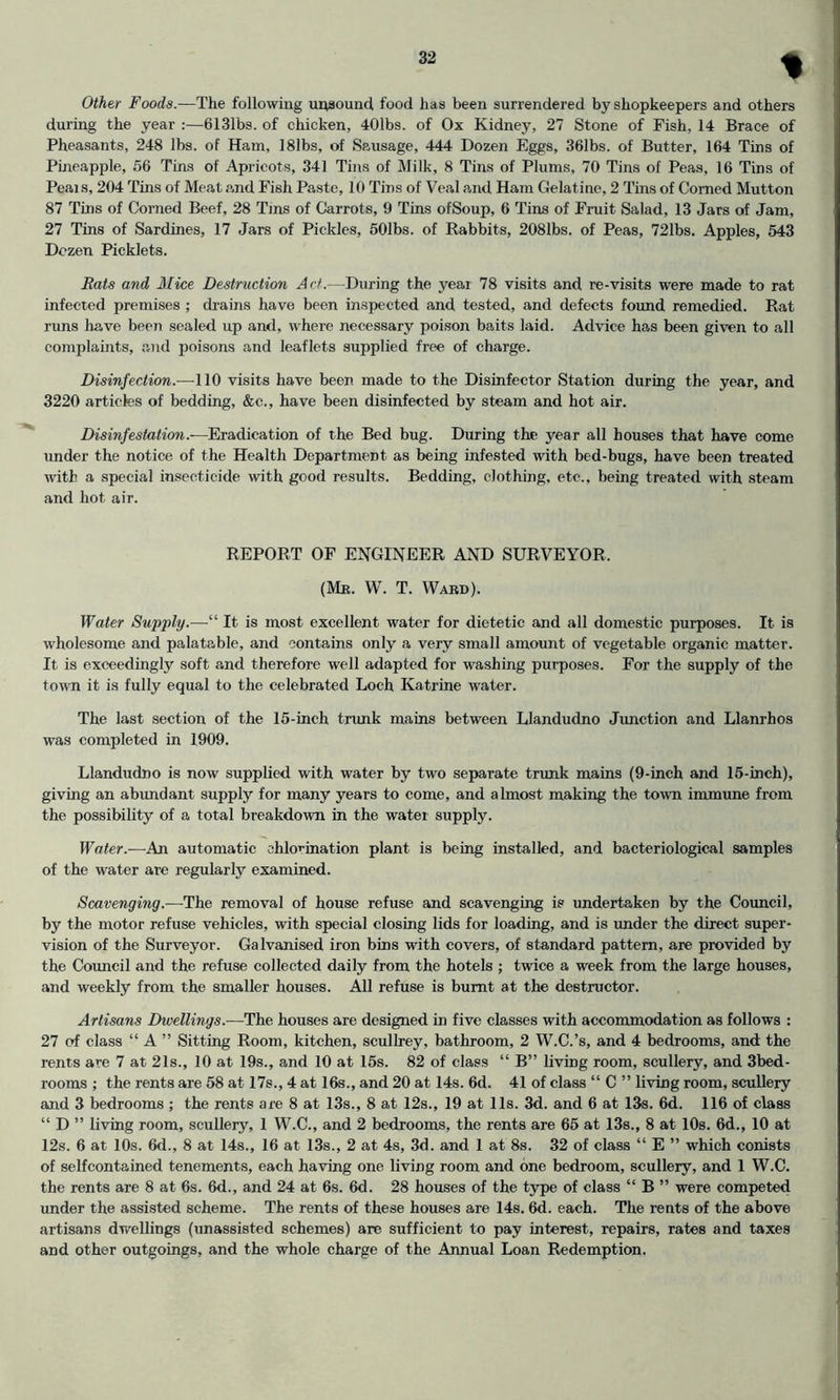 % Other Foods.—The following uqsound, food has been surrendered by shopkeepers and others during the year ;—6131bs. of chicken, 401bs. of Ox Kidney, 27 Stone of Fish, 14 Brace of Pheasants, 248 lbs. of Ham, 181bs, of Sausage, 444 Dozen Eggs, 361bs. of Butter, 164 Tins of Pineapple, 56 Tins of Apricots, 341 Tins of Milk, 8 Tins of Plums, 70 Tina of Peas, 16 Tins of Peai s, 204 Tins of Meat and Fish Paste, 10 Tins of Veal and Ham Gelatine, 2 Tins of Corned Mutton 87 Tins of Corned Beef, 28 Tins of Carrots, 9 Tins ofSoup, 6 Tins of Fruit Salad, 13 Jars of Jam, 27 Tins of Sardines, 17 Jars of Pickles, 501bs. of Rabbits, 2081bs. of Peas, 721bs. Apples, 543 Dozen Picklets. Eats and Mice Destruction Act.—During the year 78 visits and re-visits were made to rat infected premises ; dr'ains have been inspected and tested, and defects found remedied. Rat runs have been sealed up and, where necessary poison baits laid. Advice has been given to all complaints, and poisons and leaflets supplied free of charge. Disinfection.—110 visits have been made to the Disinfector Station during the year, and 3220 articles of bedding, &c., have been disinfected by steam and hot air. Disinfestation.—Eradication of the Bed bug. During the year all houses that have come under the notice of the Health Department as being infested with bed-bugs, have been treated with a special insecticide with good results. Bedding, clothing, etc., being treated with steam and hot air. REPORT OF ENGINEER AND SURVEYOR. (Me. W. T. Waed). Water Supply.—“ It is most excellent water for dietetic and all domestic purposes. It is wholesome and palatable, and contains only a very small amount of vegetable organic matter. It is exceedingly soft and therefore well adapted for washing purposes. For the supply of the town it is fully equal to the celebrated Loch Katrine water. The last section of the 15-inch tnmk mains between Llandudno Junction and Llanrhos was completed in 1909. Llandudno is now supplied with water by two separate trunk mains (9-inch and 15-inch), giving an abrmdant supply for many years to come, and almost making the town immune from the possibility of a total breakdown in the water supply. Water.—An automatic chlorination plant is being installed, and bacteriological samples of the water are regularly examined. Scavenging.—The removal of house refuse and scavenging is undertaken by the Council, by the motor refuse vehicles, with special closing lids for loading, and is under the direct super- vision of the Surveyor. Galvanised iron bios with covers, of standard pattern, are provided by the Council and the refuse collected daily from the hotels ; twice a week from the large houses, and weekly from the smaller houses. All refuse is burnt at the destructor. Artisans Dwellings.-—The houses are designed in five classes with accommodation as follows : 27 of class “ A ” Sitting Room, kitchen, scullrey, bathroom, 2 W.C.’s, and 4 bedrooms, and the rents are 7 at 21s., 10 at 19s., and 10 at 15s. 82 of class “ B” living room, scullery, and 3bed- rooms ; the rents are 58 at 17s., 4 at 16s., and 20 at 14s. 6d. 41 of class “ C ” living room, scullery and 3 bedrooms ; the rents are 8 at 13s., 8 at 12s., 19 at 11s. 3d. and 6 at 13s. 6d. 116 of class “ D ” living room, scullery, 1 W.C., and 2 bedrooms, the rents are 65 at 13s., 8 at lOs. 6d., 10 at 12s. 6 at 10s. 6d., 8 at 14s., 16 at 13s., 2 at 4s, 3d. and 1 at 8s. 32 of class “ E ” which conists of selfcontained tenements, each having one living room and one bedroom, scullery, and 1 W.C. the rents are 8 at 6s. 6d., and 24 at 6s. 6d. 28 houses of the type of class “ B ” were competed under the assisted scheme. The rents of these houses are 14s. 6d. each. The rents of the above artisans dwellings (unassisted schemes) are sufficient to pay interest, repairs, rates and taxes and other outgoings, and the whole charge of the Annual Loan Redemption.