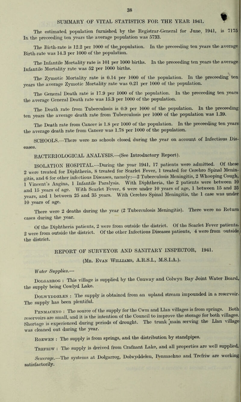 SUMMARY OF VITAL STATISTICS FOR THE YEAR 1941. ^ The estimated population fixrnished by the Registrar-General for June, 1941, is 7175 In the preceeding ten years the average population was 5733. The Buth-rate is 12.2 per 1000 of the population. In the preceeding ten years the average Birth-rate was 14.3 per 1000 of the population. The Lifantile Mortality rate is 101 per 1000 births. In the preceeding ten years the average Infantile Mortality rate was 52 per 1000 births. The Zymotic Mortality rate is 0.14 per 1000 of the population. In the preceeding ten years the average Zymotic Mortality rate was 0.21 jrer 1000 of the population. The General Death rate is 17.9 per 1000 of the population. In the preceeding ten years the average General Death rate was 15.3 per 1000 of the population. The Death rate from Tuberculosis is 0.9 per 1000 of the population. In the preceeding ten years the average death rate from Tuberculosis per 1000 of the population was 1.39. The Death rate from Cancer is 1.8 per 1000 of the population. In the preceeding ten years the average death rate from Cancer was 1.78 per 1000 of the population. SCHOOLS.—There were no schools closed during the year on account of Infectious Dis- eases. BACTERIOLOGICAL ANALYSIS.—(See Introductory Report). ISOLATION HOSPITAL.—Dm-ing the year 1941, 17 patients were admitted. Of thesej 2 were treated for Diphtheria, 8 treated for Scarlet Fever, 1 treated for Cerebro Spinal Menin- gitis, and 6 for other infectious Diseases, namely:—2 Tuberculosis Meningitis, 2 Whooping Cough,I 1 Vincent’s Angina, 1 Infantile Paralysis. With Diphtheria, the 2 patients were between 10 and 15 years of age. With Scarlet Fever, 6 were under 10 years of age, 1 between 15 and 25 years, and 1 between 25 and 35 years. With Cerebro Spinal Meningitis, the 1 case was under! 10 years of age. I There were 2 deaths during the year (2 Tuberculosis Meningitis). There were no Return i cases during the year. Of the Diphtheria patients, 2 were from outside the district. Of the Scarlet Fever patients, 2 were from outside the district. Of the other Infectious Diseases patients, 4 were from outside the district. REPORT OF SURVEYOR AND SANITARY INSPECTOR, 1941. (Mb. Evan Williams, A.R.S.I., M.S.I.A.). Water Supplies.— Dolgarrog : This village is supplied by the Conway and Colwyn Bay Joint Water Board, the supply being Cowlyd Lake. Dolwyddelen : The supply is obtained from an upland stream impounded in a reservoir. The supply has been plentiful. Penmachno : The source of the supply for the Cwm and Llan villages is from springs. Both reservoirs are small, and it is the intention of the Council to improve the storage for both villages. Shortage is experienced dui'ing periods of drought. The trunk [main serving the Llan village was cleaned out during the year. Roewen : The supply is from springs, and the distribution by standpipes. Trefriw : The supply is derived from Crafnant Lake, and all properties are well supplied.] Seiverage.—rhe systems at Dolgarrog, Dolwyddelen, Penmachno and Trefriw are working satisfactorily.