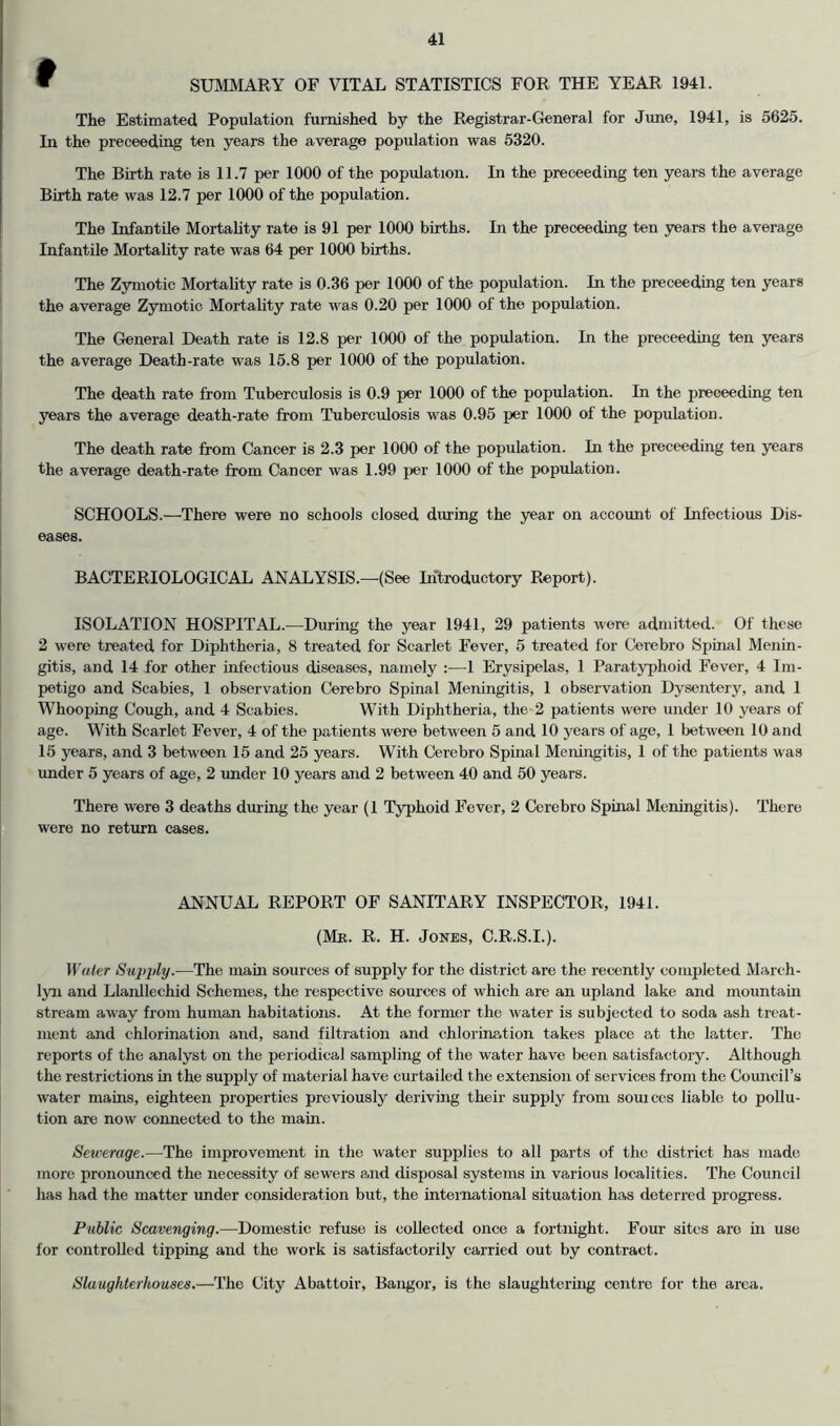 » SUMMARY OF VITAL STATISTICS FOR THE YEAR 1941. The Estimated Population furnished by the Registrar-General for Jime, 1941, is 5625. In the proceeding ten years the average population was 5320. The Birth rate is 11.7 per 1000 of the population. In the proceeding ten years the average Birth rate was 12.7 per 1000 of the population. The Infantile Mortality rate is 91 per 1000 births. In the proceeding ten years the average Infantile Mortality rate was 64 per 1000 births. The Zymotic Mortality rate is 0.36 per 1000 of the population. In the proceeding ten years the average Zymotic Mortality rate was 0.20 per 1000 of the population. The General Death rate is 12.8 per 1000 of the population. In the preceeding ten years the average Death-rate was 15.8 jier 1000 of the population. The death rate from Tuberculosis is 0.9 per 1000 of the population. In the preceeding ten years the average death-rate from Tuberculosis was 0.95 per 1000 of the population. The death rate from Cancer is 2.3 per 1000 of the population. In the preceeding ten years the average death-rate from Cancer was 1.99 per 1000 of the population. SCHOOLS.—There were no schools closed during the year on account of Infectious Dis- eases. BACTERIOLOGICAL ANALYSIS.—(See Introductory Report). ISOLATION HOSPITAL.—During the year 1941, 29 patients were admitted. Of these 2 were treated for Diphtheria, 8 treated for Scarlet Fever, 5 treated for Cerebro Spinal Menin- gitis, and 14 for other infectious diseases, namely 1 Erysipelas, 1 Paratyphoid Fever, 4 Im- petigo and Scabies, 1 observation Cerebro Spinal Meningitis, 1 observation Dysentery, and 1 Whooping Cough, and 4 Scabies. With Diphtheria, the 2 patients were under 10 years of age. With Scarlet Fever, 4 of the patients were between 5 and 10 years of age, 1 between 10 and 15 years, and 3 between 15 and 25 years. With Cerebro Spinal Meningitis, 1 of the patients was under 5 years of age, 2 under 10 years and 2 between 40 and 50 years. There were 3 deaths during the year (1 Typhoid Fever, 2 Cerebro Spinal Meningitis). There were no return cases. ANNUAL REPORT OF SANITARY INSPECTOR, 1941. (Mr. R. H. Jones, C.R.S.I.). Water Sujqily.—The main sources of supply for the district are the recently completed March- lyn and Llanllechid Schemes, the respective sources of which are an upland lake and mountain stream away from human habitations. At the former the water is subjected to soda ash treat- ment and chlorination and, sand filtration and chlorine.tion takes place c.t the latter. The reports of the analyst on the periodical sampling of the water have been satisfactory. Although the restrictions in the supply of material have curtailed the extension of services from the Council’s water mains, eighteen properties previously deriving their supply from sources liable to pollu- tion are now connected to the main. Setverage.—The imirrovement in the water supplies to all parts of the district has made more pronounced the necessity of sewers emd disposal systems in various localities. The Council has had the matter under consideration but, the international situation has deterred progress. Public Scavenging.—Domestic refuse is collected once a fortnight. Four sites are in use for controlled tipping and the work is satisfactorily carried out by contract. Slaughterhouses,—The City Abattoir, Bangor, is the slaughtering centre for the area.