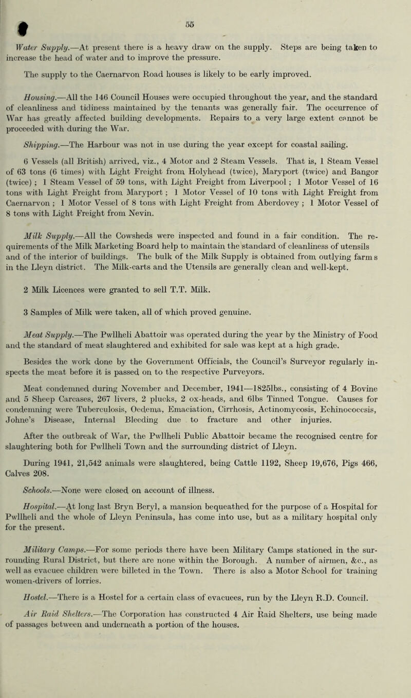 56 Water Supply.—At present there is a heavy draw on the supply. Steps are being taken to increase the head of water and to improve the pressure. The supply to the Caernarvon Road houses is likely to be early improved. Housing.—All the 146 Council Houses were occupied throughout the year, and the standard of cleanliness and tidmess maintained by the tenants was generally fair. The occurrence of War has greatly affected building developments. Repairs to a very large extent cannot be proceeded with during the War. Shipping.—The Harbour was not in use during the year except for coastal sailing. 6 Vessels (all British) arrived, viz., 4 Motor and 2 Steam Vessels. That is, 1 Steam Vessel of 63 tons (6 times) with Light Freight from Holyhead (twice), Maryport (twice) and Bangor (twice) ; 1 Steam Vessel of 59 tons, with Light Freight from Liverpool; 1 Motor Vessel of 16 tons with Light Freight from Maryport; 1 Motor Vessel of 10 tons with Light Freight from Caernarvon ; 1 Motor Vessel of 8 tons with Light Freight from Aberdovey ; 1 Motor Vessel of 8 tons with Light Freight from Nevin. Milk Supply.—All the Cowsheds were inspected and found in a fau‘ condition. The re- quirements of the Milk Marketing Board help to maintain the standard of cleanliness of utensils and of the interior of buildings. The bulk of the Milk Supply is obtained from outlying farm s m the Lleyn district. The Milk-carts and the Utensils are generally clean and well-kept. 2 Milk Licences were granted to sell T.T. Milk. 3 Samples of Milk were taken, all of which proved genuine. Meat Supply.—The Pwllheli Abattoir was operated during the year by the Ministry of Food and the standard of meat slaughtered and exhibited for sale was kept at a high grade. Besides the work done by the Government Officials, the Council’s Surveyor regularly in- spects the meat before it is passed on to the respective Purveyors. Meat condemned during November and December, 1941—18251bs., consisting of 4 Bovine and 5 Sheep Carcases, 267 livers, 2 plucks, 2 ox-heads, and 61bs Tinned Tongue. Causes for condemning were Tuberculosis, Oedema, Emaciation, Cirrhosis, Actinomycosis, Echinococcsis, Johne’s Disease, Internal Bleeding due to fracture and other injuries. After the outbreak of War, the Pwllheli Public Abattoir became the recognised centre for slaughtering both for Pwllheli Town and the surrounding district of Lleyn. During 1941, 21,542 animals were slaughtered, being Cattle 1192, Sheep 19,676, Pigs 466, Calves 208. Schools.—None were closed on account of illness. Hospital.-—At long last Bryn Beryl, a mansion bequeathed for the purpose of a Hospital for Pwllheli and the whole of Lleyn Peninsula, has come into use, but as a military hospital only for the present. Military Camps.—For some periods there have been Military Camps stationed in the sur- rounding Rural District, but there are none within the Borough. A number of airmen, &c., as well as evacuee children were billeted in the Town. There is also a Motor School for training women-drivers of lorries. Hostel.—There is a Hostel for a certain class of evacuees, run by the Lleyn R.D. Council. Air Raid Shelters.—The Corporation has constructed 4 Air Raid Shelters, use being made of passages between and midcrneath a portion of the houses.