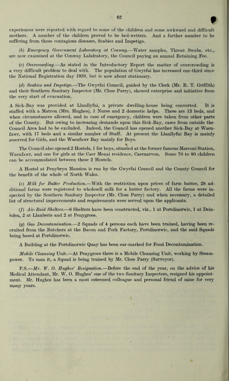 experiences were reported with regard to some of the cliildren and some awkward and difficult mothers. A number of the children proved to be bed-wetters. And a further number to be suffering from those contagious diseases, Scabies and Impetigo. (b) Emergency Government Laboratory at Conway.—Water samples, Throat Swabs, etc., are now examined at the Conway Labdratory, the Council paying an annual Retaining Fee. (c) Overcrowding.—As stated in the Introductory Report the matter of overcrowding is a very difficult problem to deal with. The population of Gwyrfai has increased one-third since the National Registration day 1939, but is now about stationary. (d) Scabies and Impetigo.—The Gwyrfai Council, guided by the Clerk (Mr. R. T. Griffith) and their Southern Sanitary Inspector (Mr. Gloss Parry), showed enterprise and initiative from the very start of evacuation. A Sick-Bay was provided at Llanllyfni, a private dwelling-house being eonverted. It is staffed with a Matron (Mrs. Hughes), 1 Nurse and 2 domestic helps. There are 13 beds, and when eircumstanees allowed, and in case of emergency, children were taken from other parts of the County. But owing to increasing de:hands upon this Sick-Bay, cases from outside the Couneil Area had to be excluded. Indeed, the Council has opened another Sick-Bay at Waen- fawr, with 17 beds and a similar number of Staff. At present the Llanllyfni Bay is mainly reserved for Girls, and the Waenfawr Bay mainly for Boys. y The Council also opened 2 Hostels, 1 for boys, situated at the former famous Marconi Station, Waenfawr, and one for girls at the Caer Menai residence, Caernarvon. Some 70 to 80 children can be accommodated between these 2 Hostels. A Hostel at Penybryn Mansion is run by the Gwyrfai Council and the County Council for the benefit of the whole of North Wales. (e) Milk for Butter Production.—With the restriction upon prices of farm butter, 28 ad- ditional farms were registered to wholesell milk for a butter faetory. All the farms were in- spected by the Southern Sanitary Inspector (Mr. Closs Parry) and when necessary, a detailed list of structural improvements and requirements were served upon the applicants. (/) Air-Raid Shelters.—6 Shelters have been eonstnicted, viz., 1 at Portdinorwic, 1 at Dein- iolen, 2 at Llanberis and 2 at Penygroes. (g) Gas Decontamination.—2 Squads of 4 persons each have been trained, having been re- cruited from the Butchers at the Bacon and Pork Factory, Portdinorwic, and the said Squads being based at Portdinorwic. A Building at the Portdinorwic Quay has been ear-marked for Food Decontamination. Mobile Cleansing Unit.—At Penygroes there is a Mobile Cleansing Unit, working by Steam- power. To man it, a Squad is being trained by Mr. Closs Parry (Surveyor). P.S.—Mr. W. 0. Hughes'’ Resignation.—Before the end of the year, on the advice of his Medical Attendant, Mr. W. O. Hughes’ one of the two Sanitary Inspectors, resigned his appoint- ment. Mr. Hughes has been a most esteemed colleague and personal friend of mine for very many years.