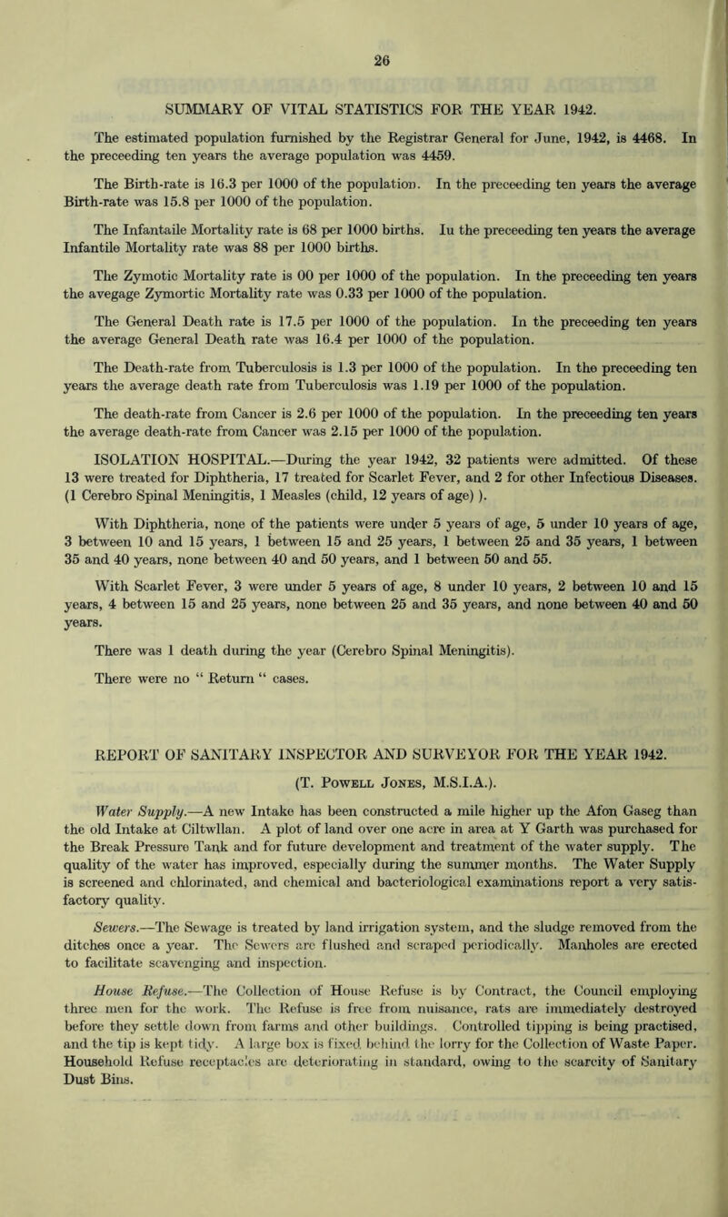 SUMMARY OF VITAL STATISTICS FOR THE YEAR 1942. The estimated population furnished by the Registrar General for June, 1942, is 4468. In the preceeding ten years the average population was 4459. The Birth-rate is 16.3 per 1000 of the population. In the preceeding ten years the average Birth-rate was 15.8 per 1000 of the population. The Infantaile Mortality rate is 68 per 1000 births. Iu the preceeding ten years the average Infantile Mortality rate was 88 per 1000 births. The Zymotic Mortality rate is 00 per 1000 of the population. In the preceeding ten years the avegage Zymortic Mortality rate was 0.33 per 1000 of the population. The General Death rate is 17.5 per 1000 of the population. In the preceeding ten years the average General Death rate was 16.4 per 1000 of the population. The Death-rate from Tuberculosis is 1.3 per 1000 of the population. In the preceeding ten years the average death rate from Tuberculosis was 1.19 per 1000 of the population. The death-rate from Cancer is 2.6 per 1000 of the population. In the preceeding ten years the average death-rate from Cancer was 2.15 per 1000 of the population. ISOLATION HOSPITAL.—During the year 1942, 32 patients were admitted. Of these 13 were treated for Diphtheria, 17 treated for Scarlet Fever, and 2 for other Infectious Diseases. (1 Cerebro Spinal Meningitis, 1 Measles (child, 12 years of age)). With Diphtheria, none of the patients were under 5 years of age, 5 under 10 years of age, 3 between 10 and 15 years, 1 between 15 and 25 years, 1 between 25 and 35 years, 1 between 35 and 40 years, none between 40 and 50 years, and 1 between 50 and 55. With Scarlet Fever, 3 were under 5 years of age, 8 under 10 years, 2 between 10 and 15 years, 4 between 15 and 25 years, none between 25 and 35 years, and none between 40 and 50 years. There was 1 death during the year (Cerebro Spinal Meningitis). There were no “ Return “ cases. REPORT OF SANITARY INSPECTOR AND SURVEYOR FOR THE YEAR 1942. (T. Powell Jones, M.S.I.A.). Water Supply.—A new Intake has been constructed a mile higher up the Afon Gaseg than the old Intake at Ciltwllan. A plot of land over one acre in area at Y Garth was purchased for the Break Pressure Tank and for future development and treatment of the water supply. The quality of the water has improved, especially during the summer months. The Water Supply is screened and chlorinated, and chemical and bacteriological examinations report a very satis- factory quality. Sewers.—The Sewage is treated by land irrigation system, and the sludge removed from the ditches once a year. The Sewers arc flushed and scraped periodically. Manholes are erected to facilitate scavenging and inspection. House Refuse.—The Collection of House Refuse is by Contract, the Council employing three men for the work. The Refuse is free from nuisance, rats are immediately destroyed before they settle down from farms and other buildings. Controlled tipping is being practised, and the tip is kept tidy. A large box is fixed, behind the lorry for the Collection of Waste Paper. Household Refuse receptacles are deteriorating in standard, owing to the scarcity of (Sanitary Dust Bins.