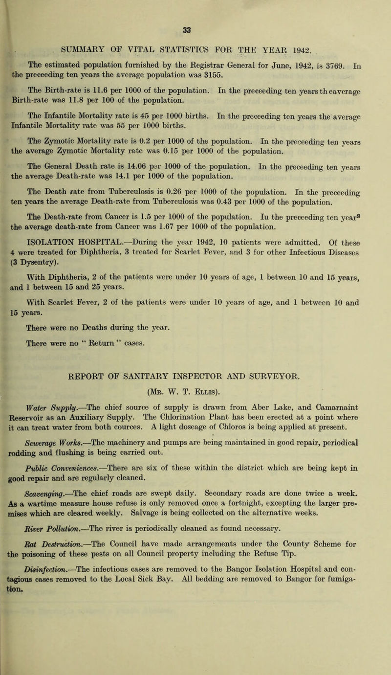 SUMMARY OF VITAL STATISTICS FOR THE YEAR 1942. The estimated population furnished by the Registrar General for June, 1942, is 3769. In the preceeding ten years the average population was 3155. The Birth-rate is 11.6 per 1000 of the population. In the preceeding ten years th eavcrage Birth-rate was 11.8 per 100 of the population. The Infantile Mortality rate is 45 per 1000 births. In the preceeding ten years the average Infantile Mortality rate was 55 per 1000 births. The Zymotic Mortality rate is 0.2 per 1000 of the population. In the preceeding ten years the average Zymotic Mortality rate was 0.15 per 1000 of the population. The General Death rate is 14.06 per 1000 of the population. In the preceeding ten years the average Death-rate was 14.1 per 1000 of the population. The Death rate from Tuberculosis is 0.26 per 1000 of the population. In the preceeding ten years the average Death-rate from Tuberculosis was 0.43 per 1000 of the population. The Death-rate from Cancer is 1.5 per 1000 of the population. Iu the preceeding ten year® the average death-rate from Cancer was 1.67 per 1000 of the population. ISOLATION HOSPITAL.—During the year 1942, 10 patients were admitted. Of these 4 were treated for Diphtheria. 3 treated for Scarlet Fever, and 3 for other Infectious Diseases (3 Dysentry). With Diphtheria, 2 of the patients were under 10 years of age, 1 between 10 and 16 years, and 1 between 15 and 25 years. With Scarlet Fever, 2 of the patients were under 10 years of age, and 1 between 10 and 15 years. There were no Deaths during the year. There were no “ Return ” cases. REPORT OF SANITARY INSPECTOR AND SURVEYOR. (Mr. W. T. Ellis). Water Supply.—The chief source of supply is drawn from Aber Lake, and Camarnaint Reservoir as an Auxiliary Supply. The Chlorination Plant has been erected at a point where it can treat water from both cources. A light doseage of Chloros is being applied at present. Sewerage Works.—The machinery and pumps are being maintained in good repair, periodical rodding and flushing is being carried out. Public Conveniences.—There are six of these within the district which are being kept in good repair and are regularly cleaned. Scavenging.—The chief roads are swept daily. Secondary roads are done twice a week. As a wartime measure house refuse is only removed once a fortnight, excepting the larger pre- mises which are cleared weekly. Salvage is being collected on the alternative weeks. River Pollution.—The river is periodically cleaned as found necessary. Rat Destruction.—The Council have made arrangements under the County Scheme for the poisoning of these pests on all Council property including the Refuse Tip. Disinfection.—The infectious cases are removed to the Bangor Isolation Hospital and con- tagious cases removed to the Local Sick Bay. All bedding are removed to Bangor for fumiga- tion.