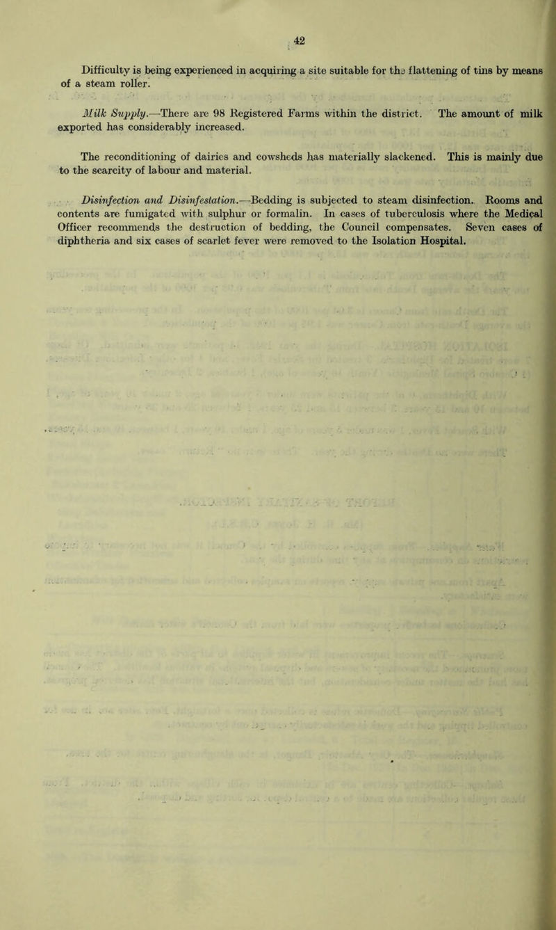 Difficulty is being experienced in acquiring a site suitable for the flattening of tins by means of a steam roller. Milk Supply.—There are 98 Registered Farms within the district. The amount of milk exported has considerably increased. The reconditioning of dairies and cowsheds has materially slackened. This is mainly due to the scarcity of labour and material. Disinfection and Disinfestation.—Bedding is subjected to steam disinfection. Rooms and contents are fumigated with sulphur or formalin. In cases of tuberculosis where the Medical Officer recommends the destruction of bedding, the Council compensates. Seven cases of diphtheria and six cases of scarlet fever were removed to the Isolation Hospital.