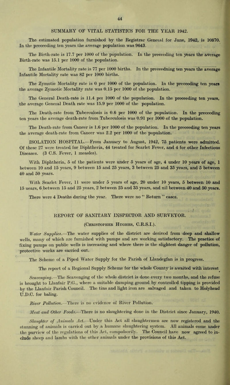 SUMMARY OF VITAL STATISTICS FOR THE YEAR 1942. The estimated population furnished by the Registrar Geneial for June, 1942, is 10870. In the preceeding ten years the average population was 9643. The Birth-rate is 17.7 per 1000 of the population. In the preceeding ten years the average Birth-rate was 15.1 per 1000 of the population. The Infantile Mortality rate is 77 per 1000 births. In the preceedning ten years the average Infantile Mortality rate was 82 per 1000 births. The Zymotic Mortality rate is 0 per 1000 of the population. In the preceeding ten years the average Zymotic Mortality rate was 0.15 per 1000 of the population. The General Death-rate is 11.4 per 1000 of the population. In the preceeding ten years, the average General Death rate was 15.9 per 1000 of the population. The Death-rate from Tuberculosis is 0.6 per 1000 of the population. In the preceeding ten years the average death-rate from Tuberculosis was 0.91 per 1000 of the population. The Death-rate from Cancer is 1.6 per 1000 of the population. In the preceeding ten years the average death-rate from Cancer was 2.2 per 1000 of the population. ISOLATION HOSPITAL.—From January to August, 1942, 75 patients were admitted. Of these 27 were treated for Diphtheria, 44 treated for Scarlet Fever, and 4 for other Infectious Diseases. (3 C.S. Fever, 1 measles). With Diphtheria, 5 of the patients were under 5 years of age, 4 under 10 years of age, 1 between 10 and 15 years, 9 between 15 and 25 years, 3 between 25 and 35 years, and 5 between 40 and 50 years. With Scarlet Fever, 11 were under 5 years of age, 20 under 10 years, 5 between 10 and 15 uears, 6 between 15 and 25 years, 2 between 25 and 35 years, and nil between 40 and 50 years. There were 4 Deaths during the year. There were no “ Return ” cases. REPORT OF SANITARY INSPECTOR AND SURVEYOR. (Christopher Hughes, C.R.S.I.). Water Supplies.—The water supplies of the district are derived from deep and shallow wells, many of which are furnished with pumps and are working satisfactory. The practice of fixing pumps on public wells is increasing and where there is the slightest danger of pollution, protective works are carried out. The Scheme of a Piped Water Supply for the Parish of Llandegfan is in progress. The report of a Regional Supply Scheme for the whole County is awaited with interest Scavenging.—The Scavenging of the whole district is done every two months, and the refuse is brought to Llanfair P.G., where a suitable dumping ground by controlled tipping is provided by the Llanfair Parish Council. The tins and light iron are salvaged and taken to Holyhead U.D.C. for baling. River Pollution.—There is no evidence of River Pollution. Meat and Other Foods.-—There is no slaughtering done in the District since January, 1940. Slaughter of Animals Act.—Under this Act all slaughtermen are now registered and the stunning of animals is carried out by a humane slaughtering system. All animals come under the purview of the regulations of this Act, compulsorily. The Council have now agreed to in- clude sheep and lambs with the other animals under the provisions of this Act.