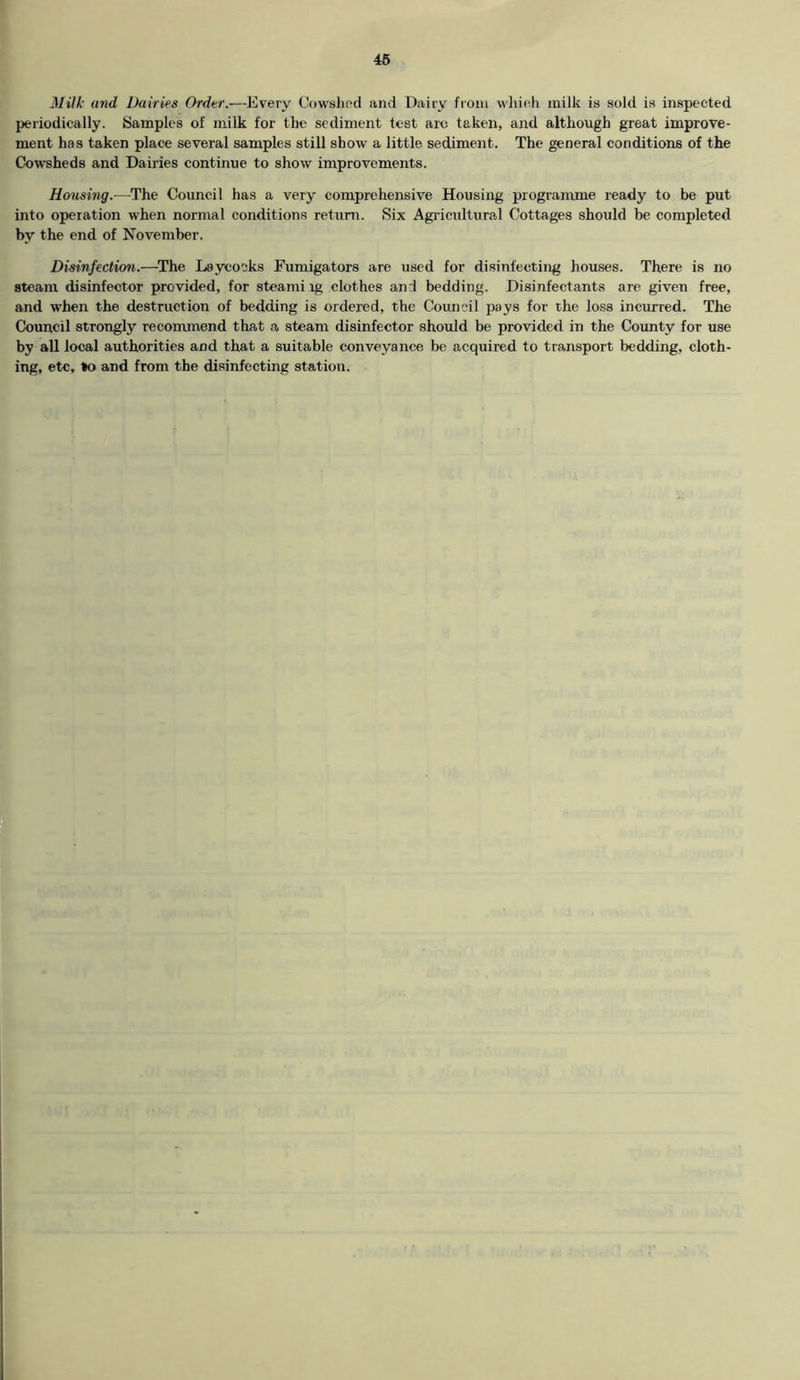 Milk and Dairies Order.—Every Cowshed and Dairy from which milk is sold is inspected periodically. Samples of milk for the sediment test arc taken, and although great improve- ment has taken place several samples still show a little sediment. The general conditions of the Cowsheds and Dairies continue to show improvements. Housing.—The Council has a very comprehensive Housing programme ready to be put into operation when normal conditions return. Six Agricultural Cottages should be completed bv the end of November. Disinfection.—The Laycoeks Fumigators are used for disinfecting houses. There is no steam disinfector provided, for steami rg clothes and bedding. Disinfectants are given free, and wherr the destruction of bedding is ordered, the Council pays for the loss incurred. The Council strongly recommend that a steam disinfector should be provided in the County for use by all local authorities and that a suitable conveyance be acquired to transport bedding, cloth- ing, etc, to and from the disinfecting station.