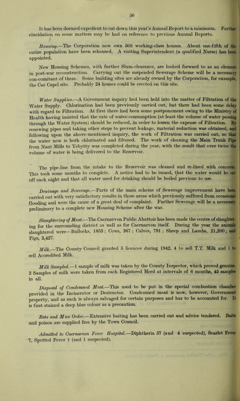 11 lias been deemed expedient to cut down this year’s Annual Report to a minimum. Further elucidation on some matters may be had on reference to previous Annual Reports. i .. • jfl * Housing.—The Corporation now own 505 working-class houses. About one-fifth of the entire population have been rehoused. A visiting Superintendent (a qualified Nurse) has been appointed. New Housing Schemes, with further Slum-clearance, are looked forward to as an element in post-war reconstruction. Carrying out the suspended Sewerage Scheme will be a necessary con-comitant of these. Some building sites are already owned by the Corporation, for example, the Cae Capel site. Probably 24 houses could be erected on this site. Water Supplies.—A Government inquiry had been held into the matter of Filtration of the Water Supply. Chlorination had been previously carried out, but there had been some delay with regard to Filtration. At first there had been some postponement owing to the Ministry of Health having insisted that the rate of water-consumption (at least the volume of water passing through the Water System) should be reduced, in order to lessen the expense of Filtration. By renewing pipes and taking other steps to prevent leakage, material reduction was obtained, and following upon the above-mentioned inquiry, the work of Filtration was carried out, so that the water now is both chlorinated and filtered. The work of cleaning the Main Trunk Pipe from Nant Mills to Ysbytty was completed during the year, with the result that over twice the volume of water is being delivered to the Reservoir. The pipe-line from the intake to the Reservoir was cleaned and re-lined with concrete. This took some months to complete. A notice had to be issued, that the water would be cut off each night and that all water used for drinking should be boiled previous to use. Drainage and Sewerage.—Parts of the main scheme of Sewerage improvement have been carried out with very satisfactory results in those areas which previously suffered from occasional flooding and were the cause of a great deal of complaint. Further Sewerage will be a necessary preliminary to a complete new Housing Scheme after the war. Slaughtering of Meat.—The Caernarvon Public Abattoir- has been made the centre of slaughter- ing for the surrounding district as well as for Caernarvon itself. During the year the animals slaughtered were—Bullocks, 1853; Cows, 367 ; Calves, 791 ; Sheep and Lambs, 21,200; and Pigs? 3,427. Milk. The County Council granted 5 licences during 1942, 4 to sell T.T. Milk and 1 to sell Accredited Milk. Milk Sampled.—1 sample of milk was taken by the County Inspector, which proved genuine. 2 Samples of milk were taken from each Registered Herd at intervals of 6 months, 45 samples in all. Disposal of Condemned Meat.—This used to be put in the special combustion chamber provided in the Incinerator or Destructor. Condemned meat is now, however, Government property, and as such is always salvaged for certain purposes and has to be accounted for. It is first stained a deep blue colour as a precaution. Rats and Mice Order.—Extensive baiting has been carried out and advice tendered. Baits and poison are supplied free by the Town Council. Admitted to Caernarvon Fever Hospital.—Diphtheria 57 (and 4 suspected), Scarlet Fever 7, Spotted Fever 1 (and 1 suspected).