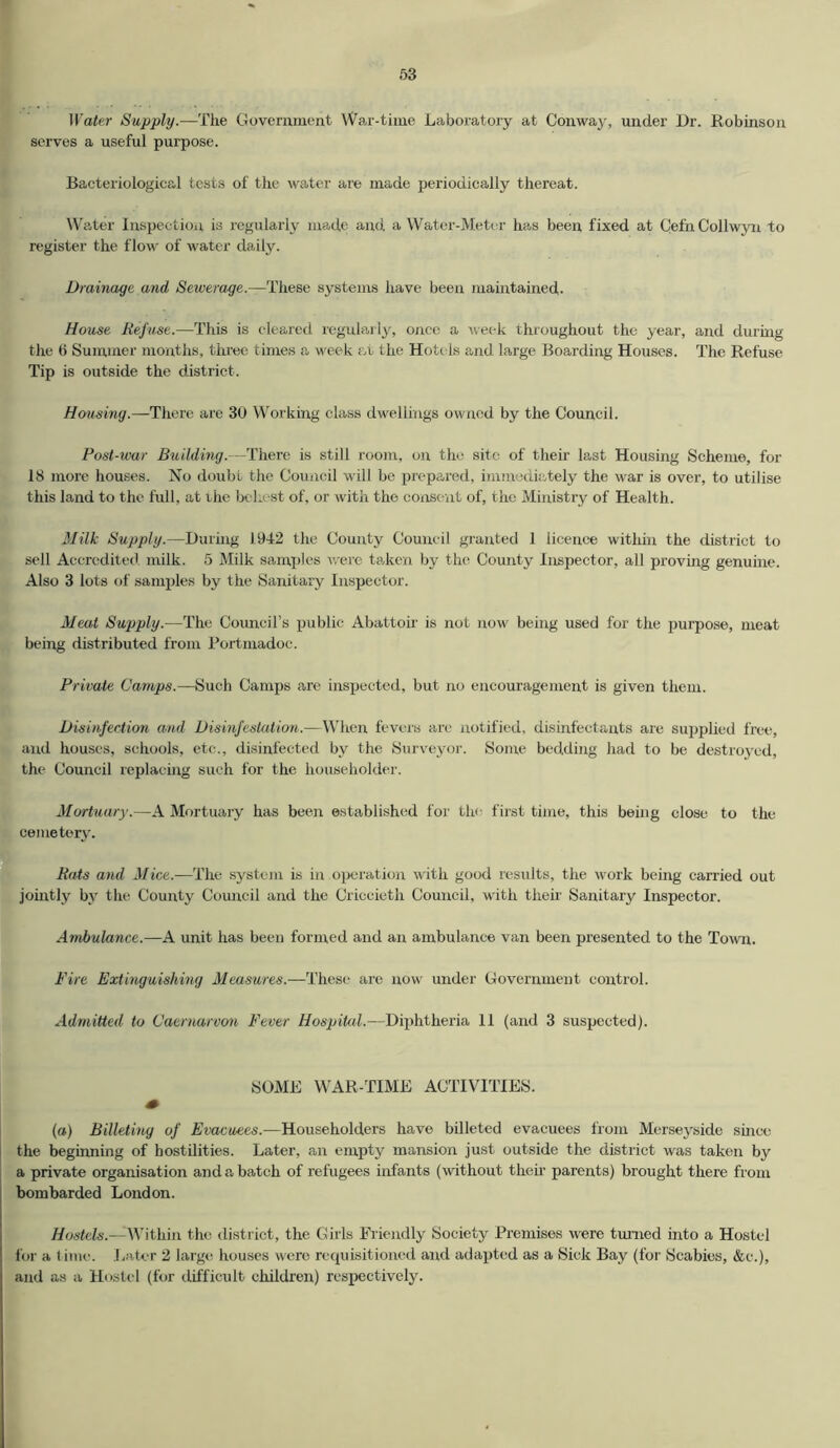 Water Supply.—The Government War-time Laboratory at Conway, under Dr. Robinson serves a useful purpose. Bacteriological tests of the water are made periodically thereat. Water Inspection is regularly made and, a Water-Meter has been fixed at Cefn Collwyn to register the flow of water daily. Drainage and Sewerage.—These systems have been maintained. House Refuse.—This is cleared regularly, once a week throughout the year, and during the (> Summer months, three times a week at the Hotels and large Boarding Houses. The Refuse Tip is outside the district. Hcrusing.—There are 30 Working class dwellings owned by the Council. Post-war Building.—There is still room, on the site of then last Housing Scheme, for 18 more houses. No doubt the Council will be prepared, immediately the war is over, to utilise this land to the full, at rhe behest of, or with the consent of, the Ministry of Health. Milk Supply.—During 1942 the County Council granted 1 licence within the district to sell Accredited milk. 5 Milk samples were taken by the County Inspector, all proving genuine. Also 3 lots of samples by the Sanitary Inspector. Meat Supply.—The Council’s public Abattoir is not now being used for the purpose, meat being distributed from Portmadoc. Private Camps.—Such Camps are inspected, but no encouragement is given them. Disinfection and Disinfestation.—When fevers are notified, disinfectants are supplied free, and houses, schools, etc., disinfected by the Surveyor. Some bedding had to be destroyed, the Council replacing such for the householder. Mortuary.—A Mortuary has been established for the first time, this being close to the cemetery. Rats and Mice.—The system is in operation with good results, the work being carried out jointly by the County Council and the Ci'iccieth Council, with their Sanitary Inspector. Ambulance.—A unit has been formed and an ambulance van been presented to the Town. Fire Extinguishing Measures.—These are now under Government control. Admitted to Caernarvon Fever Hospital.—Diphtheria 11 (and 3 suspected). SOME WAR-TIME ACTIVITIES. (a) Billeting of Evacuees.—Householders have billeted evacuees from Merseyside since the beginning of hostilities. Later, an empty mansion just outside the district was taken by a private organisation and a batch of refugees infants (without their parents) brought there from bombarded London. Hostels.—-Within the district, the Girls Friendly Society Premises were turned into a Hostel for a t ime. Later 2 large houses were requisitioned and adapted as a Sick Bay (for Scabies, &c.), and as a Hostel (for difficult children) respectively.