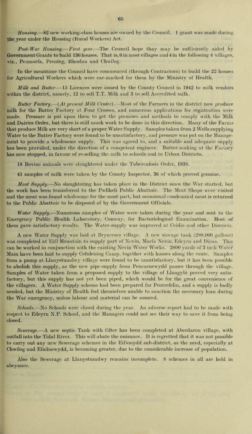 Housing.—82 new working-class houses are owned by the Council. 1 grant was made during the. year under the Housing (Rural Workers) Act. Post-War Housing.—First year.—The Council hope thay may be sufficiently aided by Government Grants to build 136 houses. That is, 6 in most villages and 4 in the following 4 villages, viz., Penmorfa, Prenteg, Rhoslan and Chwilog. In the meantime the Council have commenced (through Contractors) to build the 22 houses for Agricultural Workers which were ear-marked for them by the Ministry of Health. Milk and Butter.—15 Licences were issued by the County Council in 1942 to milk vendors within the district, namely, 12 to sell T.T. Milk and 3 to sell Accredited milk. Butter Factory.—(At present Milk Centre).—Most of the Farmers in the district now produce milk for the Butter Factory at Four Crosses, and numerous applications for registration were made. Pressure is put upon them to get the premises and methods to comply with the Milk and Dairies Order, but there is still much work to be done in this direction. Many of the Farms that produce Milk are very short of a proper Water Supply. Samples taken from 2 Wells supplying Water to the Butter Factory were found to be unsatisfactory, and pressure was put on the Manage- ment to provide a wholesome supply. This was agreed to, and a suitable and adequate supply has been provided, under the direction of a competent engineer. Butter-making at the Factory has now stopped, in favour of re-selling the milk to schools and to Urban Districts. 18 Bovine animals were slaughtered under the Tuberculosis Order, 1938. 41 samples of milk were taken by the County Inspector, 36 of which proved genuine. Meat Supply.—-No slaughtering has taken place in the District since the War started, but the work has been transferred to the Pwllheli Public Abattoir. The Meat Shops were visited and the meat was found wholesome for the most part, but occasional condemned meat is returned to the Public Abattoir to be disposed of by the Government Officials. Water Supply.—Numerous samples of Water vrere taken during the year and sent to the Emergency Public Health Laboratory, Conway, for Bacteriological Examination. Most of them gave satisfactory results. The Water-supply was improved at Ceidio and other Districts. A new Water Supply was laid at Bryncroes village. A new storage tank (280,000 gallons) was completed at Eifl Mountain to supply part of Novin, Morfa Nevin, Edcyrn and Dinas. This can be worked in conjunction with the existing Nevin Water Works. 2800 yards of 3 inch Water Main have been laid to supply Cefnleisiog Camp, together with houses along the route. Samples from a pump at Llanystumdwy village were found to bo unsatisfactory, but it has been possible to abolish this supply, as the new pipe-supply from Pencaenewydd passes through the village. Samples of Water taken from a proposed supply to the village of Llangybi proved very satis- factory, but this supply has not yet been piped, which would be for the great convenience of the villagers. A Water Supply scheme had been prepared for Pentrefelin, and a supply is badly needed, but the Ministry of Health feel themselves unable to sanction the necessary loan during the War emergency, unless labour and material can be assured. Schools.—No Schools were closed during the year. An adverse report had to be made with respect to Edeyrn N.P. School, and the Managers could not sec their way to save it from being closed. Sewerage.—A new septic Tank with filter has been completed at Aberdaron village, with outfall into the Tidal River. This will abate the nuisance. It is regretted that it was not possible to carry out any new Sewerage schemes in the Eifionydd sub-district, as the need, especially at Chw'ilog and Efailnewydd, is becoming greater, due to the considerable increase of population. Also the Sewerage at Llanystumdwy remains incomplete. 8 schemes in all are held in abeyance.