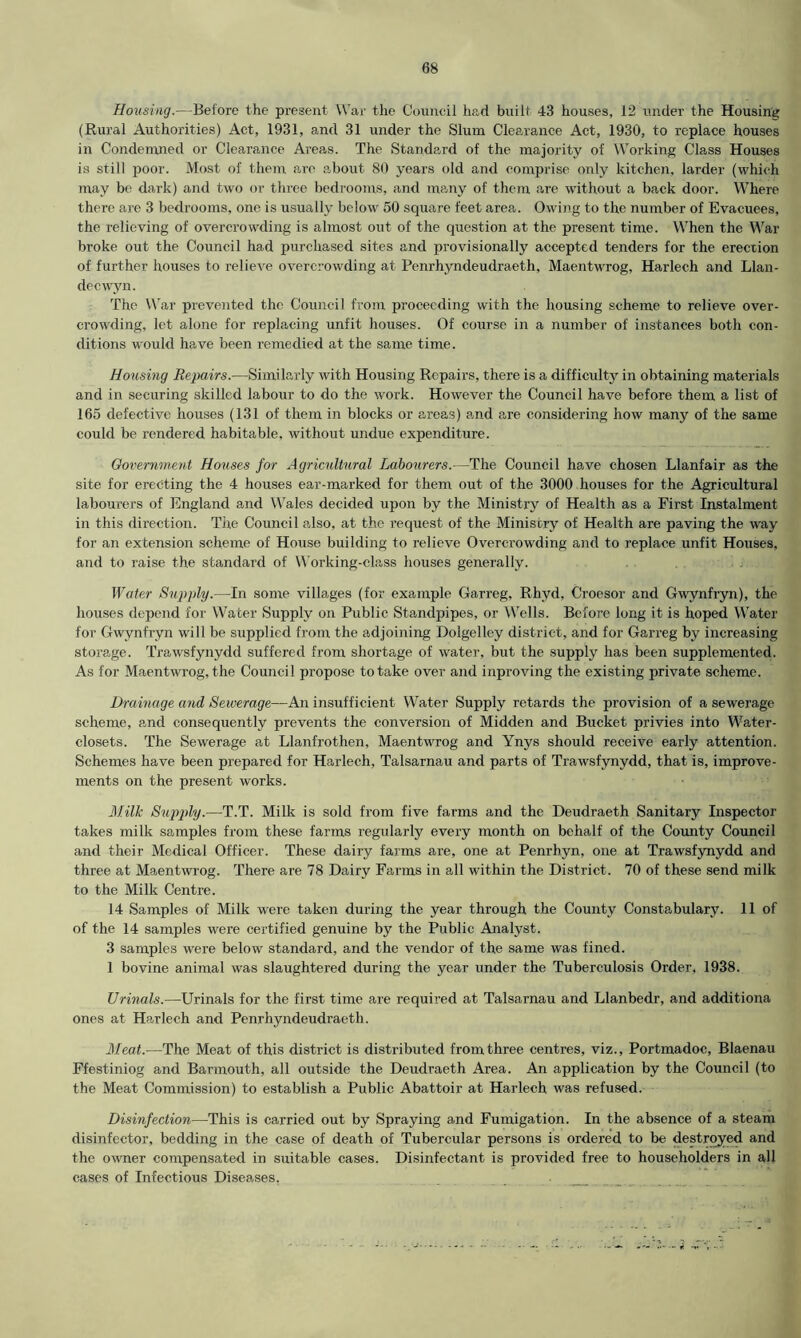 Housing.—Before the present War the Council had built 43 houses, 12 under the Housing (Rural Authorities) Act, 1931, and 31 under the Slum Clearance Act, 1930, to replace houses in Condemned or Clearance Areas. The Standard of the majority of Working Class Houses is still poor. Most of them are about 80 years old and comprise only kitchen, larder (which may be dark) and two or three bedrooms, and many of them are without a back door. Where there are 3 bedrooms, one is usually below 50 square feet area. Owing to the number of Evacuees, the relieving of overcrowding is almost out of the question at the present time. When the War broke out the Council had purchased sites and provisionally accepted tenders for the erection of further houses to relieve overcrowding at Penrhyndeudraeth, Maentwrog, Harlech and Llan- decwyn. The War prevented the Council from proceeding with the housing scheme to relieve over- crowding, let alone for replacing unfit houses. Of course in a number of instances both con- ditions would have been remedied at the same time. Housing Repairs.—Similarly with Housing Repairs, there is a difficulty in obtaining materials and in securing skilled labour to do the work. However the Council have before them a list of 165 defective houses (131 of them in blocks or areas) and are considering how many of the same could be rendered habitable, without undue expenditure. Government Houses for Agricultural Labourers.—The Council have chosen Llanfair as the site for erecting the 4 houses ear-marked for them out of the 3000 houses for the Agricultural labourers of England and Wales decided upon by the Ministry of Health as a First Instalment in this direction. The Council also, at the request of the Ministry of Health are paving the way for an extension scheme of House building to relieve Overcrowding and to replace unfit Houses, and to raise the standard of Working-class houses generally. Water Supply.—In some villages (for example Garreg. Rhyd, Croesor and Gwynfryn), the houses depend for Water Supply on Public Standpipes, or Wells. Before long it is hoped Water for Gwynfryn will be supplied from the adjoining Dolgelley district, and for Garreg by increasing storage. Trawsfynydd suffered from shortage of water, but the supply has been supplemented. As for Maentwrog, the Council propose to take over and inproving the existing private scheme. Drainage and Sewerage—An insufficient Water Supply retards the provision of a sewerage scheme, and consequently prevents the conversion of Midden and Bucket privies into Water- closets. The Sewerage at Llanfrothen, Maentwrog and Ynys should receive early attention. Schemes have been prepared for Harlech, Talsarnau and parts of Trawsfynydd, that is, improve- ments on the present works. Milk Supply.—T.T. Milk is sold from five farms and the Deudraeth Sanitary Inspector takes milk samples from these farms regularly every month on behalf of the County Council and their Medical Officer. These dairy farms are, one at Penrhyn, one at Trawsfynydd and three at Maentwrog. There are 78 Dairy Farms in all within the District. 70 of these send milk to the Milk Centre. 14 Samples of Milk were taken during the year through the County Constabulary. 11 of of the 14 samples were certified genuine by the Public Analyst. 3 samples were below standard, and the vendor of the same was fined. 1 bovine animal was slaughtered during the year under the Tuberculosis Order, 1938. Urinals.—Urinals for the first time are required at Talsarnau and Llanbedr, and additiona ones at Harlech and Penrhyndeudraeth. Meat.—The Meat of this district is distributed from three centres, viz., Portmadoc, Blaenau Ffestiniog and Barmouth, all outside the Deudraeth Area. An application by the Council (to the Meat Commission) to establish a Public Abattoir at Harlech was refused. Disinfection—This is carried out by Spraying and Fumigation. In the absence of a steam disinfector, bedding in the case of death of Tubercular persons is ordered to be destroyed and the owner compensated in suitable cases. Disinfectant is provided free to householders in all cases of Infectious Diseases, . _