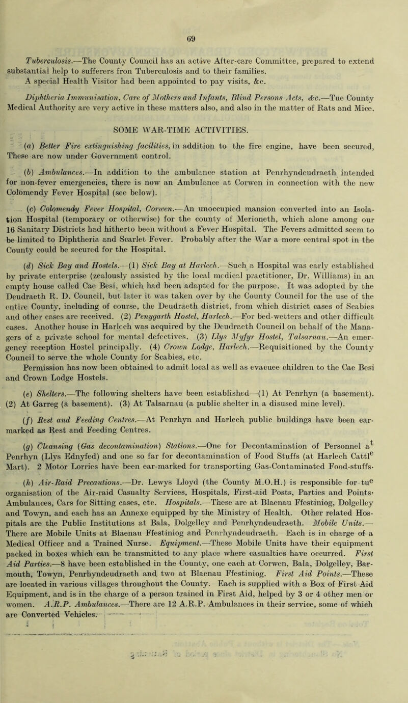 Tuberculosis.—The County Council has an active After-care Committee, prepared to extend substantial help to sufferers fron Tuberculosis and to their families. A special Health Visitor had been appointed to pay visits, &c. Diphtheria Immunisation, Care of Mothers and Infants, Blind Persons Acts, 6cc.—Tue County Medical Authority are very active in these matters also, and also in the matter of Rats and Mice. SOME WAR-TIME ACTIVITIES. (a) Better Fire extinguishing facilities, in addition to the fire engine, have been secured, These are now under Government control. (b) Ambulances.—In addition to the ambulance station at Penrhyndeudraeth intended for non-fever emergencies, there is now an Ambulance at Corwen in connection with the new Colomendy Fever Hospital (see below). (c) Colomendy Fever Hospital, Corwen.-—An unoccupied mansion converted into an Isola- tion Hospital (temporary or otherwise) for the county of Merioneth, which alone among our 16 Sanitary Districts had hitherto been without a Fever Hospital. The Fevers admitted seem to be limited to Diphtheria and Scarlet Fever. Probably after the War a more central spot in the County could be secured for the Hospital. (d) Sick Bay and Hostels.—(1) Sick Bay at Harlech.—Such a Hospital was early established by private enterprise (zealously assisted by the local medical practitioner, Dr. Williams) in an empty house called Cae Besi. which had been adapted for the purpose. It was adopted by the Deudraeth R. D. Council, but later it was taken over by the County Council for the use of the entire County, including of course, the Deudraeth district, from which district cases of Scabies and other cases are received. (2) Penygarth Hostel, Harlech.—For bed-wetters and other difficult cases. Another house in Harlech was acquired by the Deudraeth Council on behalf of the Mana- gers of a private school for mental defectives. (3) Llys Myfyr Hostel, Talsarnau.—An emer- gency reception Hostel principally. (4) Crown Lodge, Harlech.—Requisitioned by the County Council to serve the whole County for Scabies, etc. Permission has now been obtained to admit local as well as evacuee children to the Cae Besi and Crown Lodge Hostels. (e) Shelters.—The following shelters have been established—(1) At Penrhyn (a basement). (2) At Garreg (a basement). (3) At Talsarnau (a public shelter in a disused mine level). (/) Rest and Feeding Centres.—At Penrhyn and Harlech public buildings have been ear- marked as Rest and Feeding Centres. (g) Cleansing (Gas decontamination) Stations.—One for Decontamination of Personnel a* Penrhyn (Llys Ednyfed) and one so far for decontamination of Food Stuffs (at Harlech Cattle Mart). 2 Motor Lorries have been ear-marked for transporting Gas-Contaminated Food-stuffs- (h) Air-Raid Precautions.—Dr. Lewys Lloyd (the County M.O.H.) is responsible for tue organisation of the Air-raid Casualty Services, Hospitals, First-aid Posts, Parties and Points’ Ambulances, Cars for Sitting cases, etc. Hospitals.—These are at Blaenau Ffestiniog, Dolgelley and Towyn, and each has an Annexe equipped by the Ministry of Health. Other related Hos- pitals are the Public Institutions at Bala, Dolgelley and Penrhyndeudraeth. Mobile Units.-— There are Mobile Units at Blaenau Ffestiniog and Penrhyndeudraeth. Each is in charge of a Medical Officer and a Trained Nurse. Equipment.—These Mobile Units have their equipment packed in boxes which can be transmitted to any place where casualties have occurred. First Aid Parties.—8 have been established in the County, one each at Corwen, Bala, Dolgelley, Bar- mouth, Towyn, Penrhyndeudraeth and two at Blaenau Ffestiniog. First Aid Points.—These are located in various villages throughout the County. Each is supplied with a Box of First Aid Equipment, and is in the charge of a person trained in First Aid, helped by 3 or 4 other men or women. A.R.P. Ambulances.—There are 12 A.R.P. Ambulances in their service, some of which are Converted Vehicles. ■