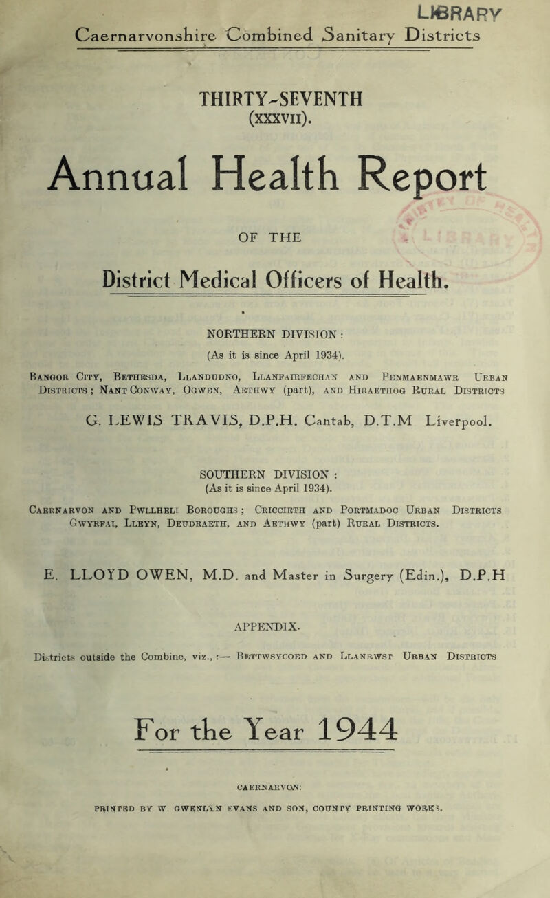 LICRARy Caernarvonsliire Combined. 3anitary Districts THIRTY-SEVENTH (xxxvii). Annual Health Report OF THE District Medical Officers of Health. NORTHERN DIVISION : (As it is since April 1934). Bangor City, Bethesda, Llandudno, Llanfairfechan and Penmaenmawr Urban Districts ; Nant Conway, Ogwen, Aethwy (part), and Hiraetiiog Rural Districts G. LEWIS TRAVIS, D.P.H. CantaL, D.T.M Liverpool. SOUTHERN DIVISION : (As it is since April 1934). Caernarvon and Pwllheli Boroughs ; Criccietii and Portmadoc Urban Dlstricts Gwyrfai, Lleyn, Deudraeth, and Aethwy (part) Rural Districts. E. LLOYD OWEN, M.D. and Master in Surgery (Edin.), D.P.H APPENDIX. DUtricts outside the Combine, viz.,:— Bettwsycoed and Llanrwst Urban Districts For the Year 1944 CAERNARVaN. PRINTED BY W. QWENLAN EVANS AND SON, COUNTY PRINTING WORK?.