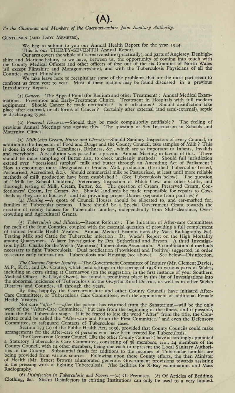 <A). To the Chairman and Members of the Caernarvonshire Joint Sanitaty Authority. Gentlemen (and Lady Members), We beg to submit to you our Annual Health Report for the year 1944- This is our THIRTY-SEVENTH Annual Report. Our area covers the whole of Caernarvonshire (practically), and parts of Anglesey, Denbigh- shire and Merionethshire, so we have, between us, the opportunity of coming into touch with the County Medical Officers and other officers of four out of the six Counties of North Wales (all except FUntshire and Montgomeryshire), and with the Tuberculosis Physicians of all the Counties except Fhntshire. We take leave here to recapitulate some of the problems that for the most part seem to confront us from year to year. Most of these matters may be found discussed in a previous Introductory Report. (1) Cancer.—The Appeal Fund (for Radium and other Treatment) : Annual Medical Exam- inations. Prevention and Early-Treatment Clinics. Treatment in Hospitals with full modern equipment. Should Cancer be made notificable ? Is it infectious ? Should disinfection take place after external, or all forms of Cancer ? Certainly after external (and semi-external), septic or discharging types. (2) Venereal Diseases.—Should they be made compulsorily notifiable ? The feehng of previous Annual Meetings was against this. The question of Sex Instruction in Schools and Maternity Clinics. (3) Milk (also Cream, Butter and Cheese).—Should Sanitary Inspectors of every Council, in addition to the Inspector of Food and Drugs and the County Council, take samples of Milk ? This is done in order to test Cleanliness, Richness, &c., which are so important to Infants, Invalids and everybody. A resolution was passed at a previous Annual Meeting in favour of this. There should be more sampling of Butter also, to check uncleanly methods. Should full jurisdiction extend over “occasional surplus” milk and butter through an Amending Act of Parliament ? How to encourage more Designated or Graded Milk production (Certified TubercuHn-Tested, Pasteurised, Accredited, &c.). Should commercial milk be Pasteurised, at least until more reliable methods of milk production have been established ? (See Tuberculosis below). The question of “ Milk for School Children,” Veterinary Inspection of Milch Cows and other Cattle, and thorough testing of Milk, Cream, Butter, &c. The question of Cream, Preserved Cream, Con- fectioners’ Cream, Ice Cream, &c. Should landlords be made responsible for repairs to Cow- sheds as they are to houses ? and for providing proper Dairies (separate from pantries) ? (4) Housing.—A quota of Council Houses should be allocated to, and ear-marked for, families of Tubercular persons. There should be a Special Government Grant towards the erection of roomy houses for Tubercular families, independently from Slub-clearance, Over- crowding and Agricultural Grants. (5) Tuberculosis and Silicosis.—Recent Reforms : The Initiation of After-care Committees for each of the four Counties, coupled with the essential question of providing a full complement of trained Female Health Visitors. Annual Medical Examinations (by Mass Radiography &c). Testing Milk and Cattle for Tubercular infection : Dr. Wade’s Report on the High Mortality among Quarrymen. A later Investigation by Drs. Sutherland and Bryson. A third Investiga- tion by Dr. Chalke for the Welsh (Memorial) Tuberculosis Association. A combination of methods necessary to fight Tuberculosis. Dual notification (Provisional and Positive) suggested, in order to secure early information. Tuberculosis and Housing (see above). See below—Disinfection. The Clement Davies Inquiry.—The Government Committee of Inquiry (Mr. Clement Davies, M.P., K.C., and Dr. Courts), which held sittings in the spring of 1938 in various parts of Wales, including an extra sitting at Caernarvon (on the suggestion, in the first instance of your Southern Medical Officer—E. Lloyd Owen), has found a prominent place in this list of Investigations into the abnormal incidence of Tuberculosis in the Gwyrfai Rural District, as well as in other Welsh Districts and Counties, all through the years. By this, happily, the Caernarvonshire and other County Councils have initiated After- Care Committees, or Tuberculosis Care Committees, with the appointment of additional Female Health Visitors. Not care “after” —after the patient has returned from the Sanatorium—will be the only work of the “After-Care Committee,” but care from the beginning of the illness, and if possible, from the Pre-Tubercular stage. If it be feared to lose the word “After” from the title, the Com- mittee could be called the “After-care and From the First Committee,” and even the Defensory Committee, to safeguard Contacts of Tuberculous cases. Section 173 (2) of the Public Health Act, 1936, provided that County Councils could make arrangements for the After-care of persons who have been treated for Tuberculosis. The Caernarvon County Council (like the other County Councils) have accordingly appointed a Statutory Tuberculosis Care Committee, consisting of 38 members, viz., 24 members of the County Council, with 14 other members, being one each to represent the Local Sanitary Authori- ties in the County. Substantial funds for additions to the incomes of Tubercular families are being provided from various sources. Following upon these County efforts, the then Minister of Health (Mr. Ernest Brown) adumbrated generous Government provisions towards assisting in the pressing work of fighting Tuberculosis. Also facilities for X-Ray examinations and Mass Radiography. (6) Disinfection in Tuberculosis and Fevers.—(a) Of Premises, (b) Of Articles of Bedding, Clothing, &c. Steam Disinfectors in existing Institutions can only be used to a very limited.