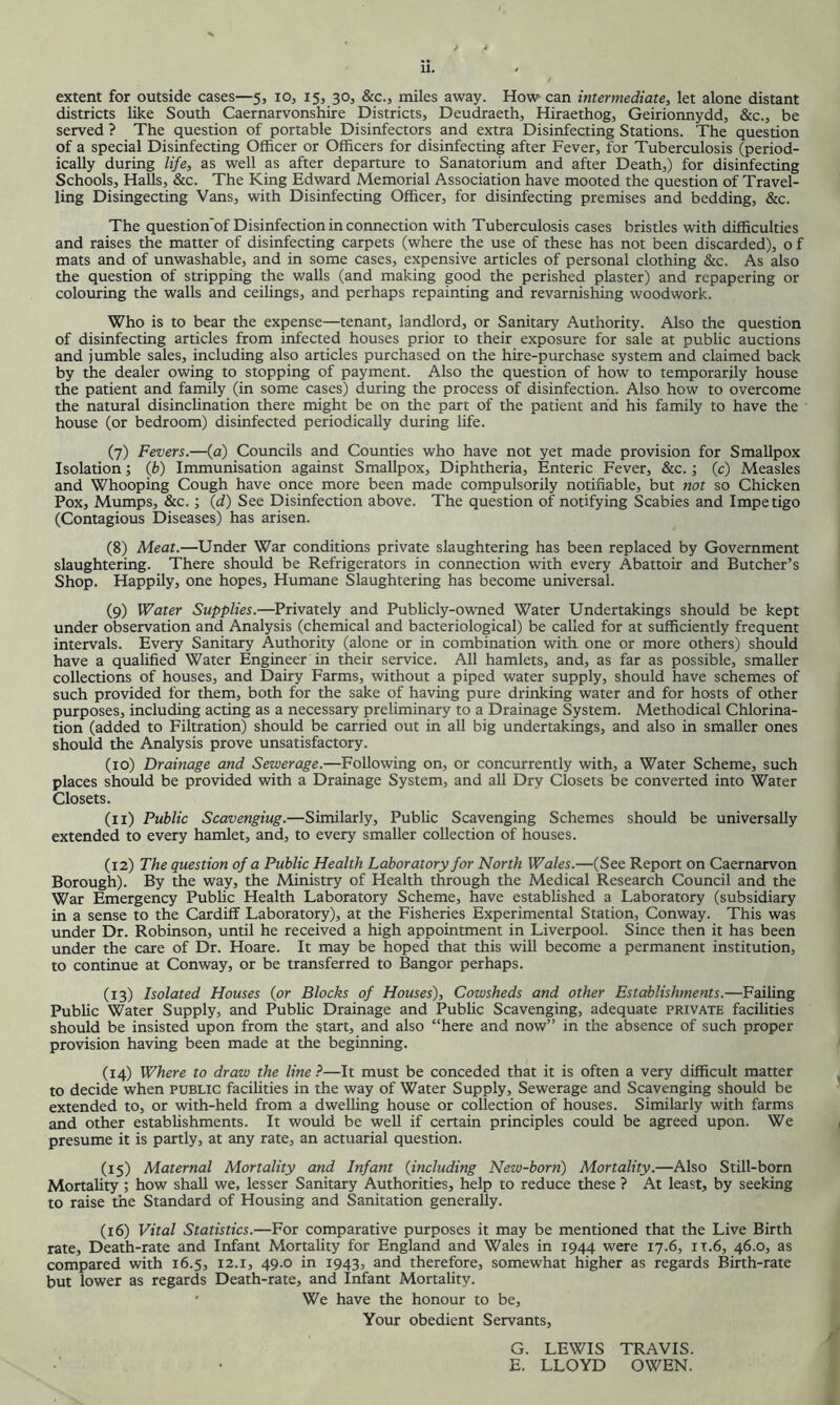 extent for outside cases—5, 10, 15, 30, &c., miles away. How can intermediate, let alone distant districts like South Caernarvonshire Districts, Deudraeth, Hiraethog, Geirionnydd, &c., be served ? The question of portable Disinfectors and extra Disinfecting Stations. The question of a special Disinfecting Officer or Officers for disinfecting after Fever, for Tuberculosis (period- ically during life, as well as after departure to Sanatorium and after Death,) for disinfecting Schools, Halls, &c. The King Edward Memorial Association have mooted the question of Travel- ling Disingecting Vans, with Disinfecting Officer, for disinfecting premises and bedding, &c. The question'of Disinfection in connection with Tuberculosis cases bristles with difficulties and raises the matter of disinfecting carpets (where the use of these has not been discarded), o f mats and of unwashable, and in some cases, expensive articles of personal clothing &c. As also the question of stripping the walls (and making good the perished plaster) and repapering or colouring the walls and ceilings, and perhaps repainting and revarnishing woodwork. Who is to bear the expense—tenant, landlord, or Sanitary Authority. Also the question of disinfecting articles from infected houses prior to their exposure for sale at public auctions and jumble sales, including also articles purchased on the hire-purchase system and claimed back by the dealer owing to stopping of payment. Also the question of how to temporarily house the patient and family (in some cases) during the process of disinfection. Also how to overcome the natural disinclination there might be on the part of the patient arid his family to have the house (or bedroom) disinfected periodically during life. (7) Fevers.—(a) Councils and Counties who have not yet made provision for Smallpox Isolation; (fc) Immunisation against Smallpox, Diphtheria, Enteric Fever, &c.; (c) Measles and Whooping Cough have once more been made compulsorily notifiable, but not so Chicken Pox, Mumps, &c.; (d) See Disinfection above. The question of notifying Scabies and Impetigo (Contagious Diseases) has arisen. (8) Meat.—Under War conditions private slaughtering has been replaced by Government slaughtering. There should be Refrigerators in connection with every Abattoir and Butcher’s Shop. Happily, one hopes. Humane Slaughtering has become universal. (9) Water Supplies.—Privately and Publicly-owned Water Undertakings should be kept under observation and Analysis (chemical and bacteriological) be called for at sufficiently frequent intervals. Every Sanitary Authority (alone or in combination with one or more others) should have a qualified Water Engineer in their service. All hamlets, and, as far as possible, smaller collections of houses, and Dairy Farms, without a piped water supply, should have schemes of such provided for them, both for the sake of having pure drinking water and for hosts of other purposes, including acting as a necessary preliminary to a Drainage System. Methodical Chlorina- tion (added to Filtration) should be carried out in all big undertakings, and also in smaller ones should the Analysis prove unsatisfactory. (10) Drainage and Sewerage.—Following on, or concurrently with, a Water Scheme, such places should be provided with a Drainage System, and all Dry Closets be converted into Water Closets. (11) Public Scavenging.—Similarly, Public Scavenging Schemes should be universally extended to every hamlet, and, to every smaller collection of houses. (12) The question of a Public Health Laboratory for North Wales.—(See Report on Caernarvon Borough). By the way, the Ministry of Health through the Medical Research Council and the War Emergency Public Health Laboratory Scheme, have established a Laboratory (subsidiary in a sense to the Cardiff Laboratory), at the Fisheries Experimental Station, Conway. This was under Dr. Robinson, until he received a high appointment in Liverpool. Since then it has been under the care of Dr. Hoare. It may be hoped that this will become a permanent institution, to continue at Conway, or be transferred to Bangor perhaps. (13) Isolated Houses {or Blocks of Houses), Cowsheds and other Establishments.—Failing Public Water Supply, and PubUc Drainage and Pubhc Scavenging, adequate private facihties should be insisted upon from the start, and also “here and now” in the absence of such proper provision having been made at the beginning. (14) Where to draw the line ?—It must be conceded that it is often a very difficult matter to decide when public facilities in the way of Water Supply, Sewerage and Scavenging should be extended to, or with-held from a dwelling house or collection of houses. Similarly with farms and other establishments. It would be well if certain principles could be agreed upon. We presume it is partly, at any rate, an actuarial question. (15) Maternal Mortality and Infant {including New-born) Mortality.—Also Still-born Mortality; how shall we, lesser Sanitary Authorities, help to reduce these ? At least, by seeking to raise the Standard of Housing and Sanitation generally. (16) Vital Statistics.—For comparative purposes it may be mentioned that the Live Birth rate. Death-rate and Infant Mortality for England and Wales in 1944 were 17.6, it.6, 46.0, as compared with 16.5, 12.1, 49.0 in 1943, and therefore, somewhat higher as regards Birth-rate but lower as regards Death-rate, and Infant Mortality. We have the honour to be. Your obedient Servants, G. LEWIS TRAVIS. E. LLOYD OWEN.