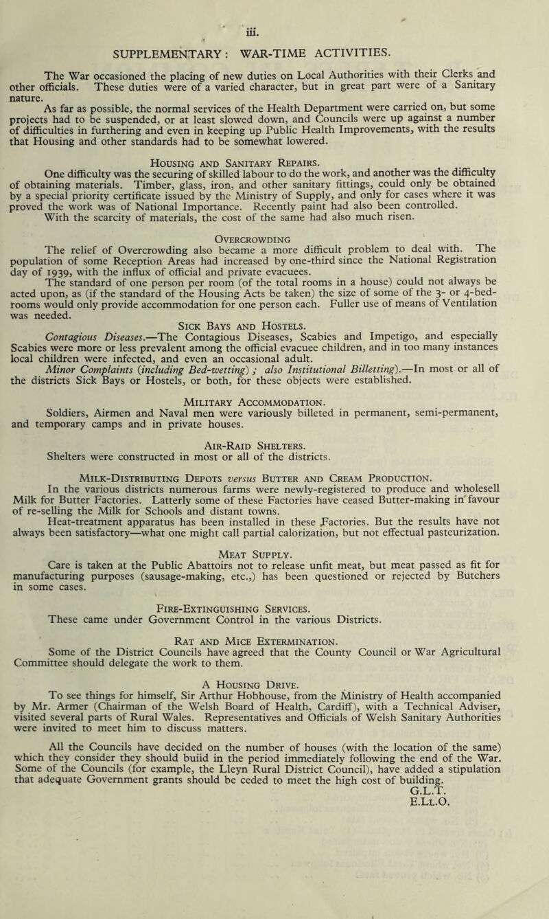 SUPPLEMENTARY: WAR-TIME ACTIVITIES. The War occasioned the placing of new duties on Local Authorities with their Clerks and other officials. These duties were of a varied character, but in great part were of a Sanitary nature. As far as possible, the normal services of the Health Department were carried on, but some projects had to be suspended, or at least slowed down, and Councils were up against a number of difficulties in furthering and even in keeping up Public Health Improvements, with the results that Housing and other standards had to be somewhat lowered. Housing and Sanitary Repairs. One difficulty was the securing of skilled labour to do the work, and another was the difficulty of obtaining materials. Timber, glass, iron, and other sanitary fittings, could only be obtained by a special priority certificate issued by the Ministry of Supply, and only for cases where it was proved the work was of National Importance. Recently paint had also been controlled. With the scarcity of materials, the cost of the same had also much risen. Overcrowding The relief of Overcrowding also became a more difficult problem to deal with. The population of some Reception Areas had increased by one-third since the National Registration day of 1939, with the influx of official and private evacuees. The standard of one person per room (of the total rooms in a house) could not always be acted upon, as (if the standard of the Housing Acts be taken) the size of some of the 3- or 4-bed- rooms would only provide accommodation for one person each. Fuller use of means of Ventilation was needed. Sick Bays and Hostels. Contagious Diseases.—The Contagious Diseases, Scabies and Impetigo, and especially Scabies were more or less prevalent among the official evacuee children, and in too many instances local children were infected, and even an occasional adult. Minor Complaints {including Bed-wetting) ; also Institutional Billetting).—In most or all of the districts Sick Bays or Hostels, or both, for these objects were established. Military Accommodation. Soldiers, Airmen and Naval men were variously billeted in permanent, semi-permanent, and temporary camps and in private houses. Air-Raid Shelters. Shelters were constructed in most or all of the districts. Milk-Distributing Depots versus Butter and Cream Production. In the various districts numerous farms were newly-registered to produce and wholesell Milk for Butter Factories. Latterly some of these Factories have ceased Butter-making in'favour of re-selling the Milk for Schools and distant towns. Heat-treatment apparatus has been installed in these Factories. But the results have not always been satisfactory—what one might call partial calorization, but not effectual pasteurization. Meat Supply. Care is taken at the Public Abattoirs not to release unfit meat, but meat passed as fit for manufacturing purposes (sausage-making, etc.,) has been questioned or rejected by Butchers in some cases. Fire-Extinguishing Services. These came under Government Control in the various Districts. Rat and Mice Extermination. Some of the District Coimcils have agreed that the County Council or War Agricultural Committee should delegate the work to them. A Housing Drive. To see things for himself. Sir Arthur Hobhouse, from the Ministry of Health accompanied by Mr. Armer (Chairman of the Welsh Board of Health, Cardiff), with a Technical Adviser, visited several parts of Rural Wales. Representatives and Officials of Welsh Sanitary Authorities were invited to meet him to discuss matters. All the Councils have decided on the number of houses (with the location of the same) which they consider they should build in the period immediately following the end of the War. Some of the Coimcils (for example, the Lleyn Rural District Council), have added a stipulation that adequate Government grants should be ceded to meet the high cost of building. G.L.T.