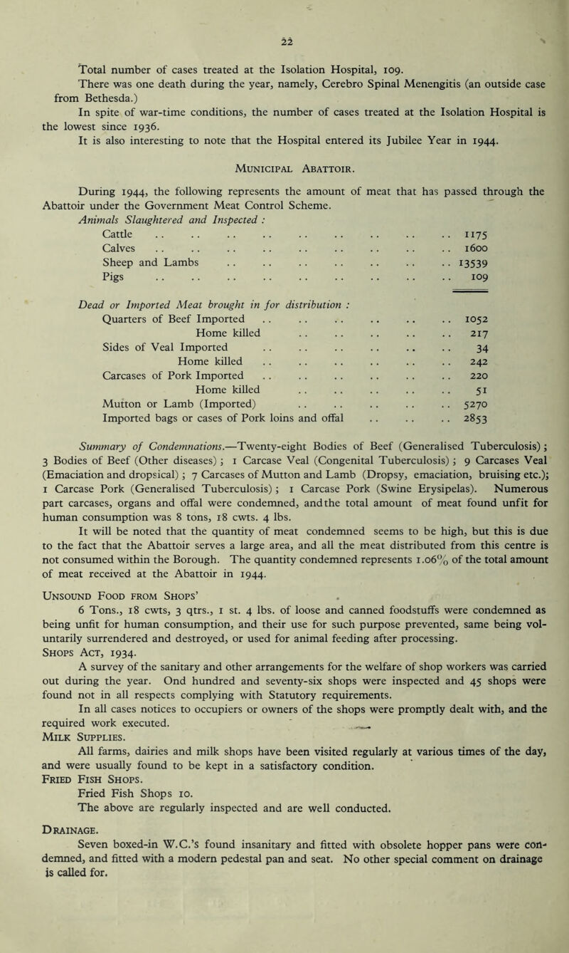 Total number of cases treated at the Isolation Hospital, 109. There was one death during the year, namely, Cerebro Spinal Menengitis (an outside case from Bethesda.) In spite of war-time conditions, the number of cases treated at the Isolation Hospital is the lowest since 1936. It is also interesting to note that the Hospital entered its Jubilee Year in 1944. Municipal Abattoir. During 1944, the following represents the amount of meat that Abattoir under the Government Meat Control Scheme. Animals Slaughtered and Inspected : Cattle Calves Sheep and Lambs Pigs Dead or Imported Meat brought in for distribution : Quarters of Beef Imported .. .. .. .. .. .. 1052 Home killed .. .. .. .. .. 217 Sides of Veal Imported . . .. .. .. .. .. 34 Home killed .. .. .. .. .. .. 242 Carcases of Pork Imported .. .. .. .. .. .. 220 Home killed .. .. .. .. .. 51 Mutton or Lamb (Imported) .. .. .. .. .. 5270 Imported bags or cases of Pork loins and offal .. .. .. 2853 Summary of Condemnations.—Twenty-eight Bodies of Beef (Generalised Tuberculosis); 3 Bodies of Beef (Other diseases); i Carcase Veal (Congenital Tuberculosis); 9 Carcases Veal (Emaciation and dropsical); 7 Carcases of Mutton and Lamb (Dropsy, emaciation, bruising etc.); I Carcase Pork (Generalised Tuberculosis) ; i Carcase Pork (Swine Erysipelas). Numerous part carcases, organs and offal were condemned, and the total amount of meat found unfit for human consumption was 8 tons, 18 cwts. 4 lbs. It will be noted that the quantity of meat condemned seems to be high, but this is due to the fact that the Abattoir serves a large area, and all the meat distributed from this centre is not consumed within the Borough. The quantity condemned represents 1.06% of the total amount of meat received at the Abattoir in 1944. Unsound Food from Shops’ 6 Tons., 18 cwts, 3 qtrs., i st. 4 lbs. of loose and canned foodstuffs were condemned as being unfit for human consumption, and their use for such purpose prevented, same being vol- untarily surrendered and destroyed, or used for animal feeding after processing. Shops Act, 1934. A survey of the sanitary and other arrangements for the welfare of shop workers was carried out during the year. Ond hundred and seventy-six shops were inspected and 45 shops were found not in all respects complying with Statutory requirements. In all cases notices to occupiers or owners of the shops were promptly dealt with, and the required work executed. Milk Supplies. All farms, dairies and milk shops have been visited regularly at various times of the day, and were usually found to be kept in a satisfactory condition. Fried Fish Shops. Fried Fish Shops 10. The above are regularly inspected and are well conducted. Drainage. Seven boxed-in W.C.’s found insanitary and fitted with obsolete hopper pans were con- demned, and fitted with a modern pedestal pan and seat. No other special comment on drainage is called for. has passed through the 1175 1600 13539 109