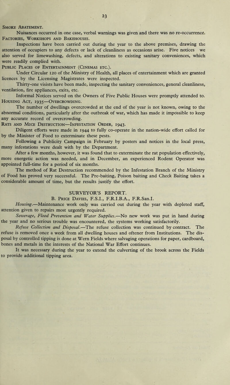 Smoke Abatement. Nuisances occurred in one case, verbal warnings was given and there was no re-occurrence. Factories, Workshops and Bakehouses. Inspections have been carried out during the year to the above premises, drawing the attention of occupiers to any defects or lack of cleanliness as occasions arise. Five notices we also served for limewashing, defects, and alterations to existing sanitary conveniences, which were readily complied with. Public Places of Entertainment (Cinemas etc.). Under Circular 120 of the Ministry of Health, all places of entertainment which are granted hcences by the Licensing Magistrates were inspected. Thirty-one visists have been made, inspecting the sanitary conveniences, general cleanliness, ventilation, fire apphances, exits, etc. Informal Notices served on the Owners of Five Public Houses were promptly attended to. Housing Act, 1935—Overcrowding. The number of dwellings overcrowded at the end of the year is not known, owing to the abnormal conditions, particularly after the outbreak of war, which has made it impossible to keep any accurate record of overcrowding. Rats and Mice Destruction—Infestation Order, 1943. Diligent efforts were made in 1944 to fully co-operate in the nation-wide effort called for by the Minister of Food to exterminate these pests. Following a Pubhcity Campaign in February by posters and notices in the local press, many infestations were dealt with by the Department. After a few months, however, it was found that to exterminate the rat population effectively, more energetic action was needed, and in December, an experienced Rodent Operator was appointed full-time for a period of six months. The method of Rat Destruction recommended by the Infestation Branch of the Ministry of Food has proved very successful. The Pre-baiting, Poison baiting and Check Baiting takes a considerable amount of time, but the results justify the effort. SURVEYOR’S REPORT. B. Price Davies, F.S.I., F.R.I.B.A., F.R.San.I. Housing.—Maintenance work only was carried out during the year with depleted staff, attention given to repairs most urgently required. Sewerage, Flood Prevention and Water Supplies.—No new work was put in hand during the year and no serious trouble was encountered, the systems working satisfactorily. Refuse Collection and Disposal.—The refuse collection was continued by contract. The refuse is removed once a week from all dwelling houses and oftener from Institutions. The dis- posal by controlled tipping is done at Wern Fields where salvaging operations for paper, cardboard, bones and metals in the interests of the National War Effort continues. It was necessary during the year to extend the culverting of the brook across the Fields to provide additional tipping area.