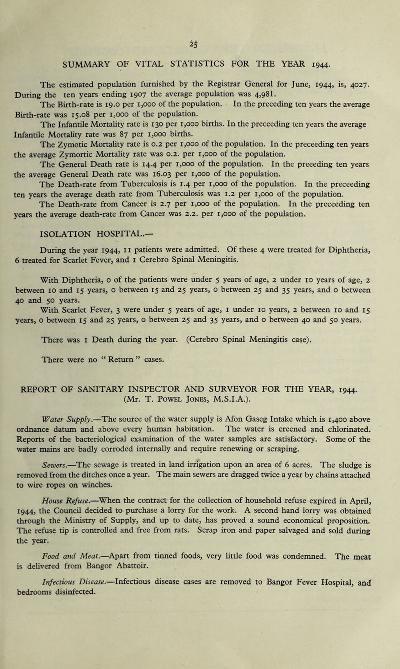 SUMMARY OF VITAL STATISTICS FOR THE YEAR 1944. The estimated population furnished by the Registrar General for June, 1944, is, 4027. During the ten years ending 1907 the average population was 4,98!. The Birth-rate is 19.0 per 1,000 of the population. In the preceding ten years the average Birth-rate was 15.08 per 1,000 of the population. The Infantile Mortality rate is 130 per 1,000 births. In the preceeding ten years the average Infantile Mortality rate was 87 per 1,000 births. The Zymotic Mortality rate is 0.2 per 1,000 of the population. In the preceeding ten years the average Zymortic Mortahty rate was 0.2. per 1,000 of the population. The General Death rate is 14.4 per 1,000 of the population. In the preeeding ten years the average General Death rate was 16.03 per 1,000 of the population. The Death-rate from Tuberculosis is 1.4 per 1,000 of the population. In the preceeding ten years the average death rate from Tuberculosis was 1.2 per 1,000 of the population. The Death-rate from Cancer is 2.7 per 1,000 of the population. In the preceeding ten years the average death-rate from Cancer was 2.2. per 1,000 of the population. ISOLATION HOSPITAL.— During the year 1944, n patients were admitted. Of these 4 were treated for Diphtheria, 6 treated for Scarlet Fever, and i Cerebro Spinal Meningitis. With Diphtheria, o of the patients were under 5 years of age, 2 under 10 years of age, 2 between 10 and 15 years, o between 15 and 25 years, o between 25 and 35 years, and o between 40 and 50 years. With Scarlet Fever, 3 were under 5 years of age, i imder 10 years, 2 between 10 and 15 years, o between 15 and 25 years, o between 25 and 35 years, and o between 40 and 50 years. There was i Death during the year. (Cerebro Spinal Meningitis case). There were no “ Retiurn ” cases. REPORT OF SANITARY INSPECTOR AND SURVEYOR FOR THE YEAR, 1944. (Mr. T. PowEL Jones, M.S.I.A.). Water Supply.—The source of the water supply is Afon Gaseg Intake which is 1,400 above ordnance datiun and above every human habitation. The water is creened and chlorinated. Reports of the bacteriological examination of the water samples are satisfactory. Some of the water mains are badly corroded internally and require renewing or scraping. Sewers.—The sewage is treated in land irrigation upon an area of 6 acres. The sludge is removed from the ditches once a year. The main sewers are dragged twice a year by chains attached to wire ropes on winches. House Refuse.—When the contract for the collection of household refuse expired in April, 1944, the Council decided to purchase a lorry for the work. A second hand lorry was obtained through the Ministry of Supply, and up to date, has proved a sound economical proposition. The refuse tip is controlled and free from rats. Scrap iron and paper salvaged and sold during the year. Food and Meat.—Apart from tirmed foods, very little food was condenmed. The meat is delivered from Bangor Abattoir. Infectious Disease.—Infectious disease cases are removed to Bangor Fever Hospital, and bedrooms disinfected.