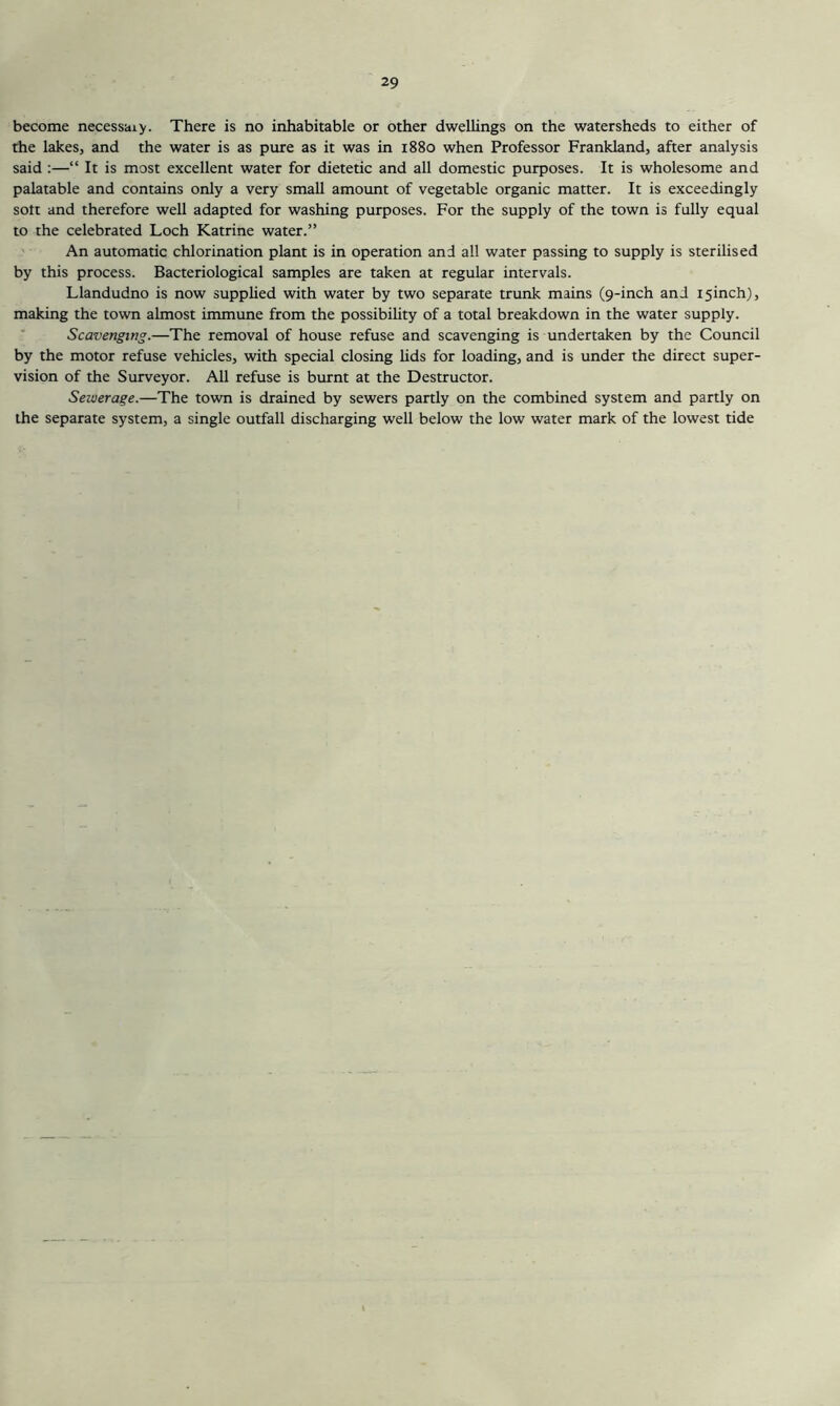 become necessaiy. There is no inhabitable or other dwellings on the watersheds to either of the lakes, and the water is as pure as it was in 1880 when Professor Frankland, after analysis said :—“ It is most excellent water for dietetic and all domestic purposes. It is wholesome and palatable and contains only a very small amoimt of vegetable organic matter. It is exceedingly sott and therefore well adapted for washing purposes. For the supply of the town is fully equal to the celebrated Loch Katrine water.” An automatic chlorination plant is in operation and all water passing to supply is sterilised by this process. Bacteriological samples are taken at regular intervals. Llandudno is now supplied with water by two separate trunk mains (9-inch and isinch), making the town almost immune from the possibility of a total breakdown in the water supply. Scavenging.—The removal of house refuse and scavenging is undertaken by the Council by the motor refuse vehicles, with special closing lids for loading, and is under the direct super- vision of the Surveyor. All refuse is burnt at the Destructor. Sewerage.—The town is drained by sewers partly on the combined system and partly on the separate system, a single outfall discharging well below the low water mark of the lowest tide