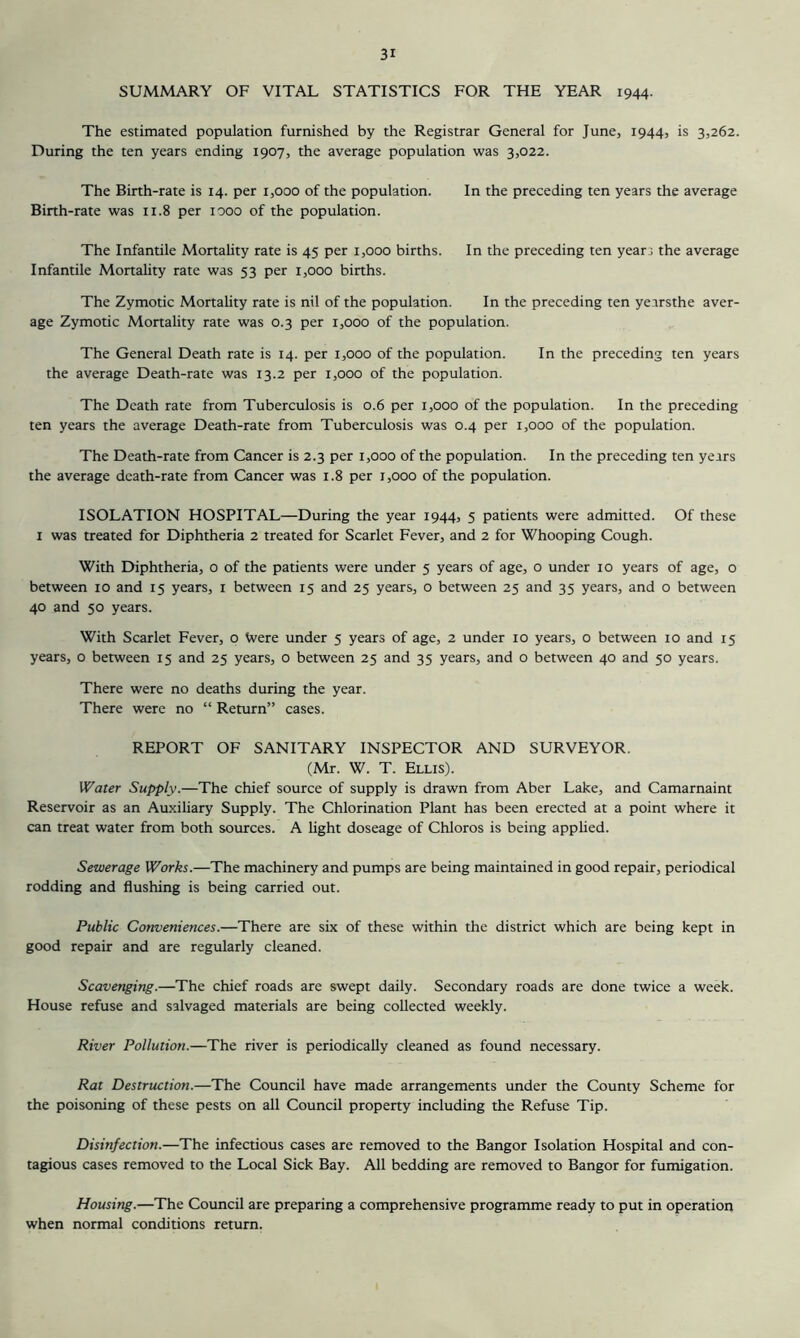 SUMMARY OF VITAL STATISTICS FOR THE YEAR 1944. The estimated population furnished by the Registrar General for June, 1944, is 3,262. During the ten years ending 1907, the average population was 3,022. The Birth-rate is 14. per 1,000 of the population. In the preceding ten years the average Birth-rate was 11.8 per looo of the population. The Infantile Mortality rate is 45 per 1,000 births. In the preceding ten yearj the average Infantile Monality rate was 53 per 1,000 births. The Zymotic Mortality rate is nil of the population. In the preceding ten ye.trsthe aver- age Zymotic Mortality rate was 0.3 per 1,000 of the population. The General Death rate is 14. per 1,000 of the population. In the preceding ten years the average Death-rate was 13.2 per 1,000 of the population. The Death rate from Tuberculosis is 0.6 per 1,000 of the population. In the preceding ten years the average Death-rate from Tuberculosis was 0.4 per 1,000 of the population. The Death-rate from Cancer is 2.3 per 1,000 of the population. In the preceding ten years the average death-rate from Cancer was 1.8 per 1,000 of the population. ISOLATION HOSPITAL—During the year 1944, 5 patients were admitted. Of these I was treated for Diphtheria 2 treated for Scarlet Fever, and 2 for Whooping Cough. With Diphtheria, o of the patients were under 5 years of age, o under 10 years of age, o between 10 and 15 years, i between 15 and 25 years, o between 25 and 35 years, and o between 40 and 50 years. With Scarlet Fever, o Were under 5 years of age, 2 under 10 years, o between 10 and 15 years, o between 15 and 25 years, o between 25 and 35 years, and o between 40 and 50 years. There were no deaths during the year. There were no “ Return” cases. REPORT OF SANITARY INSPECTOR AND SURVEYOR. (Mr. W. T. Ellis). Water Supply.—The chief source of supply is drawn from Aber Lake, and Camarnaint Reservoir as an Auxiliary Supply. The Chlorination Plant has been erected at a point where it can treat water from both sources. A light doseage of Chloros is being apphed. Sewerage Works.—The machinery and pumps are being maintained in good repair, periodical rodding and flushing is being carried out. Public Conveniences.—There are six of these within the district which are being kept in good repair and are regularly cleaned. Scavenging.—The chief roads are swept daily. Secondary roads are done twice a week. House refuse and salvaged materials are being collected weekly. River Pollution.—The river is periodically cleaned as found necessary. Rat Destruction.—The Council have made arrangements under the County Scheme for the poisoning of these pests on all Council property including the Refuse Tip. Disinfection.—The infectious cases are removed to the Bangor Isolation Hospital and con- tagious cases removed to the Local Sick Bay. All bedding are removed to Bangor for fumigation. Housing.—The Council are preparing a comprehensive programme ready to put in operation when normal conditions return.