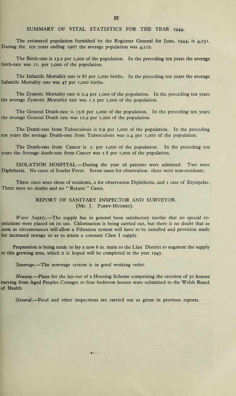 SUMMARY OF VITAL STATISTICS FOR THE YEAR 1944. The estimated population furnished by the Registrar General for June, 1944, is 4,231, During the ten years ending 1907 the average population was 4,112. The Binh-rate is 13.2 per 1,000 of the population. In the preceding ten years the average binh-rate was ii. per 1,000 of the population. The Infantile Mortality rate is 87 per 1,000 births. In the preceding ten years the average Infantile Mortality rate was 47 per 1,000 births. The Zymotic Mortality rate is 0.4 per 1,000 of the population. In the preceding ten years the average Zymotic Mortality rate was 1.5 per 1,000 of the population. The General Death-rate is 13.6 per 1,000 of the population. In the preceding ten years the average General Death rate was 12.9 per 1,000 of the population. The Death-rate from Tuberculosis is 0.9 per 1,000 of the population. In the preceding ten years the average Death-rate from Tuberculosis was 0.4 per 1,000 of the population. The Death-rate from Cancer is 2. per 1,000 of the population. In the preceding ten years the Average death-rate from Cancer was 1.8 per 1,000 of the population. ISOLATION HOSPITAL.—During the year 16 patients were admitted. Two were Diphtheria. No cases of Scarlet Fever. Seven cases for observation, these were non-residents. Three cases were those of residents, 2 for observation Diphtheria, and r case of Erysipelas. There were no deaths and no “ Return ” Cases. REPORT OF SANITARY INSPECTOR AND SURVEYOR. (Mr. J. Parry-Hughes). IVater Supply.—The supply has in general been satisfactory insofar that no special re- strictions were placed on its use. Chlorination is being carried out, but there is no doubt that as soon as circumstances will allow a Filtration system will have to be installed and provision made for increased storage so as to attain a constant Class I supply. Preparation is being made to lay a new 6 in. main to the Llan District to augment the supply to this growing area, which it is hoped will be completed in the year 1945. Sewerage.—The sewerage system is in good working order. Housing.—Plans for the lay-out of a Housing Scheme comprising the erection of 50 houses varying from Aged Peoples Cottages to four bedroom houses were submitted to the Welsh Board of Health. General.—Food and other inspections are carried out as given in previous reports,