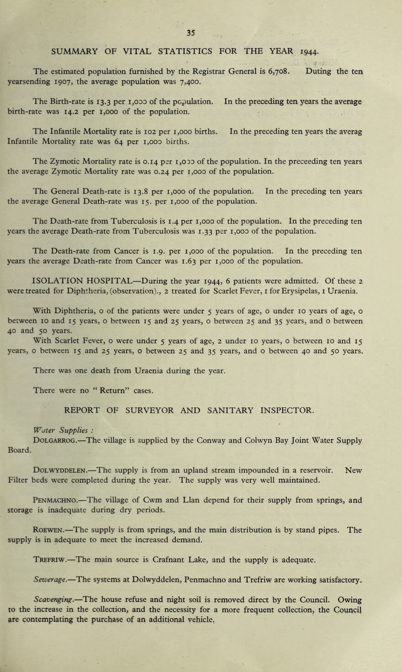 SUMMARY OF VITAL STATISTICS FOR THE YEAR 1944. The estimated population furnished by the Registrar General is 6,708. Duting the ten yearsending 1907, the average population was 7,400. The Birth-rate is 13.3 per i,ooo of the population. In the preceding ten years the average birth-rate was 14.2 per 1,000 of the population. The Infantile Mortality rate is 102 per i,ooo births. In the preceding ten years the averag Infantile Mortality rate was 64 per i,ooo births. The Zymotic Mortality rate is 0.14 per 1,0do of the population. In the preceeding ten years the average Zymotic Mortality rate was 0.24 per 1,000 of the population. The General Death-rate is 13.8 per 1,000 of the population. In the preceding ten years the average General Death-rate was 15. per 1,000 of the population. The Death-rate from Tuberculosis is 1.4 per 1,000 of the population. In the preceding ten years the average Death-rate from Tuberculosis was 1.33 per i,00D of the population. The Death-rate from Cancer is 1.9. per 1,000 of the population. In the preceding ten years the average Death-rate from Cancer was 1.63 per 1,000 of the population. ISOLATION HOSPITAL—During the year 1944, 6 patients were admitted. Of these 2 were treated for Diphtheria, (observation)., 2 treated for Scarlet Fever, i for Erysipelas, i Uraenia. With Diphtheria, o of the patients were under 5 years of age, o under 10 years of age, o between lo and 15 years, o between 15 and 25 years, o between 25 and 35 years, and o between 40 and 50 years. With Scarlet Fever, o were under 5 years of age, 2 under 10 years, o between 10 and 15 years, o between 15 and 25 years, o between 25 and 35 years, and o between 40 and 50 years. There was one death from Uraenia during the year. There were no “ Return” cases. REPORT OF SURVEYOR AND SANITARY INSPECTOR. Wuier Supplies : Dolgarrog.—The village is supplied by the Conway and Colwyn Bay Joint Water Supply Board. Dolwyddelen.—The supply is from an upland stream impounded in a reservoir. New Filter beds were completed during the year. The supply was very well maintained. Penmachno.—The village of Cwm and Llan depend for their supply from springs, and storage is inadequate during dry periods. Roewen.—The supply is from springs, and the main distribution is by stand pipes. The supply is in adequate to meet the increased demand. Trefriw.—The main source is Crafnant Lake, and the supply is adequate. Sewerage.—The systems at Dolwyddelen, Penmachno and Trefriw are working satisfactory. Scavenging.—The house refuse and night soil is removed direct by the Council. Owing to the increase in the collection, and the necessity for a more frequent collection, the Council are contemplating the purchase of an additional vehicle.