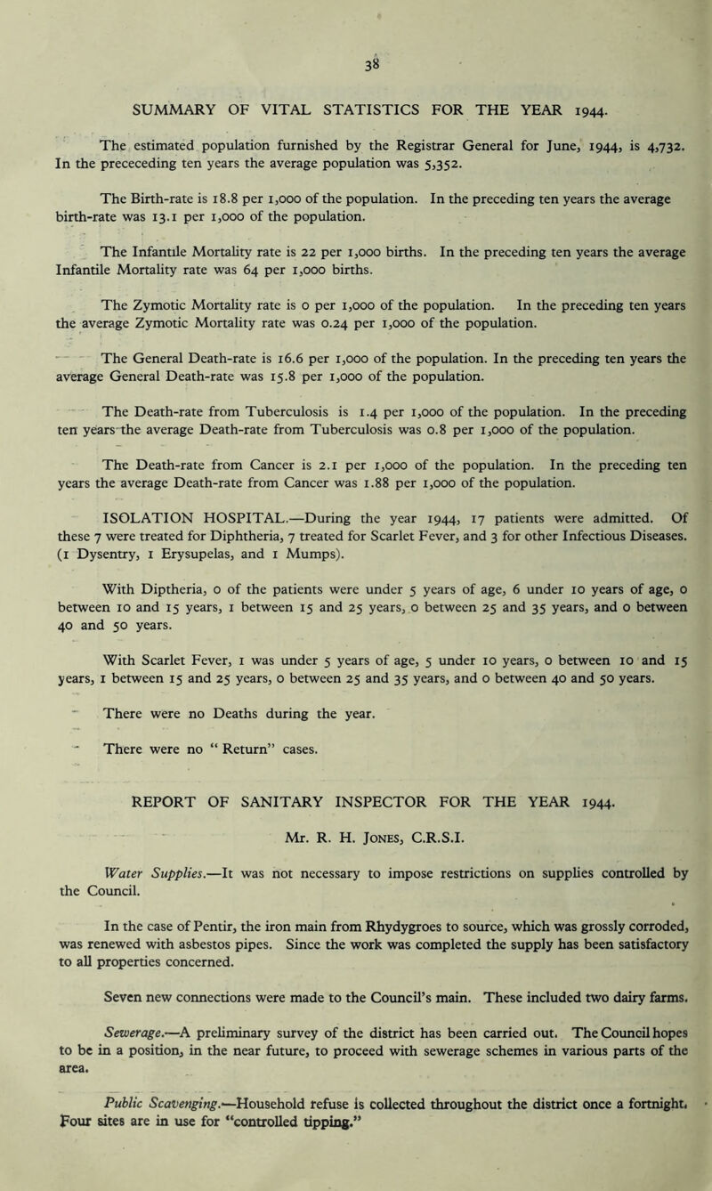 SUMMARY OF VITAL STATISTICS FOR THE YEAR 1944. The estimated population furnished by the Registrar General for June, 1944, is 4,732. In the prececeding ten years the average population was 5,352. The Birth-rate is 18.8 per 1,000 of the population. In the preceding ten years the average birth-rate was 13.i per 1,000 of the population. The Infantile Mortality rate is 22 per 1,000 births. In the preceding ten years the average Infantile Mortality rate was 64 per 1,000 births. The Zymotic Mortality rate is o per 1,000 of the population. In the preceding ten years the average Zymotic Mortality rate was 0.24 per 1,000 of the population. The General Death-rate is 16.6 per 1,000 of the population. In the preceding ten years the average General Death-rate was 15.8 per 1,000 of the population. The Death-rate from Tuberculosis is 1.4 per 1,000 of the population. In the preceding ten years the average Death-rate from Tuberculosis was 0.8 per 1,000 of the population. The Death-rate from Cancer is 2.1 per 1,000 of the population. In the preceding ten years the average Death-rate from Cancer was 1.88 per 1,000 of the population. ISOLATION HOSPITAL.—During the year 1944, 17 patients were admitted. Of these 7 were treated for Diphtheria, 7 treated for Scarlet Fever, and 3 for other Infectious Diseases, (i Dysentry, i Erysupelas, and i Mumps). With Diptheria, o of the patients were under 5 years of age, 6 under 10 years of age, 0 between 10 and 15 years, i between 15 and 25 years, 0 between 25 and 35 years, and 0 between 40 and 50 years. With Scarlet Fever, i was under 5 years of age, 5 under 10 years, o between 10 and 15 years, i between 15 and 25 years, 0 between 25 and 35 years, and o between 40 and 50 years. There were no Deaths during the year. ' There were no “ Return” cases. REPORT OF SANITARY INSPECTOR FOR THE YEAR 1944. Mr. R. H. Jones, C.R.S.I. W'ater Supplies.—It was not necessary to impose restrictions on supplies controlled by the Council. In the case of Pentir, the iron main from Rhydygroes to source, which was grossly corroded, was renewed with asbestos pipes. Since the work was completed the supply has been satisfactory to all properties concerned. Seven new connections were made to the Council’s main. These included two dairy farms. Sewerage.—A preliminary survey of the district has been carried out. The Council hopes to be in a position, in the near future, to proceed with sewerage schemes in various parts of the area. Public Scavenging.'—Household refuse Is collected throughout the district once a fortnight, • Four sites are in use for “controlled tipping.”