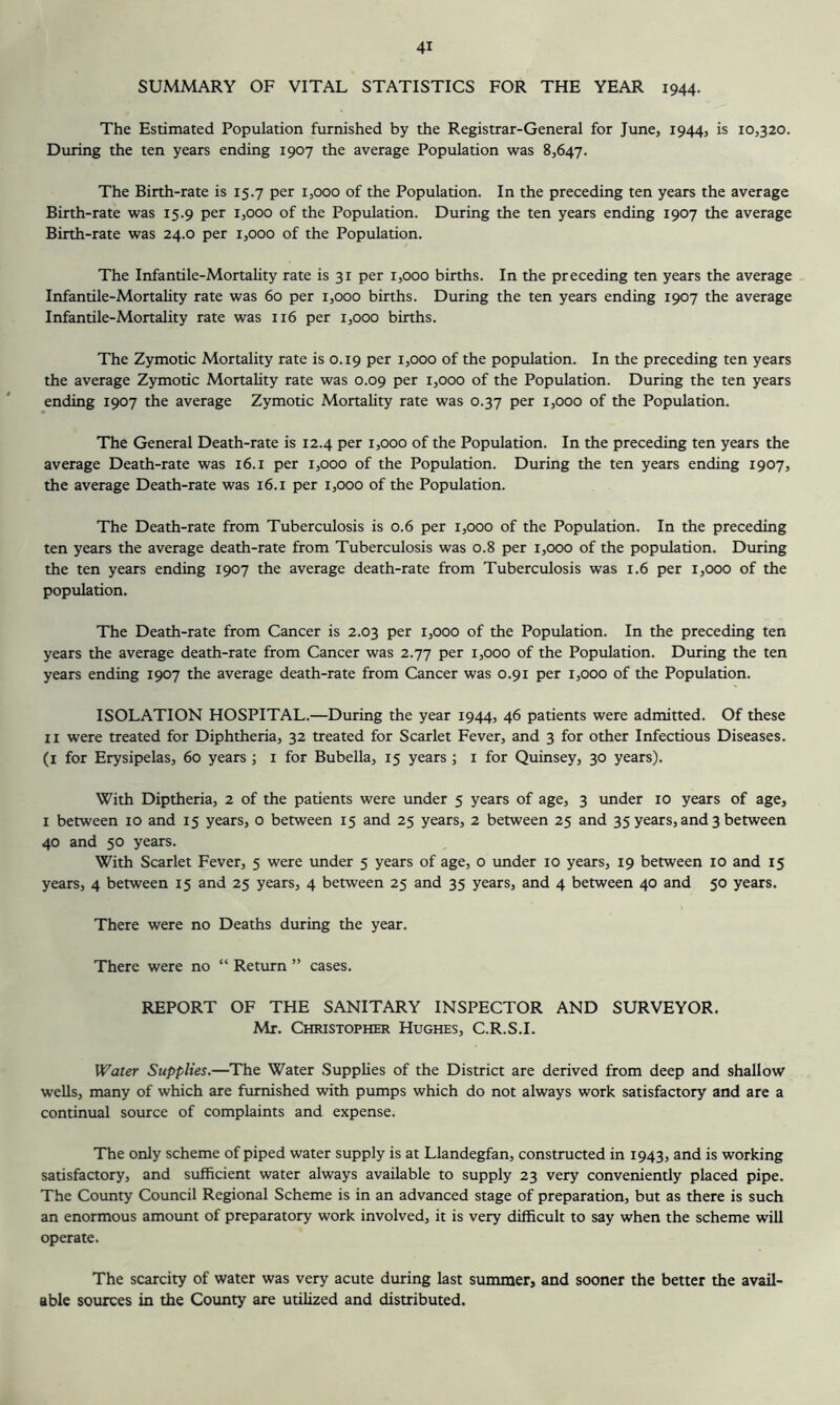 SUMMARY OF VITAL STATISTICS FOR THE YEAR 1944. The Estimated Population furnished by the Registrar-General for June, 1944, is 10,320. During the ten years ending 1907 the average Population was 8,647. The Birth-rate is 15.7 per 1,000 of the Population. In the preceding ten years the average Birth-rate was 15.9 per 1,000 of the Population. During the ten years ending 1907 the average Birth-rate was 24.0 per 1,000 of the Population. The Infantile-Mortality rate is 31 per 1,000 births. In the preceding ten years the average Infantile-Mortality rate was 60 per 1,000 births. During the ten years ending 1907 the average Infantile-Mortality rate was 116 per 1,000 births. The Zymotic Mortality rate is 0.19 per 1,000 of the population. In the preceding ten years the average Zymotic Mortality rate was 0.09 per 1,000 of the Population. During the ten years ending 1907 the average Zymotic Mortality rate was 0.37 per 1,000 of the Population. The General Death-rate is 12.4 per 1,000 of the Population. In the preceding ten years the average Death-rate was 16.i per 1,000 of the Population. During the ten years ending 1907, the average Death-rate was 16. i per 1,000 of the Population. The Death-rate from Tuberculosis is 0.6 per 1,000 of the Population. In the preceding ten years the average death-rate from Tuberculosis was 0.8 per 1,000 of the population. During the ten years ending 1907 the average death-rate from Tuberculosis was 1.6 per 1,000 of the population. The Death-rate from Cancer is 2.03 per 1,000 of the Population. In the preceding ten years the average death-rate from Cancer was 2.77 per 1,000 of the Population. During the ten years ending 1907 the average death-rate from Cancer was 0.91 per 1,000 of the Population. ISOLATION HOSPITAL.—During the year 1944, 46 patients were admitted. Of these II were treated for Diphtheria, 32 treated for Scarlet Fever, and 3 for other Infectious Diseases, (i for Erysipelas, 60 years j i for Bubella, 15 years ; i for Quinsey, 30 years). With Diptheria, 2 of the patients were under 5 years of age, 3 under 10 years of age, I between 10 and 15 years, 0 between 15 and 25 years, 2 between 25 and 35 years, and 3 between 40 and 50 years. With Scarlet Fever, 5 were under 5 years of age, o under 10 years, 19 between 10 and 15 years, 4 between 15 and 25 years, 4 between 25 and 35 years, and 4 between 40 and 50 years. There were no Deaths during the year. There were no “ Return ” cases. REPORT OF THE SANITARY INSPECTOR AND SURVEYOR. Mr. Christopher Hughes, C.R.S.I. Water Supplies.—The Water Supplies of the District are derived from deep and shallow wells, many of which are furnished with pumps which do not always work satisfactory and are a continual source of complaints and expense. The only scheme of piped water supply is at Llandegfan, constructed in 1943, and is working satisfactory, and sufficient water always available to supply 23 very conveniently placed pipe. The County Council Regional Scheme is in an advanced stage of preparation, but as there is such an enormous amount of preparatory work involved, it is very difficult to say when the scheme will operate. The scarcity of water was very acute during last summer, and sooner the better the avail- able sources in the Coimty are utilized and distributed.