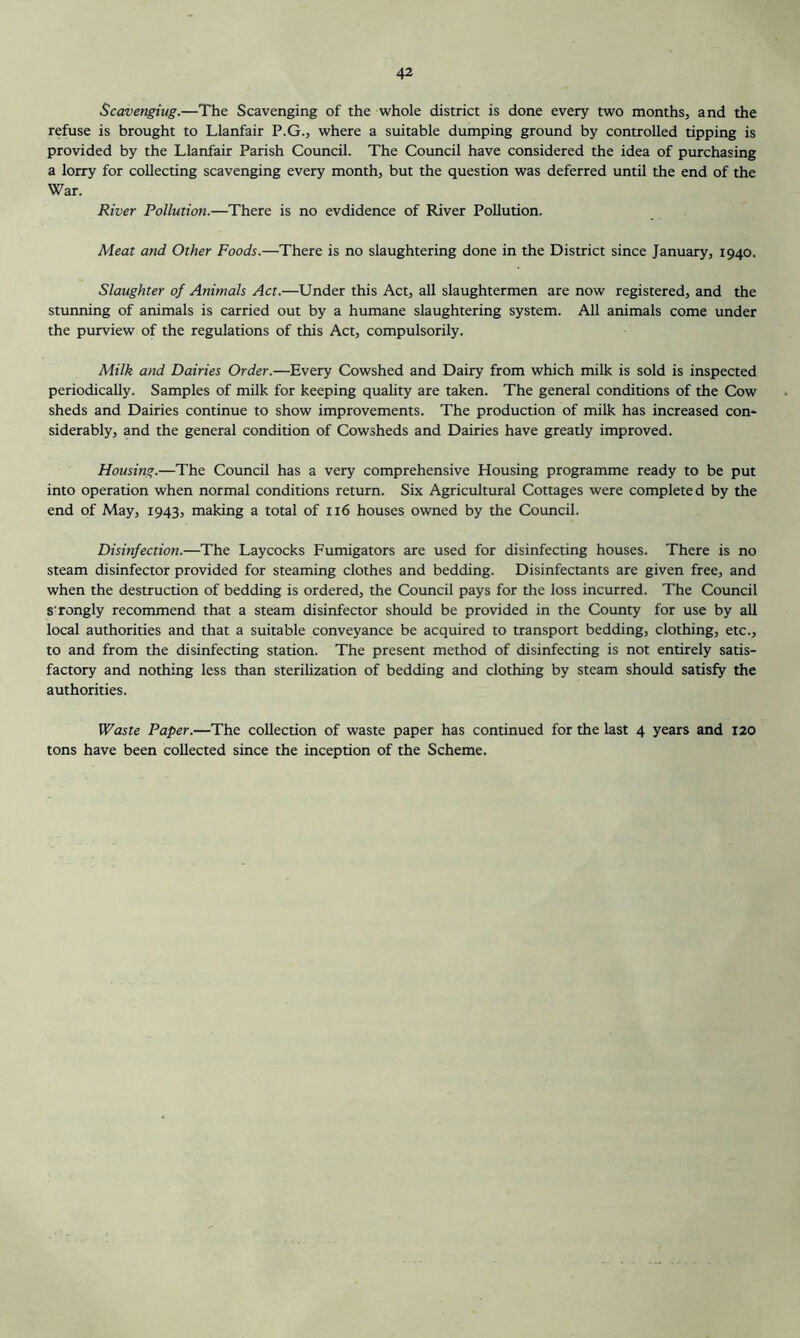 Scavenging.—The Scavenging of the whole district is done every two months, and the refuse is brought to Llanfair P.G., where a suitable dumping ground by controlled tipping is provided by the Llanfair Parish Council. The Council have considered the idea of purchasing a lorry for collecting scavenging every month, but the question was deferred until the end of the War. River Pollution.—There is no evdidence of River Pollution. Meat and Other Foods.—There is no slaughtering done in the District since January, 1940. Slaughter of Animals Act.—Under this Act, all slaughtermen are now registered, and the stunning of animals is carried out by a humane slaughtering system. All animals come under the purview of the regulations of this Act, compulsorily. Milk and Dairies Order.—Every Cowshed and Dairy from which milk is sold is inspected periodically. Samples of milk for keeping quahty are taken. The general conditions of the Cow sheds and Dairies continue to show improvements. The production of milk has increased con- siderably, and the general condition of Cowsheds and Dairies have greatly improved. Housing.—The Council has a very comprehensive Housing programme ready to be put into operation when normal conditions return. Six Agricultural Cottages were completed by the end of May, 1943, making a total of 116 houses owned by the Council. Disinfection.—The Laycocks Fumigators are used for disinfecting houses. There is no steam disinfector provided for steaming clothes and bedding. Disinfectants are given free, and when the destruction of bedding is ordered, the Council pays for the loss incurred. The Council sTongly recommend that a steam disinfector should be provided in the County for use by all local authorities and that a suitable conveyance be acquired to transport bedding, clothing, etc., to and from the disinfecting station. The present method of disinfecting is not entirely satis- factory and nothing less than sterihzation of bedding and clothing by steam should satisfy the authorities. Waste Paper.—The collection of waste paper has continued for the last 4 years and 120 tons have been collected since the inception of the Scheme.