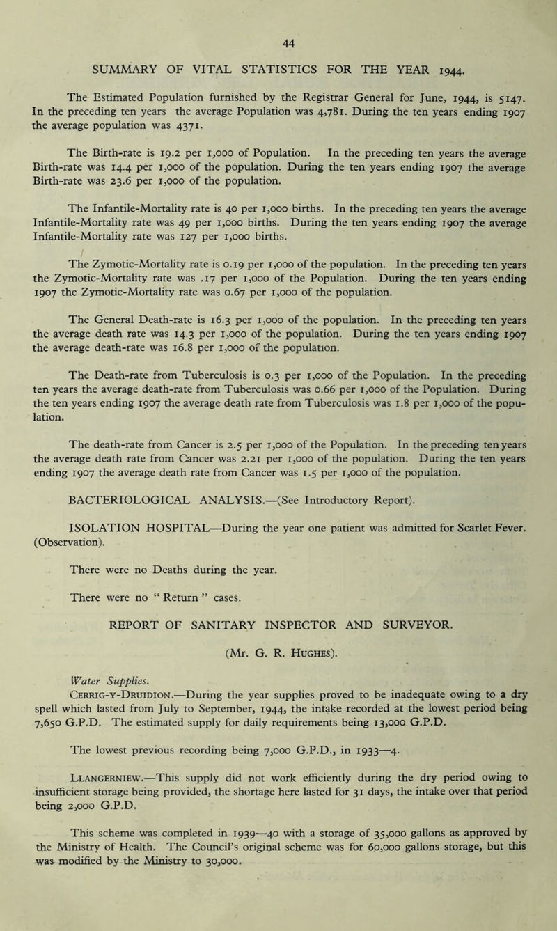 SUMMARY OF VITAL STATISTICS FOR THE YEAR 1944. The Estimated Population furnished by the Registrar General for June, 1944, is 5147. In the preceding ten years the average Population was 45781. During the ten years ending 1907 the average population was 4371. The Birth-rate is 19.2 per 1,000 of Population. In the preceding ten years the average Birth-rate was 14.4 per 1,000 of the population. During the ten years ending 1907 the average Birth-rate was 23.6 per 1,000 of the population. The Infantile-Mortality rate is 40 per 1,000 births. In the preceding ten years the average Infantile-Mortality rate was 49 per 1,000 births. During the ten years ending 1907 the average Infantile-Mortality rate was 127 per 1,000 births. The Zymotic-Mortality rate is 0.19 per 1,000 of the population. In the preceding ten years the Zymotic-Mortality rate was .17 per 1,000 of the Population. During the ten years ending 1907 the Zymotic-Mortality rate was 0.67 per 1,000 of the population. The General Death-rate is 16.3 per 1,000 of the population. In the preceding ten years the average death rate was 14.3 per 1,000 of the population. During the ten years ending 1907 the average death-rate was 16.8 per 1,000 of the population. The Death-rate from Tuberculosis is 0.3 per 1,000 of the Population. In the preceding ten years the average death-rate from Tuberculosis was 0.66 per 1,000 of the Population. During the ten years ending 1907 the average death rate from Tuberculosis was 1.8 per 1,000 of the popu- lation. The death-rate from Cancer is 2.5 per 1,000 of the Population. In the preceding ten years the average death rate from Cancer was 2.21 per 1,000 of the population. During the ten years ending 1907 the average death rate from Cancer was 1.5 per 1,000 of the population. BACTERIOLOGICAL ANALYSIS.—(See Introductory Report). ISOLATION HOSPITAL—During the year one patient was admitted for Scarlet Fever. (Observation). There were no Deaths during the year. There were no “ Return ” cases. REPORT OF SANITARY INSPECTOR AND SURVEYOR. (Mr. G. R. Hughes). Water Supplies. Cerrig-y-Druidion.—During the year supphes proved to be inadequate owing to a dry spell which lasted from July to September, 1944, the intake recorded at the lowest period being 7,650 G.P.D. The estimated supply for daily requirements being 13,000 G.P.D. The lowest previous recording being 7,000 G.P.D., in 1933—4. Llangerniew.—This supply did not work efficiently during the dry period owing to insufficient storage being provided, the shortage here lasted for 31 days, the intake over that period being 2,000 G.P.D. This scheme was completed in 1939—40 with a storage of 35,000 gallons as approved by the Ministry of Health. The Council’s original scheme was for 60,000 gallons storage, but this was modified by the Ministry to 30,000.