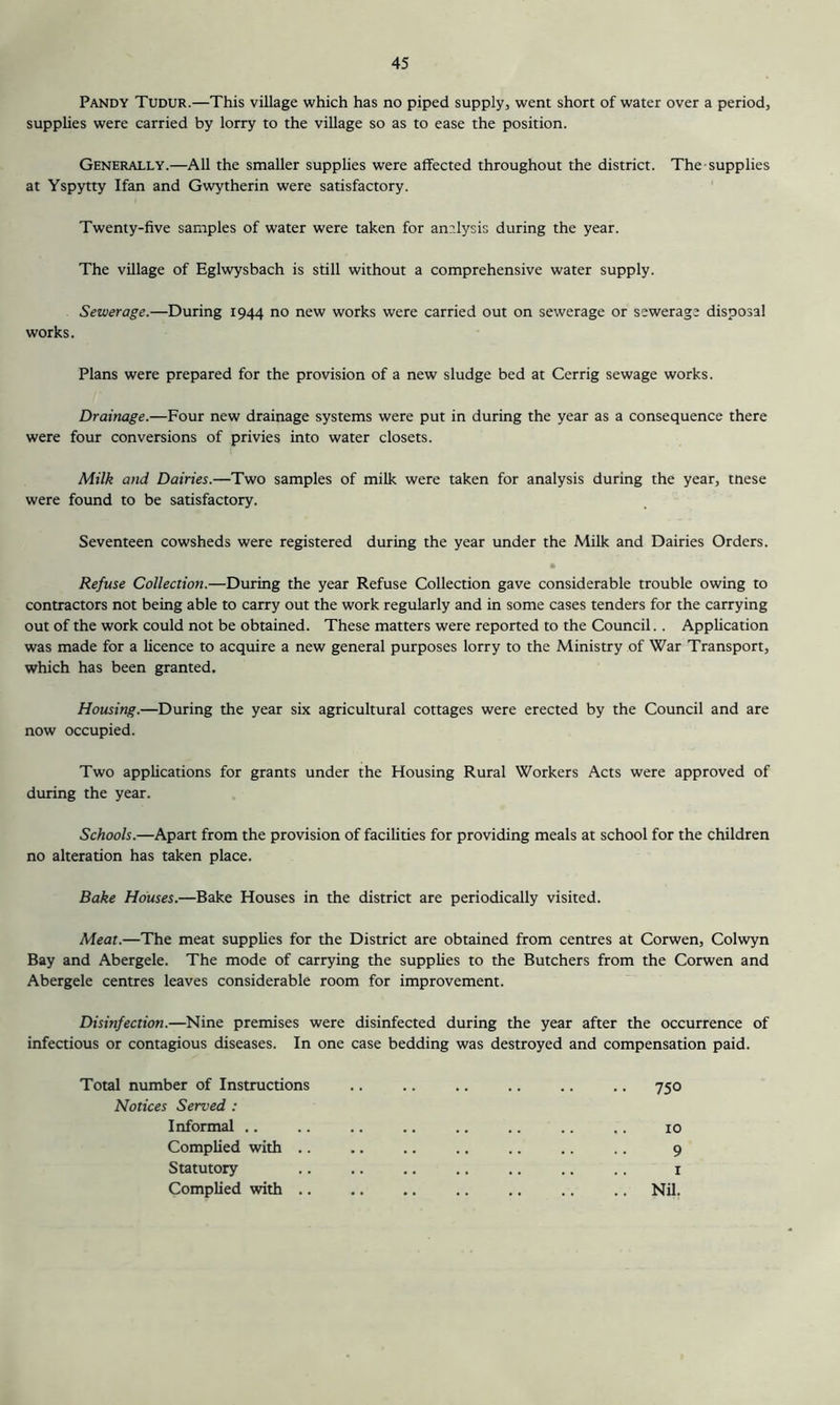 Pandy Tudur.—This village which has no piped supply, went short of water over a period, supplies were carried by lorry to the village so as to ease the position. Generally.—All the smaller supplies were affected throughout the district. The supplies at Yspytty Ifan and Gwytherin were satisfactory. Twenty-five samples of water were taken for an?.lysis during the year. The village of Eglwysbach is still without a comprehensive water supply. Sewerage.—During 1944 no new works were carried out on sewerage or sewerage disposal works. Plans were prepared for the provision of a new sludge bed at Cerrig sewage works. Drainage.—Four new drainage systems were put in during the year as a consequence there were four conversions of privies into water closets. Milk and Dairies.—Two samples of milk were taken for analysis during the year, tnese were found to be satisfactory. Seventeen cowsheds were registered during the year under the Milk and Dairies Orders. Refuse Collection.—During the year Refuse Collection gave considerable trouble owing to contractors not being able to carry out the work regularly and in some cases tenders for the carrying out of the work could not be obtained. These matters were reported to the Council.. Application was made for a licence to acquire a new general purposes lorry to the Ministry of War Transport, which has been granted. Housing.—During the year six agricultural cottages were erected by the Council and are now occupied. Two applications for grants under the Housing Rural Workers Acts were approved of during the year. Schools.—Apart from the provision of facilities for providing meals at school for the children no alteration has taken place. Bake Houses.—Bake Houses in the district are periodically visited. Meat.—The meat supplies for the District are obtained from centres at Corwen, Colwyn Bay and Abergele. The mode of carrying the supplies to the Butchers from the Corwen and Abergele centres leaves considerable room for improvement. Disinfection.—Nine premises were disinfected during the year after the occurrence of infeaious or contagious diseases. In one case bedding was destroyed and compensation paid. Total number of Instructions Notices Served ; Informal .. Complied with .. Statutory Complied with .. 750 10 9 I Nil,