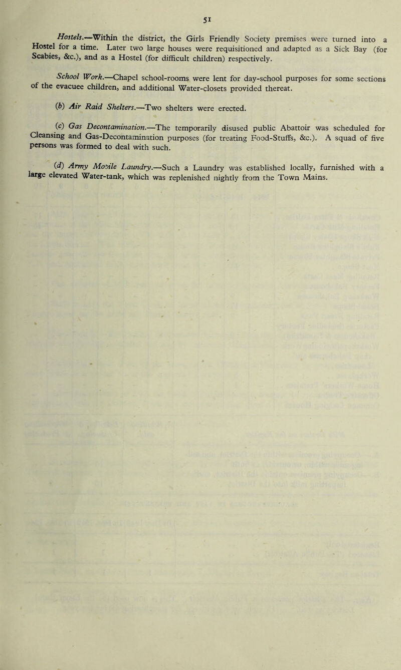 Hostels.—Within the district, the Girls Friendly Society premises were turned into a Hostel for a time. Later two large houses were requisitioned and adapted as a Sick Bay (for Scabies, &c.), and as a Hostel (for difficult children) respectively. School Work.—Chapel school-rooms were lent for day-school purposes for some sections of the evacuee children, and additional Water-closets provided thereat. (J>') Air Raid Shelters.—Two shelters were erected. (c) Gas Decontamination.—The temporarily disused public Abattoir was scheduled for Cleansing and Gas-Decontamination purposes (for treating Food-Stuffs, &c.). A squad of five persons was formed to deal with such. {d) Army Momle Laundry.—Such a Laundry was estabUshed locally, furnished with a large elevated Water-tank, which was replenished nightly from the Town Mains.