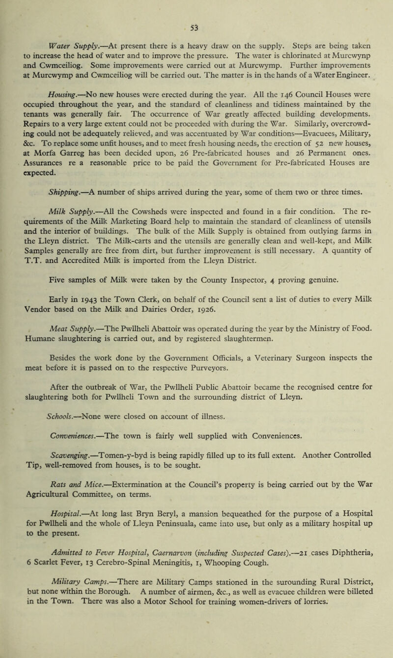 Water Supply,—^At present there is a heavy draw on the supply. Steps are being taken to increase the head of water and to improve the pressure. The water is chlorinated at Murcwynp and Cwmceiliog. Some improvements were carried out at Murcwymp. Further improvements at Murcwymp and CwmceiUog will be carried out. The matter is in the hands of a Water Engineer. Housing.—No new houses were erected during the year. All the 146 Council Houses were occupied throughout the year, and the standard of cleanliness and tidiness maintained by the tenants was generally fair. The occurrence of War greatly affected building developments. Repairs to a very large extent could not be proceeded with during the War. Similarly, overcrowd- ing could not be adequately relieved, and was accentuated by War conditions—Evacuees, Military, &c. To replace some unfit houses, and to meet fresh housing needs, the erection of 52 new houses, at Morfa Garreg has been decided upon, 26 Pre-fabricated houses and 26 Permanent ones. Assurances re a reasonable price to be paid the Government for Pre-fabricated Houses arc expected. Shipping.—h number of ships arrived during the year, some of them two or three times. Milk Supply.—All the Cowsheds were inspected and found in a fair condition. The re- quirements of the Milk Marketing Board help to maintain the standard of cleanliness of utensils and the interior of buildings. The bulk of the Milk Supply is obtained from outlying farms in the Lleyn district. The Milk-carts and the utensils are generally clean and well-kept, and Milk Samples generally are free from dirt, but further improvement is still necessary. A quantity of T.T. and Accredited Milk is imported from the Lleyn District. Five samples of Milk were taken by the County Inspector, 4 proving genuine. Early in 1943 the Town Clerk, on behalf of the Council sent a list of duties to every Milk Vendor based on the Milk and Dairies Order, 1926. Meat Supply.—The Pwllheli Abattoir was operated during the year by the Ministry of Food. Humane slaughtering is carried out, and by registered slaughtermen. Besides the work done by the Government Officials, a Veterinary Surgeon inspects the meat before it is passed on to the respective Purveyors. After the outbreak of War, the Pwllheli Pubhc Abattoir became the recognised centre for slaughtering both for Pwllheli Town and the surrounding district of Lleyn. Schools.—None were closed on account of illness. Conveniences.—The town is fairly well supplied with Conveniences. Scavenging.—Tomen-y-byd is being rapidly filled up to its full extent. Another Controlled Tip, well-removed from houses, is to be sought. Rats and Mice.—Extermination at the Council’s property is being carried out by the War Agricultural Committee, on terms. Hospital.—At long last Bryn Beryl, a mansion bequeathed for the purpose of a Hospital for Pwllheli and the whole of Lleyn Peninsuala, came into use, but only as a military hospital up to the present. Admitted to Fever Hospital, Caernarvon {including Suspected Cases).—21 cases Diphtheria, 6 Scarlet Fever, 13 Cerebro-Spinal Meningitis, i. Whooping Cough. Military Camps.—There are Military Camps stationed in the surounding Rural District, but none within the Borough. A number of airmen, &c., as well as evacuee children were billeted in the Town. There was also a Motor School for training women-drivers of lorries.