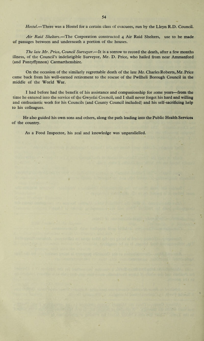Hostel.—There was a Hostel for a certain class of evacuees, run by the Lleyn R.D. Council. Air Raid Shelters.—The Corporation constructed 4 Air Raid Shelters, use to be made of passages between and underneath a portion of the houses. The late Mr. Price, Council Surveyor.—It is a sorrow to record the death, after a few months illness, of the Council’s indefatigible Surveyor, Mr. D. Price, who hailed from near Ammanford (and Pantyffynnon) Carmarthenshire. On the occasion of the similarly regrettable death of the late Mr. Charles Roberts, Mr. Price came back from his well-earned retirement to the rescue of the Pwllheli Borough Council in the middle of the World War. I had before had the benefit of his assistance and companionship for some years—from the time he entered into the service of the Gwyrfai Council, and I shall never forget his hard and willing and enthusiastic work for his Councils (and County Council included) and his self-sacrificing help to his colleagues. He also guided his own sons and others, along the path leading into the Public Health Services of the country. As a Food Inspector, his zeal and knowledge was unparallelled.